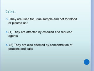 CONT..
 They are used for urine sample and not for blood
or plasma as :
 (1) They are affected by oxidized and reduced
agents
 (2) They are also affected by concentration of
proteins and salts
 