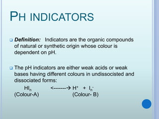 PH INDICATORS
 Definition: Indicators are the organic compounds
of natural or synthetic origin whose colour is
dependent on pH.
 The pH indicators are either weak acids or weak
bases having different colours in undissocisted and
dissociated forms:
HIn <------- H+ + In
-
(Colour-A) (Colour- B)
 