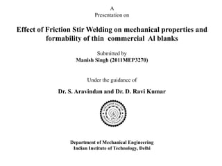 A
                            Presentation on

Effect of Friction Stir Welding on mechanical properties and
          formability of thin commercial Al blanks
                           Submitted by
                   Manish Singh (2011MEP3270)


                        Under the guidance of

             Dr. S. Aravindan and Dr. D. Ravi Kumar




                 Department of Mechanical Engineering
                  Indian Institute of Technology, Delhi
 