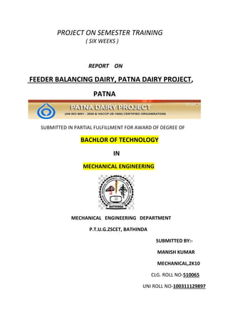 PROJECT ON SEMESTER TRAINING
( SIX WEEKS )
REPORT ON
FEEDER BALANCING DAIRY, PATNA DAIRY PROJECT,
PATNA
SUBMITTED IN PARTIAL FULFILLMENT FOR AWARD OF DEGREE OF
BACHLOR OF TECHNOLOGY
IN
MECHANICAL ENGINEERING
MECHANICAL ENGINEERING DEPARTMENT
P.T.U.G.ZSCET, BATHINDA
SUBMITTED BY:-
MANISH KUMAR
MECHANICAL,2K10
CLG. ROLL NO-510065
UNI ROLL NO-100311129897
 