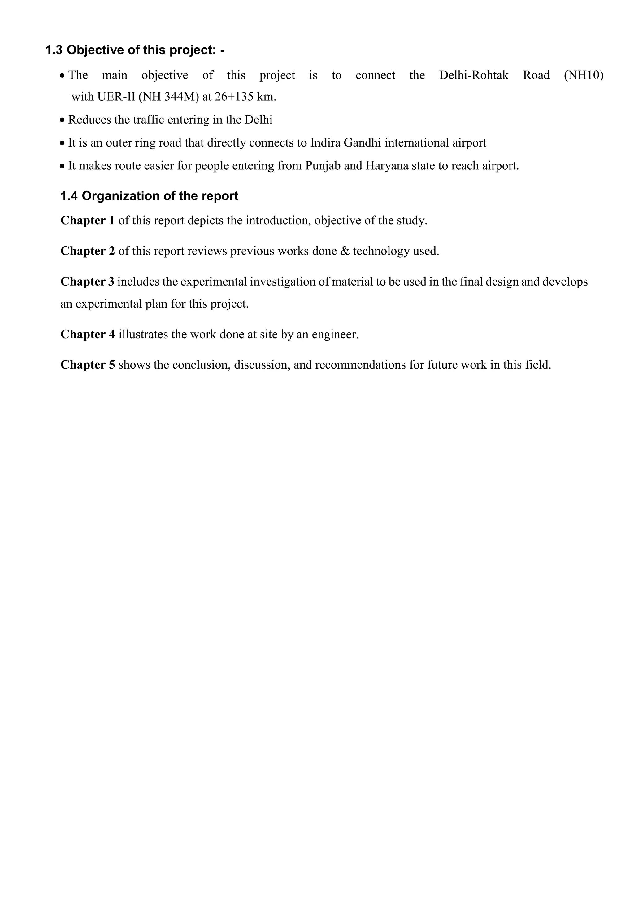 1.3 Objective of this project: -
 The main objective of this project is to connect the Delhi-Rohtak Road (NH10)
with UER-II (NH 344M) at 26+135 km.
 Reduces the traffic entering in the Delhi
 It is an outer ring road that directly connects to Indira Gandhi international airport
 It makes route easier for people entering from Punjab and Haryana state to reach airport.
1.4 Organization of the report
Chapter 1 of this report depicts the introduction, objective of the study.
Chapter 2 of this report reviews previous works done & technology used.
Chapter 3 includes the experimental investigation of material to be used in the final design and develops
an experimental plan for this project.
Chapter 4 illustrates the work done at site by an engineer.
Chapter 5 shows the conclusion, discussion, and recommendations for future work in this field.
 
