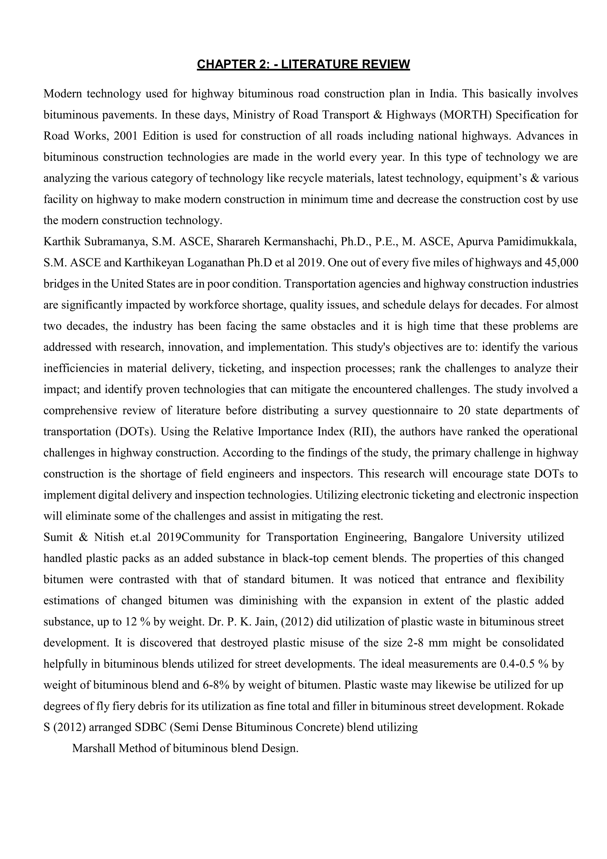 CHAPTER 2: - LITERATURE REVIEW
Modern technology used for highway bituminous road construction plan in India. This basically involves
bituminous pavements. In these days, Ministry of Road Transport & Highways (MORTH) Specification for
Road Works, 2001 Edition is used for construction of all roads including national highways. Advances in
bituminous construction technologies are made in the world every year. In this type of technology we are
analyzing the various category of technology like recycle materials, latest technology, equipment’s & various
facility on highway to make modern construction in minimum time and decrease the construction cost by use
the modern construction technology.
Karthik Subramanya, S.M. ASCE, Sharareh Kermanshachi, Ph.D., P.E., M. ASCE, Apurva Pamidimukkala,
S.M. ASCE and Karthikeyan Loganathan Ph.D et al 2019. One out of every five miles of highways and 45,000
bridges in the United States are in poor condition. Transportation agencies and highway construction industries
are significantly impacted by workforce shortage, quality issues, and schedule delays for decades. For almost
two decades, the industry has been facing the same obstacles and it is high time that these problems are
addressed with research, innovation, and implementation. This study's objectives are to: identify the various
inefficiencies in material delivery, ticketing, and inspection processes; rank the challenges to analyze their
impact; and identify proven technologies that can mitigate the encountered challenges. The study involved a
comprehensive review of literature before distributing a survey questionnaire to 20 state departments of
transportation (DOTs). Using the Relative Importance Index (RII), the authors have ranked the operational
challenges in highway construction. According to the findings of the study, the primary challenge in highway
construction is the shortage of field engineers and inspectors. This research will encourage state DOTs to
implement digital delivery and inspection technologies. Utilizing electronic ticketing and electronic inspection
will eliminate some of the challenges and assist in mitigating the rest.
Sumit & Nitish et.al 2019Community for Transportation Engineering, Bangalore University utilized
handled plastic packs as an added substance in black-top cement blends. The properties of this changed
bitumen were contrasted with that of standard bitumen. It was noticed that entrance and flexibility
estimations of changed bitumen was diminishing with the expansion in extent of the plastic added
substance, up to 12 % by weight. Dr. P. K. Jain, (2012) did utilization of plastic waste in bituminous street
development. It is discovered that destroyed plastic misuse of the size 2-8 mm might be consolidated
helpfully in bituminous blends utilized for street developments. The ideal measurements are 0.4-0.5 % by
weight of bituminous blend and 6-8% by weight of bitumen. Plastic waste may likewise be utilized for up
degrees of fly fiery debris for its utilization as fine total and filler in bituminous street development. Rokade
S (2012) arranged SDBC (Semi Dense Bituminous Concrete) blend utilizing
Marshall Method of bituminous blend Design.
 
