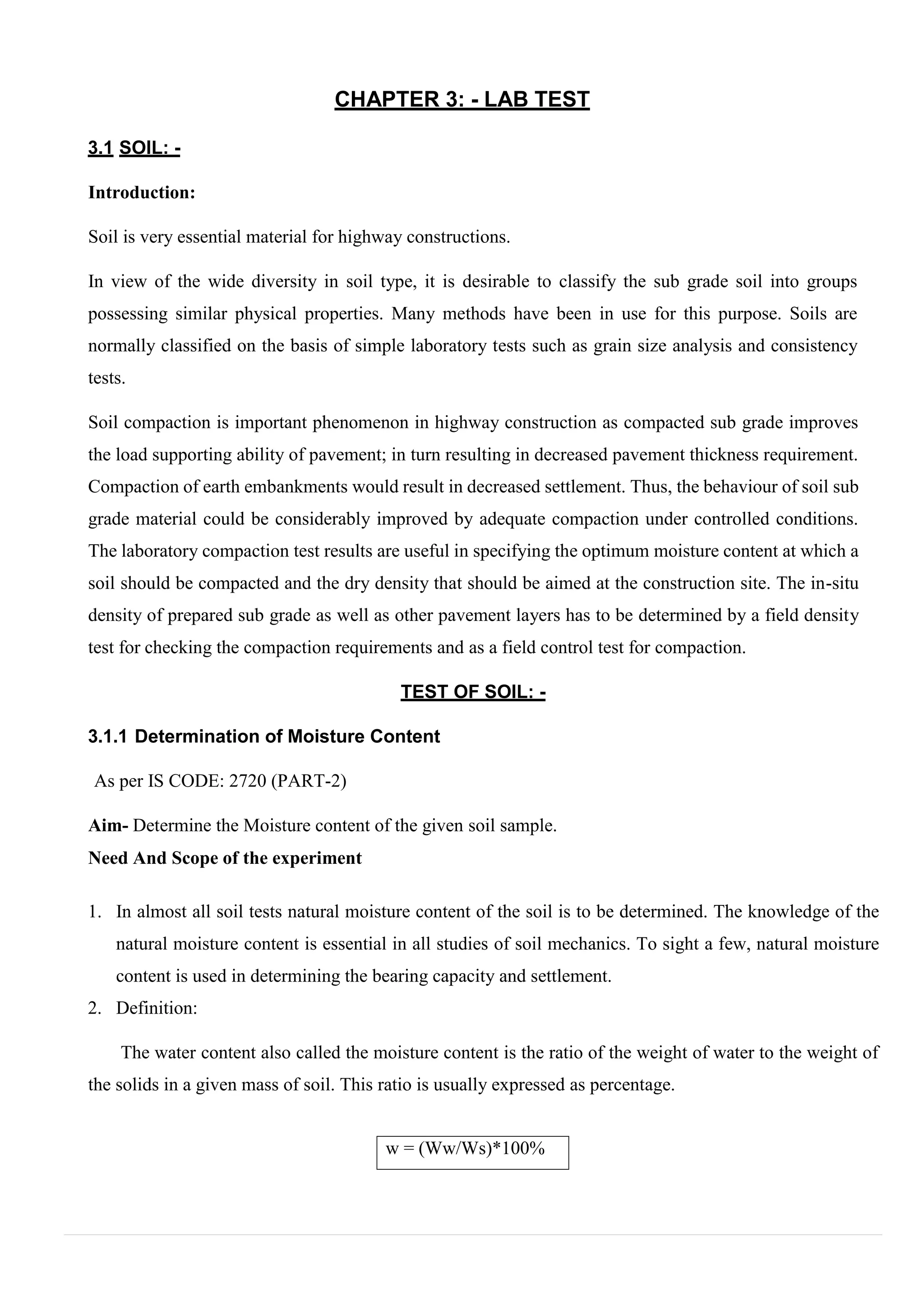 w = (Ww/Ws)*100%
CHAPTER 3: - LAB TEST
3.1 SOIL: -
Introduction:
Soil is very essential material for highway constructions.
In view of the wide diversity in soil type, it is desirable to classify the sub grade soil into groups
possessing similar physical properties. Many methods have been in use for this purpose. Soils are
normally classified on the basis of simple laboratory tests such as grain size analysis and consistency
tests.
Soil compaction is important phenomenon in highway construction as compacted sub grade improves
the load supporting ability of pavement; in turn resulting in decreased pavement thickness requirement.
Compaction of earth embankments would result in decreased settlement. Thus, the behaviour of soil sub
grade material could be considerably improved by adequate compaction under controlled conditions.
The laboratory compaction test results are useful in specifying the optimum moisture content at which a
soil should be compacted and the dry density that should be aimed at the construction site. The in-situ
density of prepared sub grade as well as other pavement layers has to be determined by a field density
test for checking the compaction requirements and as a field control test for compaction.
TEST OF SOIL: -
3.1.1 Determination of Moisture Content
As per IS CODE: 2720 (PART-2)
Aim- Determine the Moisture content of the given soil sample.
Need And Scope of the experiment
1. In almost all soil tests natural moisture content of the soil is to be determined. The knowledge of the
natural moisture content is essential in all studies of soil mechanics. To sight a few, natural moisture
content is used in determining the bearing capacity and settlement.
2. Definition:
The water content also called the moisture content is the ratio of the weight of water to the weight of
the solids in a given mass of soil. This ratio is usually expressed as percentage.
 
