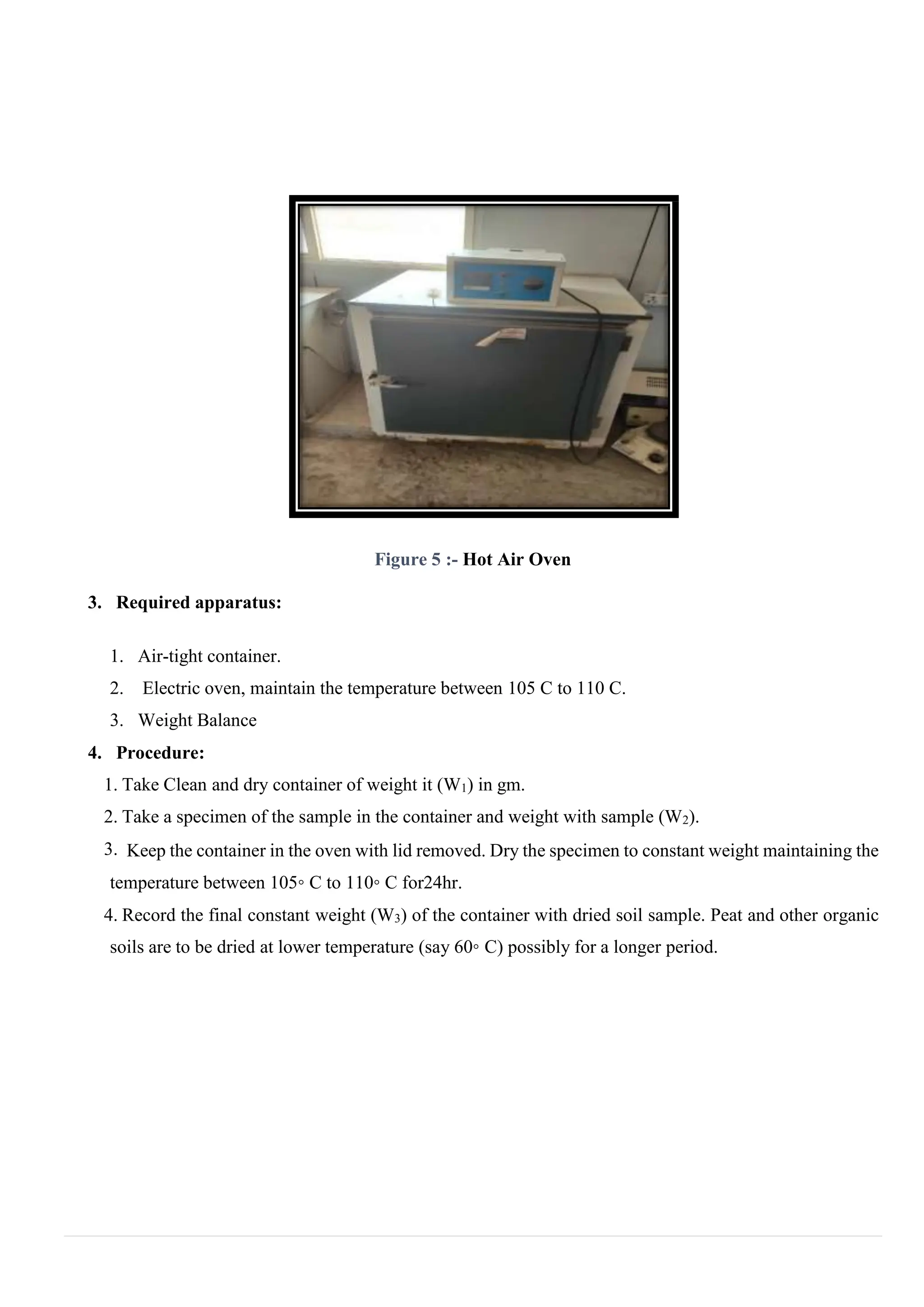 Figure 5 :- Hot Air Oven
3. Required apparatus:
1. Air-tight container.
2. Electric oven, maintain the temperature between 105 C to 110 C.
3. Weight Balance
4. Procedure:
1. Take Clean and dry container of weight it (W1) in gm.
2. Take a specimen of the sample in the container and weight with sample (W2).
3. Keep the container in the oven with lid removed. Dry the specimen to constant weight maintaining the
temperature between 105◦ C to 110◦ C for24hr.
4. Record the final constant weight (W3) of the container with dried soil sample. Peat and other organic
soils are to be dried at lower temperature (say 60◦ C) possibly for a longer period.
 