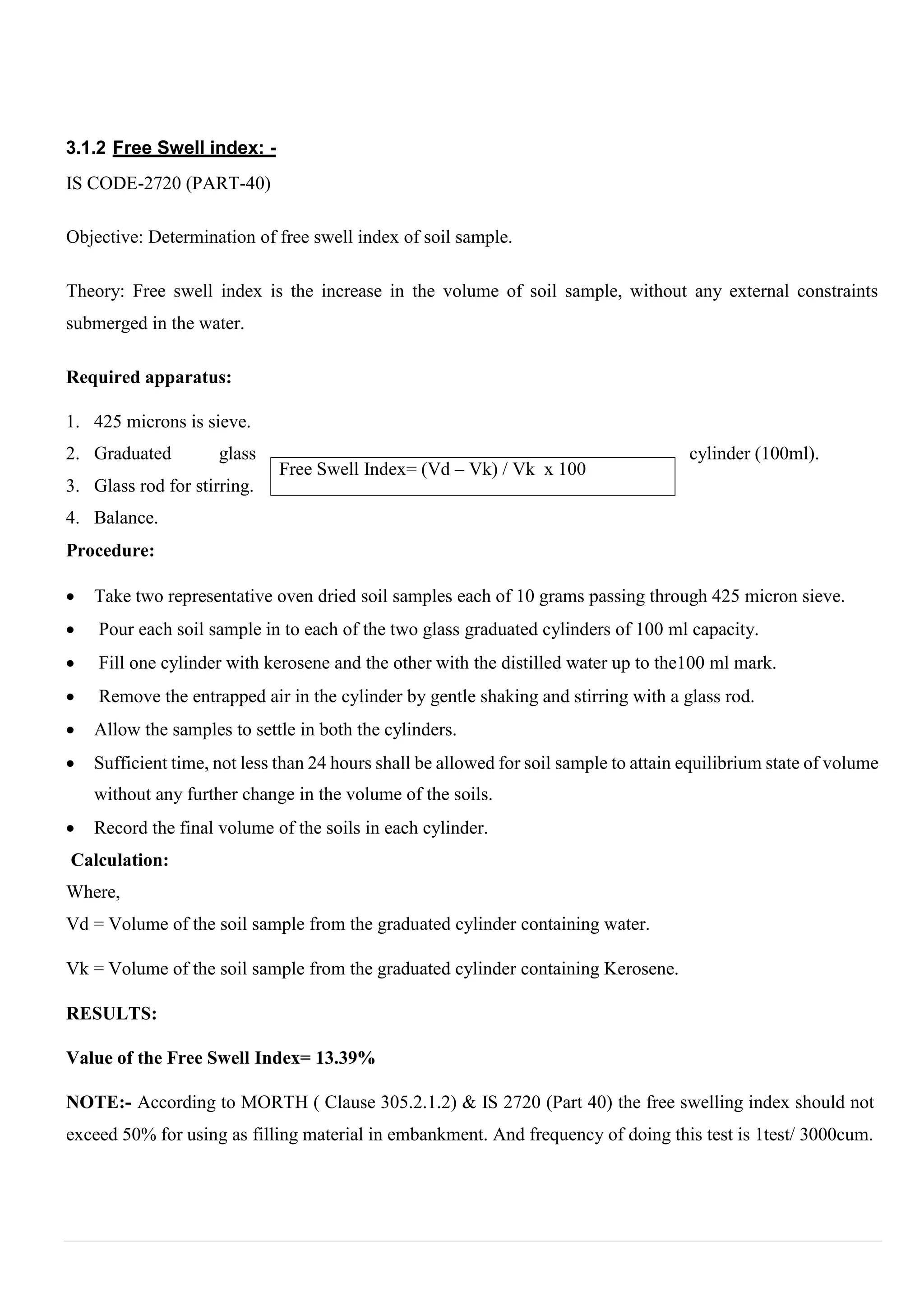 Free Swell Index= (Vd – Vk) / Vk x 100
3.1.2 Free Swell index: -
IS CODE-2720 (PART-40)
Objective: Determination of free swell index of soil sample.
Theory: Free swell index is the increase in the volume of soil sample, without any external constraints
submerged in the water.
Required apparatus:
1. 425 microns is sieve.
2. Graduated glass cylinder (100ml).
3. Glass rod for stirring.
4. Balance.
Procedure:
 Take two representative oven dried soil samples each of 10 grams passing through 425 micron sieve.
 Pour each soil sample in to each of the two glass graduated cylinders of 100 ml capacity.
 Fill one cylinder with kerosene and the other with the distilled water up to the100 ml mark.
 Remove the entrapped air in the cylinder by gentle shaking and stirring with a glass rod.
 Allow the samples to settle in both the cylinders.
 Sufficient time, not less than 24 hours shall be allowed for soil sample to attain equilibrium state of volume
without any further change in the volume of the soils.
 Record the final volume of the soils in each cylinder.
Calculation:
Where,
Vd = Volume of the soil sample from the graduated cylinder containing water.
Vk = Volume of the soil sample from the graduated cylinder containing Kerosene.
RESULTS:
Value of the Free Swell Index= 13.39%
NOTE:- According to MORTH ( Clause 305.2.1.2) & IS 2720 (Part 40) the free swelling index should not
exceed 50% for using as filling material in embankment. And frequency of doing this test is 1test/ 3000cum.
 
