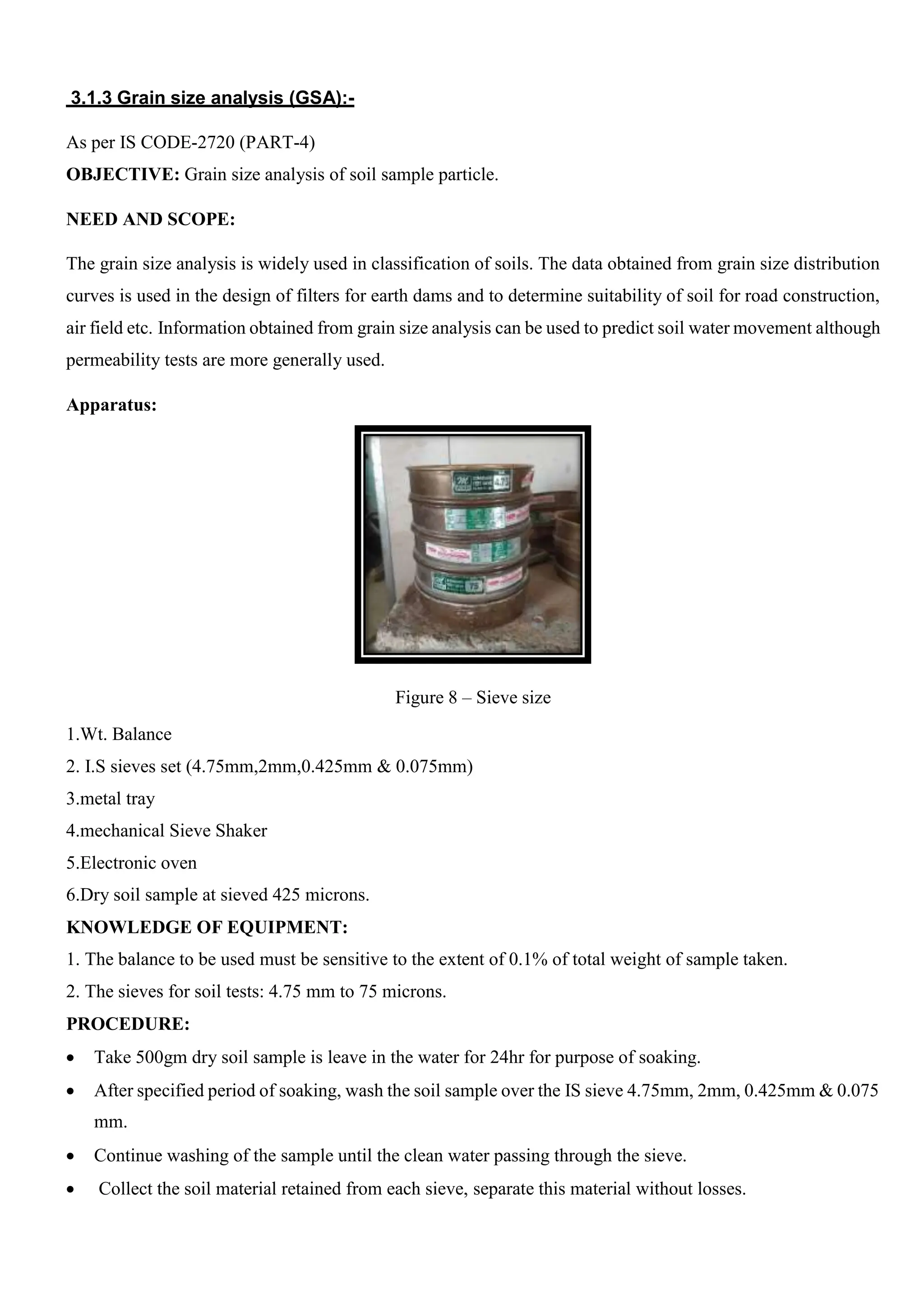3.1.3 Grain size analysis (GSA):-
As per IS CODE-2720 (PART-4)
OBJECTIVE: Grain size analysis of soil sample particle.
NEED AND SCOPE:
The grain size analysis is widely used in classification of soils. The data obtained from grain size distribution
curves is used in the design of filters for earth dams and to determine suitability of soil for road construction,
air field etc. Information obtained from grain size analysis can be used to predict soil water movement although
permeability tests are more generally used.
Apparatus:
Figure 8 – Sieve size
1.Wt. Balance
2. I.S sieves set (4.75mm,2mm,0.425mm & 0.075mm)
3.metal tray
4.mechanical Sieve Shaker
5.Electronic oven
6.Dry soil sample at sieved 425 microns.
KNOWLEDGE OF EQUIPMENT:
1. The balance to be used must be sensitive to the extent of 0.1% of total weight of sample taken.
2. The sieves for soil tests: 4.75 mm to 75 microns.
PROCEDURE:
 Take 500gm dry soil sample is leave in the water for 24hr for purpose of soaking.
 After specified period of soaking, wash the soil sample over the IS sieve 4.75mm, 2mm, 0.425mm & 0.075
mm.
 Continue washing of the sample until the clean water passing through the sieve.
 Collect the soil material retained from each sieve, separate this material without losses.
 