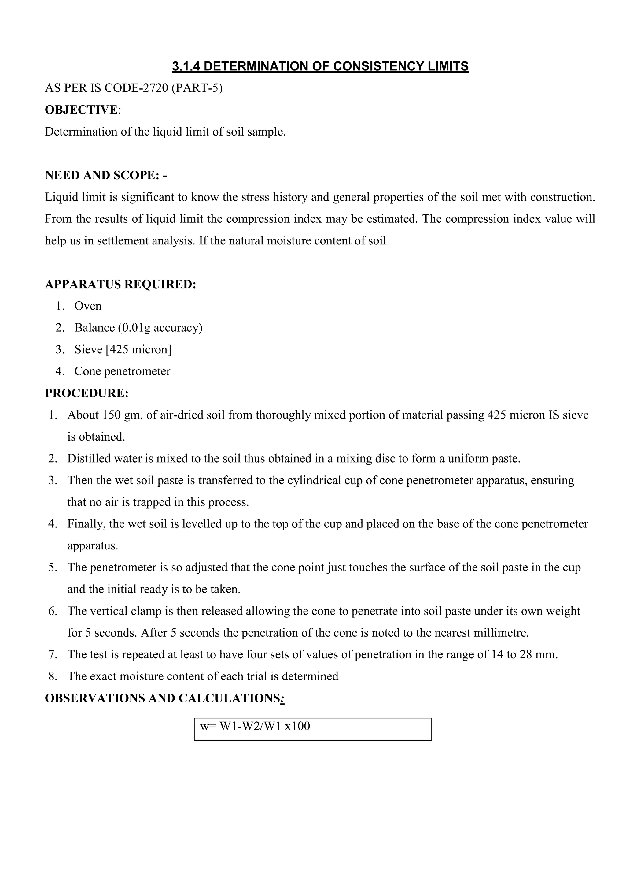 w= W1-W2/W1 x100
3.1.4 DETERMINATION OF CONSISTENCY LIMITS
AS PER IS CODE-2720 (PART-5)
OBJECTIVE:
Determination of the liquid limit of soil sample.
NEED AND SCOPE: -
Liquid limit is significant to know the stress history and general properties of the soil met with construction.
From the results of liquid limit the compression index may be estimated. The compression index value will
help us in settlement analysis. If the natural moisture content of soil.
APPARATUS REQUIRED:
1. Oven
2. Balance (0.01g accuracy)
3. Sieve [425 micron]
4. Cone penetrometer
PROCEDURE:
1. About 150 gm. of air-dried soil from thoroughly mixed portion of material passing 425 micron IS sieve
is obtained.
2. Distilled water is mixed to the soil thus obtained in a mixing disc to form a uniform paste.
3. Then the wet soil paste is transferred to the cylindrical cup of cone penetrometer apparatus, ensuring
that no air is trapped in this process.
4. Finally, the wet soil is levelled up to the top of the cup and placed on the base of the cone penetrometer
apparatus.
5. The penetrometer is so adjusted that the cone point just touches the surface of the soil paste in the cup
and the initial ready is to be taken.
6. The vertical clamp is then released allowing the cone to penetrate into soil paste under its own weight
for 5 seconds. After 5 seconds the penetration of the cone is noted to the nearest millimetre.
7. The test is repeated at least to have four sets of values of penetration in the range of 14 to 28 mm.
8. The exact moisture content of each trial is determined
OBSERVATIONS AND CALCULATIONS:
 