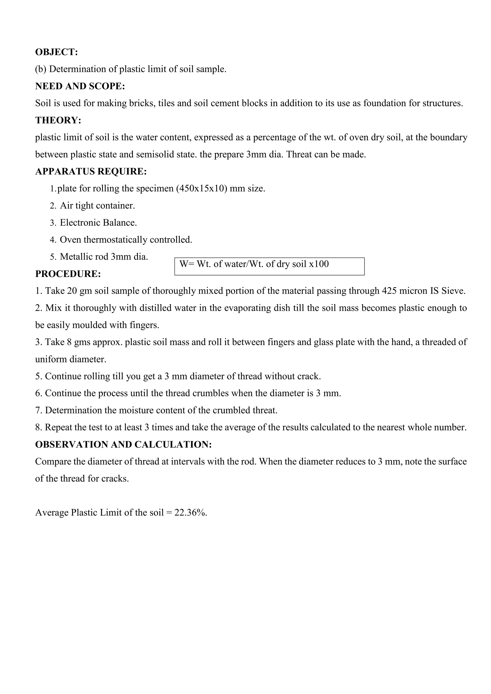 OBJECT:
(b) Determination of plastic limit of soil sample.
NEED AND SCOPE:
Soil is used for making bricks, tiles and soil cement blocks in addition to its use as foundation for structures.
THEORY:
plastic limit of soil is the water content, expressed as a percentage of the wt. of oven dry soil, at the boundary
between plastic state and semisolid state. the prepare 3mm dia. Threat can be made.
APPARATUS REQUIRE:
1.plate for rolling the specimen (450x15x10) mm size.
2. Air tight container.
3. Electronic Balance.
4. Oven thermostatically controlled.
5. Metallic rod 3mm dia.
PROCEDURE:
1. Take 20 gm soil sample of thoroughly mixed portion of the material passing through 425 micron IS Sieve.
2. Mix it thoroughly with distilled water in the evaporating dish till the soil mass becomes plastic enough to
be easily moulded with fingers.
3. Take 8 gms approx. plastic soil mass and roll it between fingers and glass plate with the hand, a threaded of
uniform diameter.
5. Continue rolling till you get a 3 mm diameter of thread without crack.
6. Continue the process until the thread crumbles when the diameter is 3 mm.
7. Determination the moisture content of the crumbled threat.
8. Repeat the test to at least 3 times and take the average of the results calculated to the nearest whole number.
OBSERVATION AND CALCULATION:
Compare the diameter of thread at intervals with the rod. When the diameter reduces to 3 mm, note the surface
of the thread for cracks.
Average Plastic Limit of the soil = 22.36%.
W= Wt. of water/Wt. of dry soil x100
 