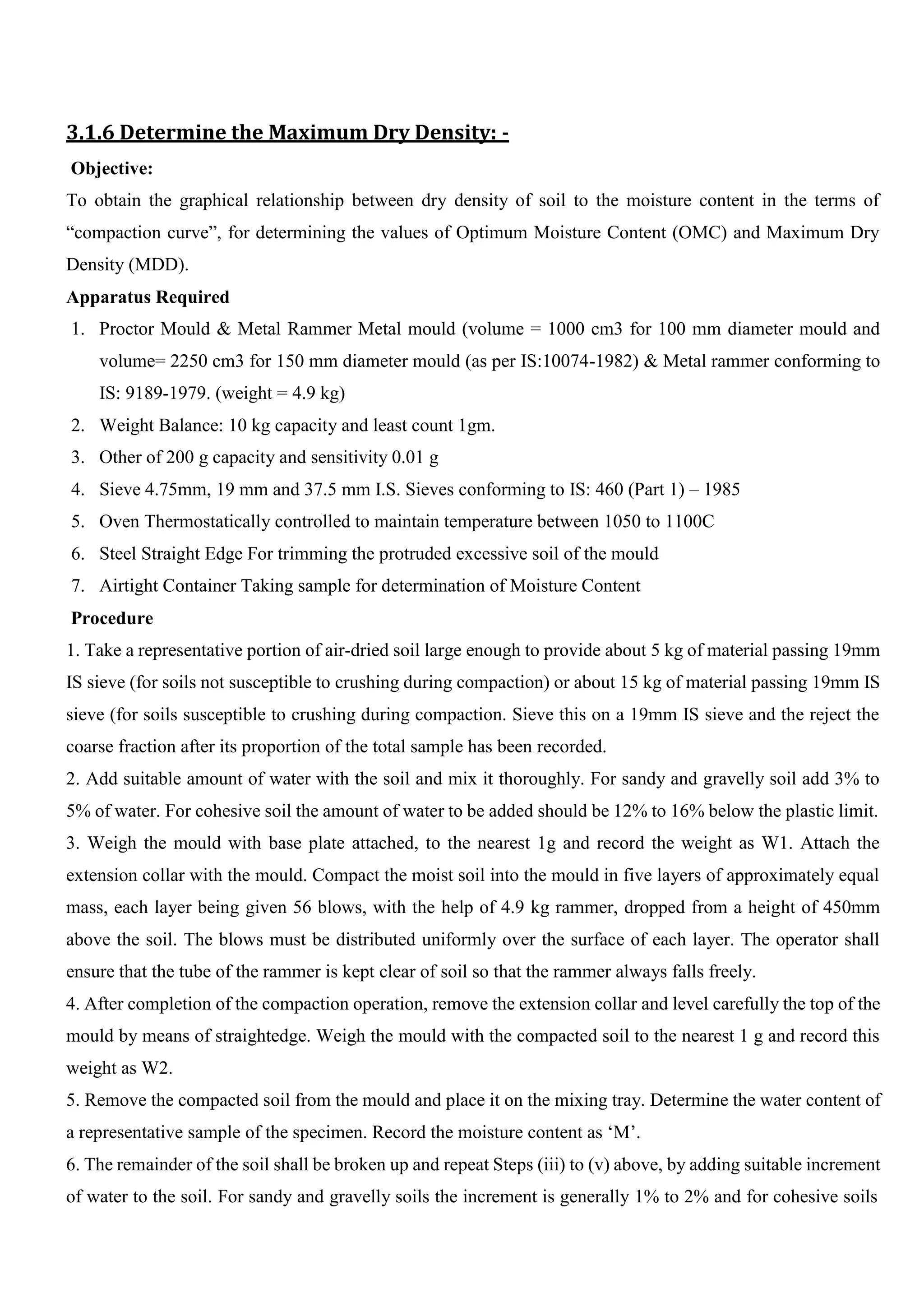 3.1.6 Determine the Maximum Dry Density: -
Objective:
To obtain the graphical relationship between dry density of soil to the moisture content in the terms of
“compaction curve”, for determining the values of Optimum Moisture Content (OMC) and Maximum Dry
Density (MDD).
Apparatus Required
1. Proctor Mould & Metal Rammer Metal mould (volume = 1000 cm3 for 100 mm diameter mould and
volume= 2250 cm3 for 150 mm diameter mould (as per IS:10074-1982) & Metal rammer conforming to
IS: 9189-1979. (weight = 4.9 kg)
2. Weight Balance: 10 kg capacity and least count 1gm.
3. Other of 200 g capacity and sensitivity 0.01 g
4. Sieve 4.75mm, 19 mm and 37.5 mm I.S. Sieves conforming to IS: 460 (Part 1) – 1985
5. Oven Thermostatically controlled to maintain temperature between 1050 to 1100C
6. Steel Straight Edge For trimming the protruded excessive soil of the mould
7. Airtight Container Taking sample for determination of Moisture Content
Procedure
1. Take a representative portion of air-dried soil large enough to provide about 5 kg of material passing 19mm
IS sieve (for soils not susceptible to crushing during compaction) or about 15 kg of material passing 19mm IS
sieve (for soils susceptible to crushing during compaction. Sieve this on a 19mm IS sieve and the reject the
coarse fraction after its proportion of the total sample has been recorded.
2. Add suitable amount of water with the soil and mix it thoroughly. For sandy and gravelly soil add 3% to
5% of water. For cohesive soil the amount of water to be added should be 12% to 16% below the plastic limit.
3. Weigh the mould with base plate attached, to the nearest 1g and record the weight as W1. Attach the
extension collar with the mould. Compact the moist soil into the mould in five layers of approximately equal
mass, each layer being given 56 blows, with the help of 4.9 kg rammer, dropped from a height of 450mm
above the soil. The blows must be distributed uniformly over the surface of each layer. The operator shall
ensure that the tube of the rammer is kept clear of soil so that the rammer always falls freely.
4. After completion of the compaction operation, remove the extension collar and level carefully the top of the
mould by means of straightedge. Weigh the mould with the compacted soil to the nearest 1 g and record this
weight as W2.
5. Remove the compacted soil from the mould and place it on the mixing tray. Determine the water content of
a representative sample of the specimen. Record the moisture content as ‘M’.
6. The remainder of the soil shall be broken up and repeat Steps (iii) to (v) above, by adding suitable increment
of water to the soil. For sandy and gravelly soils the increment is generally 1% to 2% and for cohesive soils
 