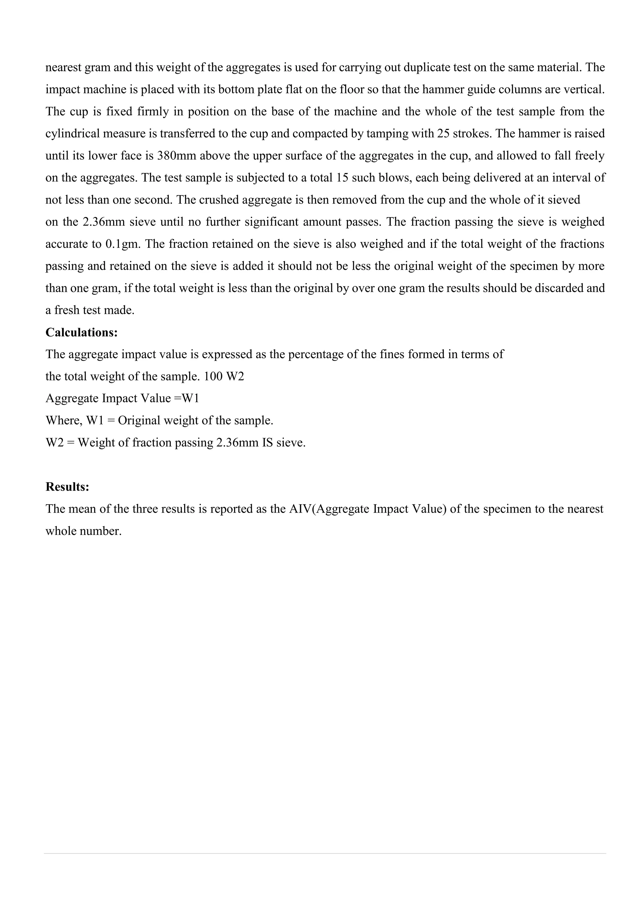 nearest gram and this weight of the aggregates is used for carrying out duplicate test on the same material. The
impact machine is placed with its bottom plate flat on the floor so that the hammer guide columns are vertical.
The cup is fixed firmly in position on the base of the machine and the whole of the test sample from the
cylindrical measure is transferred to the cup and compacted by tamping with 25 strokes. The hammer is raised
until its lower face is 380mm above the upper surface of the aggregates in the cup, and allowed to fall freely
on the aggregates. The test sample is subjected to a total 15 such blows, each being delivered at an interval of
not less than one second. The crushed aggregate is then removed from the cup and the whole of it sieved
on the 2.36mm sieve until no further significant amount passes. The fraction passing the sieve is weighed
accurate to 0.1gm. The fraction retained on the sieve is also weighed and if the total weight of the fractions
passing and retained on the sieve is added it should not be less the original weight of the specimen by more
than one gram, if the total weight is less than the original by over one gram the results should be discarded and
a fresh test made.
Calculations:
The aggregate impact value is expressed as the percentage of the fines formed in terms of
the total weight of the sample. 100 W2
Aggregate Impact Value =W1
Where, W1 = Original weight of the sample.
W2 = Weight of fraction passing 2.36mm IS sieve.
Results:
The mean of the three results is reported as the AIV(Aggregate Impact Value) of the specimen to the nearest
whole number.
 