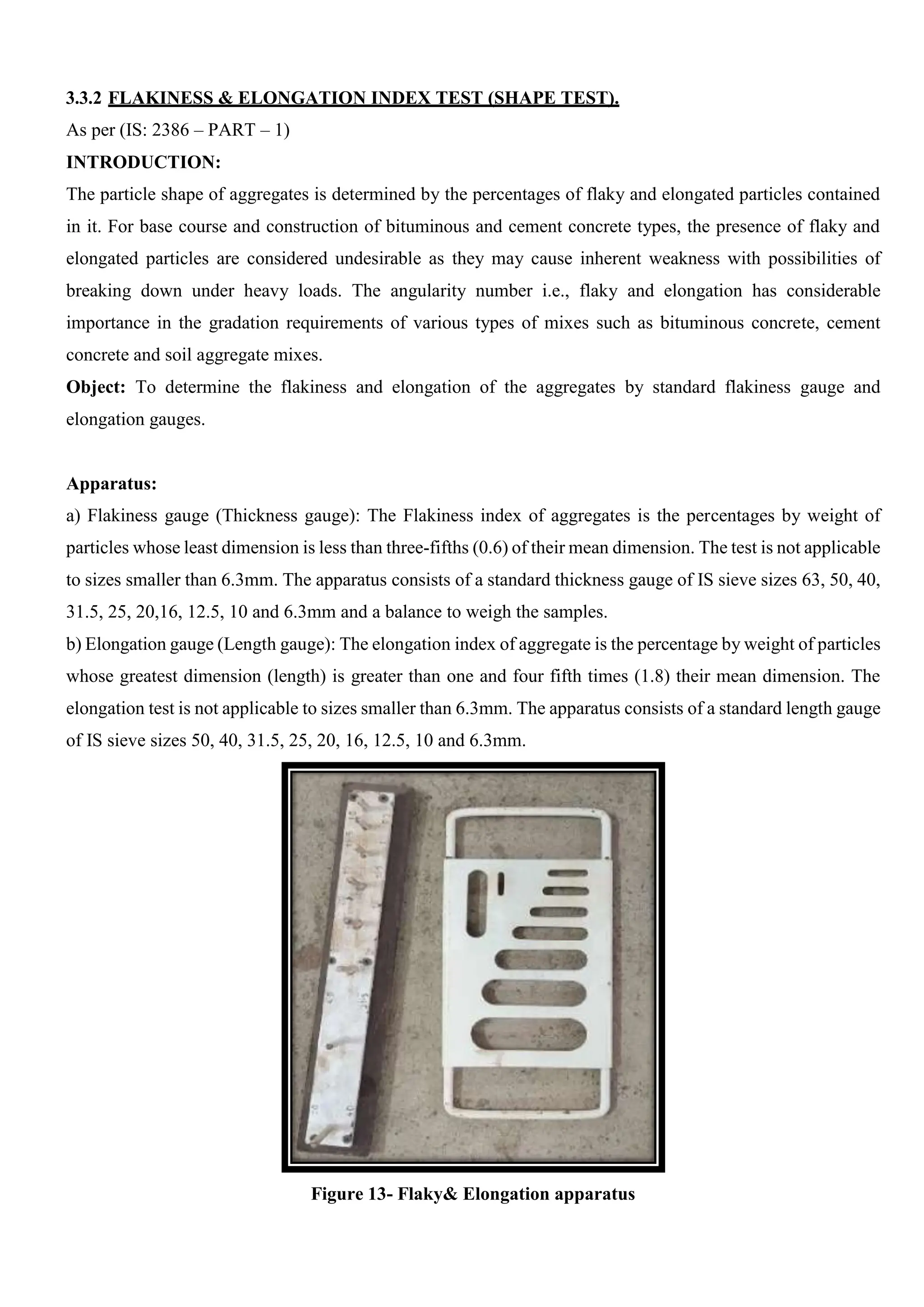 3.3.2 FLAKINESS & ELONGATION INDEX TEST (SHAPE TEST).
As per (IS: 2386 – PART – 1)
INTRODUCTION:
The particle shape of aggregates is determined by the percentages of flaky and elongated particles contained
in it. For base course and construction of bituminous and cement concrete types, the presence of flaky and
elongated particles are considered undesirable as they may cause inherent weakness with possibilities of
breaking down under heavy loads. The angularity number i.e., flaky and elongation has considerable
importance in the gradation requirements of various types of mixes such as bituminous concrete, cement
concrete and soil aggregate mixes.
Object: To determine the flakiness and elongation of the aggregates by standard flakiness gauge and
elongation gauges.
Apparatus:
a) Flakiness gauge (Thickness gauge): The Flakiness index of aggregates is the percentages by weight of
particles whose least dimension is less than three-fifths (0.6) of their mean dimension. The test is not applicable
to sizes smaller than 6.3mm. The apparatus consists of a standard thickness gauge of IS sieve sizes 63, 50, 40,
31.5, 25, 20,16, 12.5, 10 and 6.3mm and a balance to weigh the samples.
b) Elongation gauge (Length gauge): The elongation index of aggregate is the percentage by weight of particles
whose greatest dimension (length) is greater than one and four fifth times (1.8) their mean dimension. The
elongation test is not applicable to sizes smaller than 6.3mm. The apparatus consists of a standard length gauge
of IS sieve sizes 50, 40, 31.5, 25, 20, 16, 12.5, 10 and 6.3mm.
Figure 13- Flaky& Elongation apparatus
 