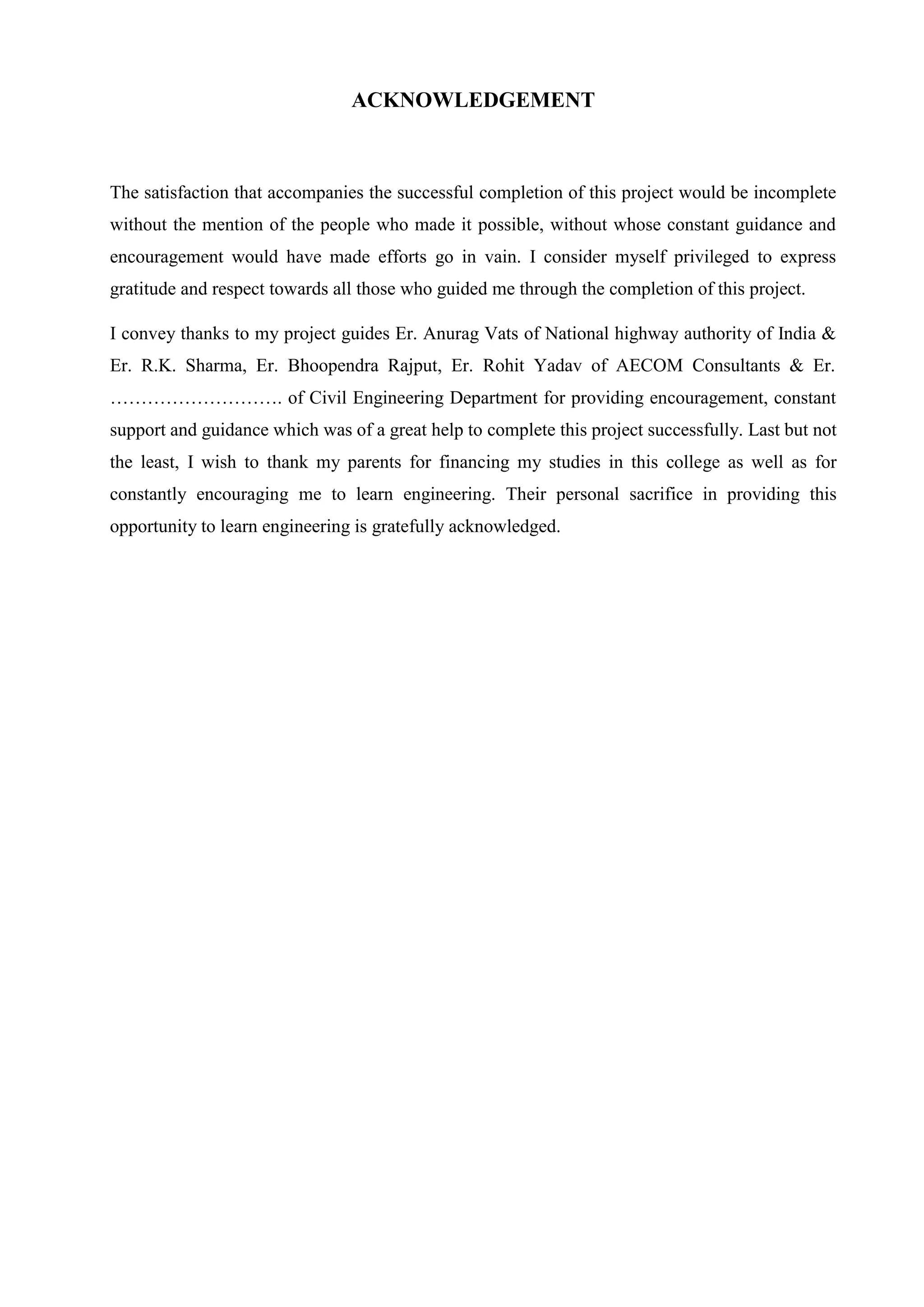 ACKNOWLEDGEMENT
The satisfaction that accompanies the successful completion of this project would be incomplete
without the mention of the people who made it possible, without whose constant guidance and
encouragement would have made efforts go in vain. I consider myself privileged to express
gratitude and respect towards all those who guided me through the completion of this project.
I convey thanks to my project guides Er. Anurag Vats of National highway authority of India &
Er. R.K. Sharma, Er. Bhoopendra Rajput, Er. Rohit Yadav of AECOM Consultants & Er.
………………………. of Civil Engineering Department for providing encouragement, constant
support and guidance which was of a great help to complete this project successfully. Last but not
the least, I wish to thank my parents for financing my studies in this college as well as for
constantly encouraging me to learn engineering. Their personal sacrifice in providing this
opportunity to learn engineering is gratefully acknowledged.
 