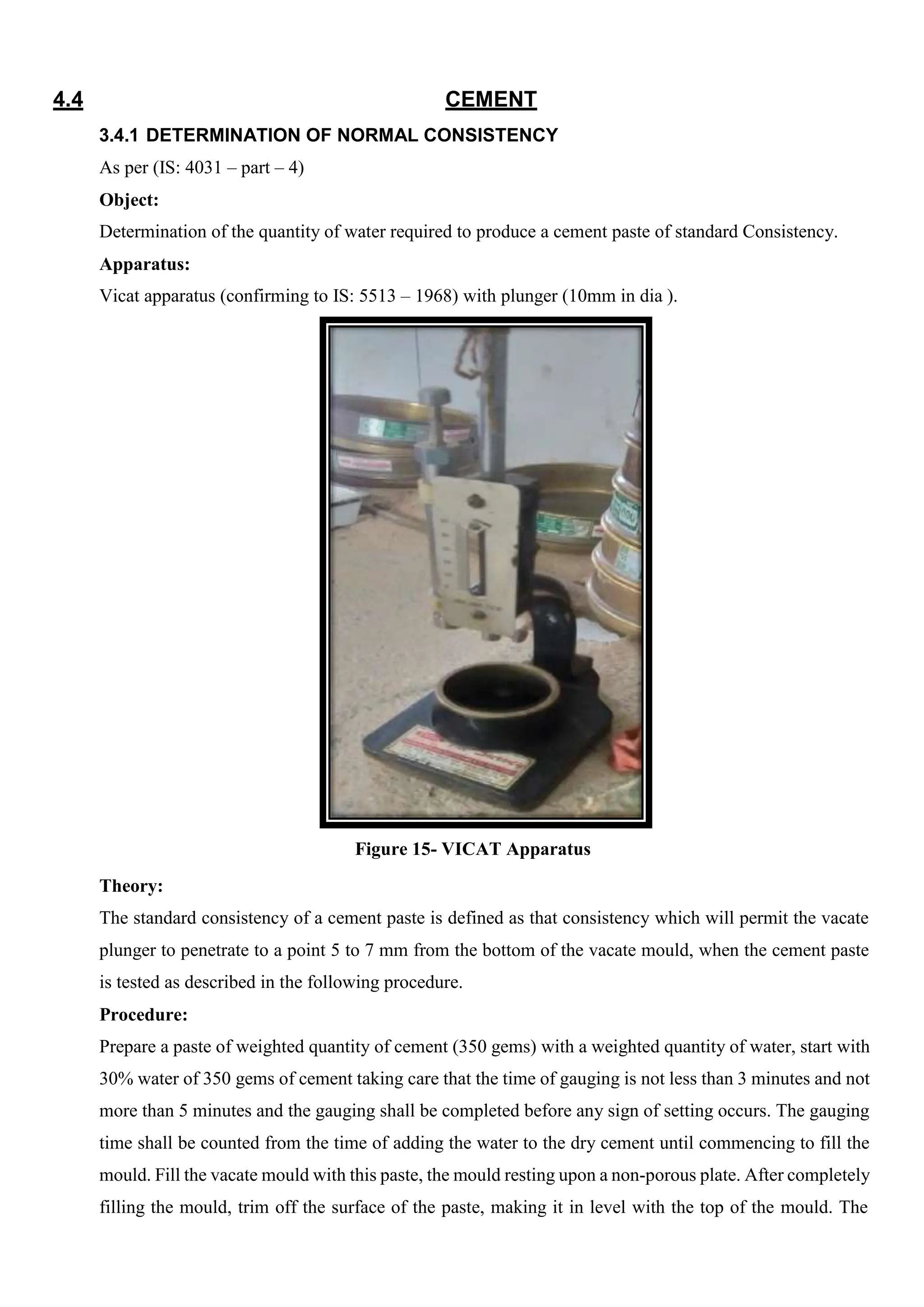 4.4 CEMENT
3.4.1 DETERMINATION OF NORMAL CONSISTENCY
As per (IS: 4031 – part – 4)
Object:
Determination of the quantity of water required to produce a cement paste of standard Consistency.
Apparatus:
Vicat apparatus (confirming to IS: 5513 – 1968) with plunger (10mm in dia ).
Figure 15- VICAT Apparatus
Theory:
The standard consistency of a cement paste is defined as that consistency which will permit the vacate
plunger to penetrate to a point 5 to 7 mm from the bottom of the vacate mould, when the cement paste
is tested as described in the following procedure.
Procedure:
Prepare a paste of weighted quantity of cement (350 gems) with a weighted quantity of water, start with
30% water of 350 gems of cement taking care that the time of gauging is not less than 3 minutes and not
more than 5 minutes and the gauging shall be completed before any sign of setting occurs. The gauging
time shall be counted from the time of adding the water to the dry cement until commencing to fill the
mould. Fill the vacate mould with this paste, the mould resting upon a non-porous plate. After completely
filling the mould, trim off the surface of the paste, making it in level with the top of the mould. The
 