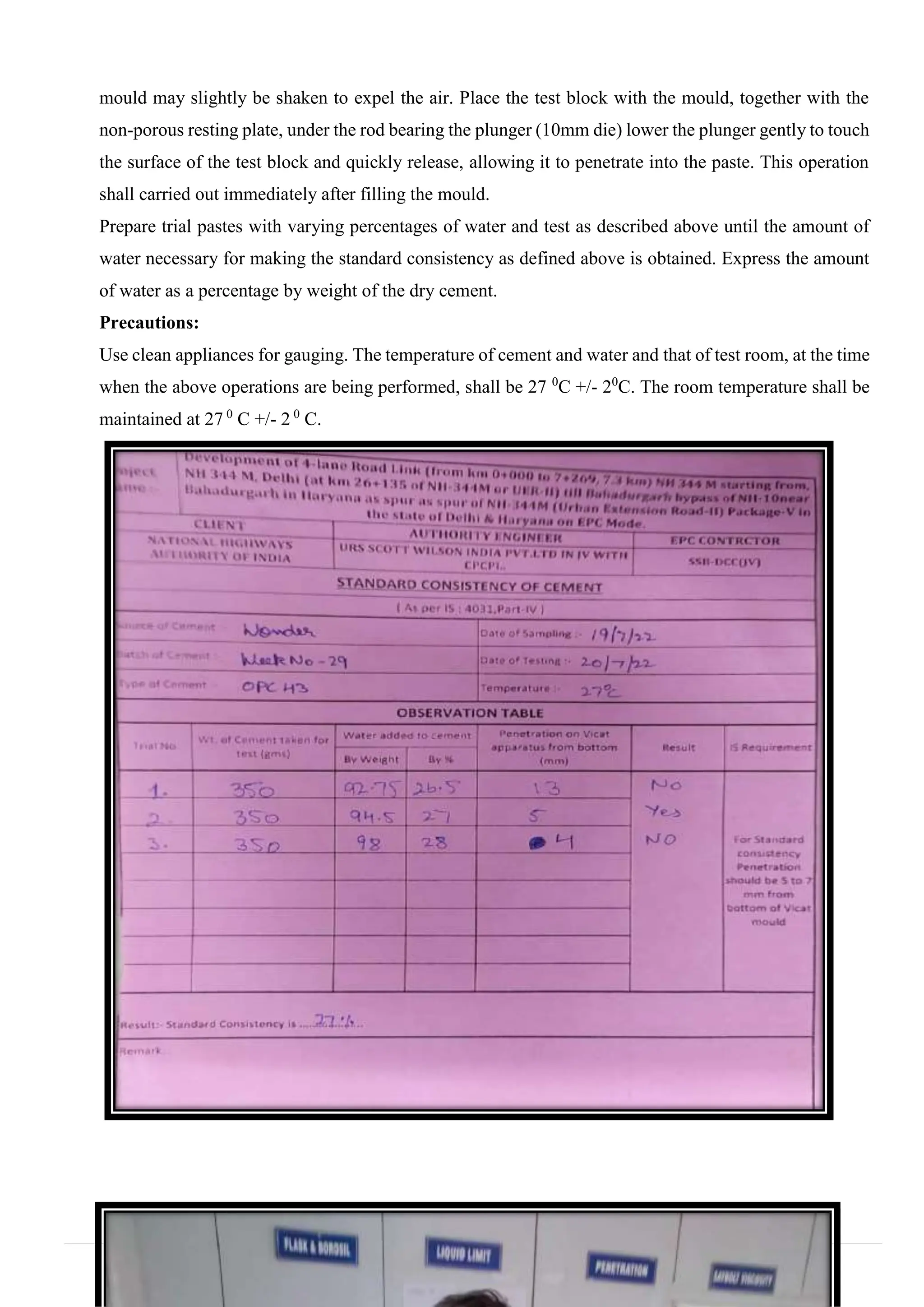 mould may slightly be shaken to expel the air. Place the test block with the mould, together with the
non-porous resting plate, under the rod bearing the plunger (10mm die) lower the plunger gently to touch
the surface of the test block and quickly release, allowing it to penetrate into the paste. This operation
shall carried out immediately after filling the mould.
Prepare trial pastes with varying percentages of water and test as described above until the amount of
water necessary for making the standard consistency as defined above is obtained. Express the amount
of water as a percentage by weight of the dry cement.
Precautions:
Use clean appliances for gauging. The temperature of cement and water and that of test room, at the time
when the above operations are being performed, shall be 27 0
C +/- 20
C. The room temperature shall be
maintained at 27 0
C +/- 2 0
C.
 