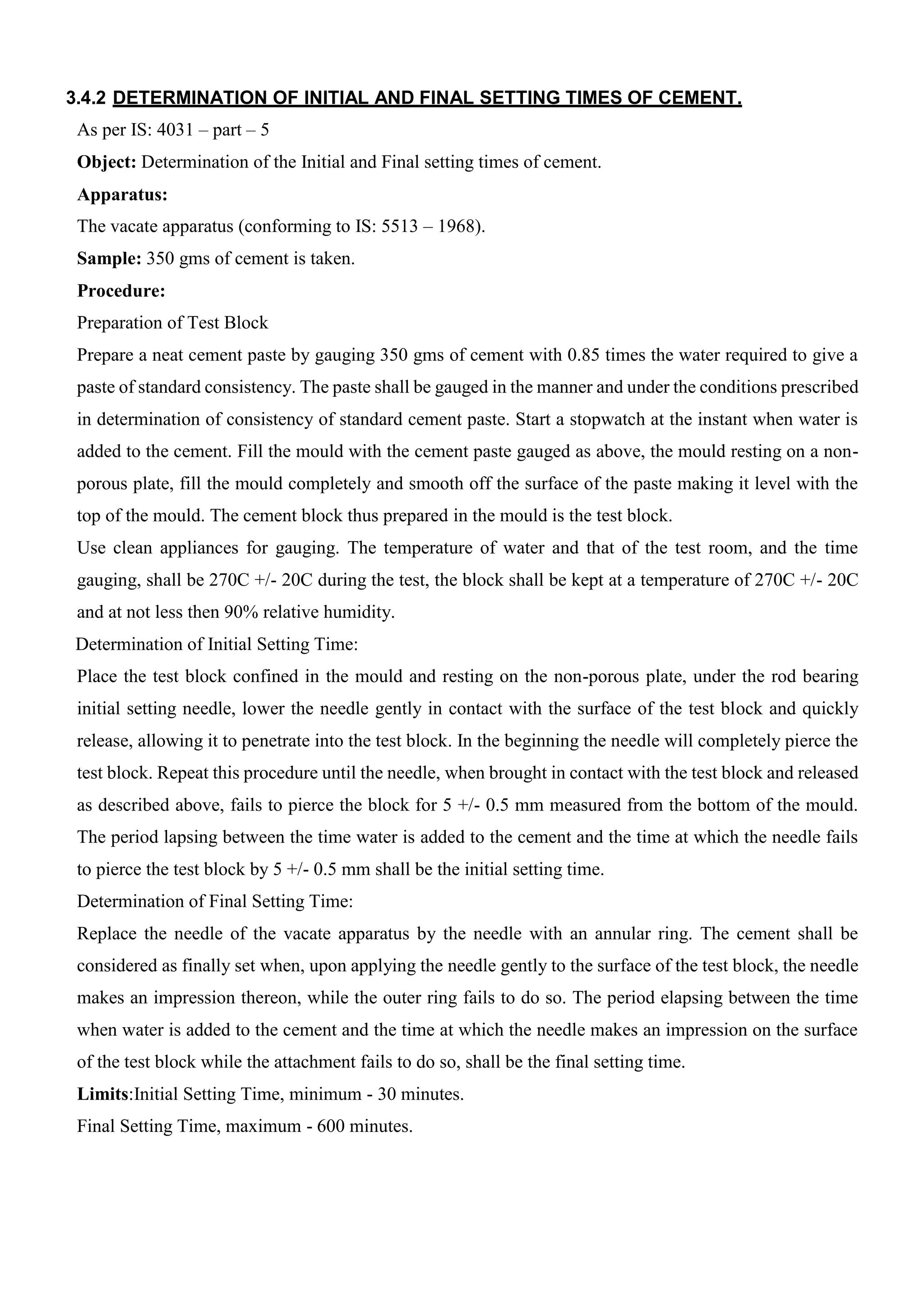 3.4.2 DETERMINATION OF INITIAL AND FINAL SETTING TIMES OF CEMENT.
As per IS: 4031 – part – 5
Object: Determination of the Initial and Final setting times of cement.
Apparatus:
The vacate apparatus (conforming to IS: 5513 – 1968).
Sample: 350 gms of cement is taken.
Procedure:
Preparation of Test Block
Prepare a neat cement paste by gauging 350 gms of cement with 0.85 times the water required to give a
paste of standard consistency. The paste shall be gauged in the manner and under the conditions prescribed
in determination of consistency of standard cement paste. Start a stopwatch at the instant when water is
added to the cement. Fill the mould with the cement paste gauged as above, the mould resting on a non-
porous plate, fill the mould completely and smooth off the surface of the paste making it level with the
top of the mould. The cement block thus prepared in the mould is the test block.
Use clean appliances for gauging. The temperature of water and that of the test room, and the time
gauging, shall be 270C +/- 20C during the test, the block shall be kept at a temperature of 270C +/- 20C
and at not less then 90% relative humidity.
Determination of Initial Setting Time:
Place the test block confined in the mould and resting on the non-porous plate, under the rod bearing
initial setting needle, lower the needle gently in contact with the surface of the test block and quickly
release, allowing it to penetrate into the test block. In the beginning the needle will completely pierce the
test block. Repeat this procedure until the needle, when brought in contact with the test block and released
as described above, fails to pierce the block for 5 +/- 0.5 mm measured from the bottom of the mould.
The period lapsing between the time water is added to the cement and the time at which the needle fails
to pierce the test block by 5 +/- 0.5 mm shall be the initial setting time.
Determination of Final Setting Time:
Replace the needle of the vacate apparatus by the needle with an annular ring. The cement shall be
considered as finally set when, upon applying the needle gently to the surface of the test block, the needle
makes an impression thereon, while the outer ring fails to do so. The period elapsing between the time
when water is added to the cement and the time at which the needle makes an impression on the surface
of the test block while the attachment fails to do so, shall be the final setting time.
Limits:Initial Setting Time, minimum - 30 minutes.
Final Setting Time, maximum - 600 minutes.
 