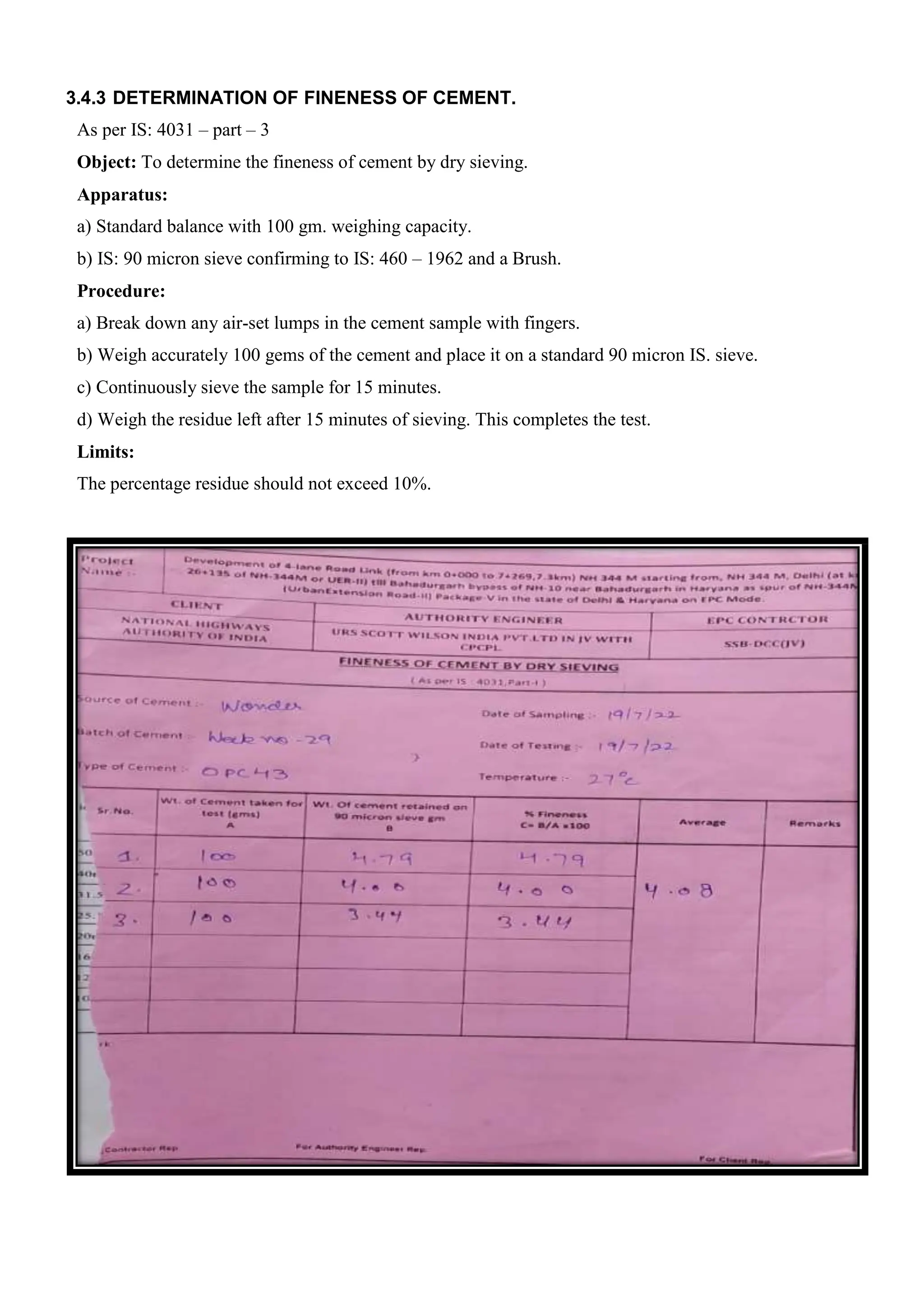 3.4.3 DETERMINATION OF FINENESS OF CEMENT.
As per IS: 4031 – part – 3
Object: To determine the fineness of cement by dry sieving.
Apparatus:
a) Standard balance with 100 gm. weighing capacity.
b) IS: 90 micron sieve confirming to IS: 460 – 1962 and a Brush.
Procedure:
a) Break down any air-set lumps in the cement sample with fingers.
b) Weigh accurately 100 gems of the cement and place it on a standard 90 micron IS. sieve.
c) Continuously sieve the sample for 15 minutes.
d) Weigh the residue left after 15 minutes of sieving. This completes the test.
Limits:
The percentage residue should not exceed 10%.
 