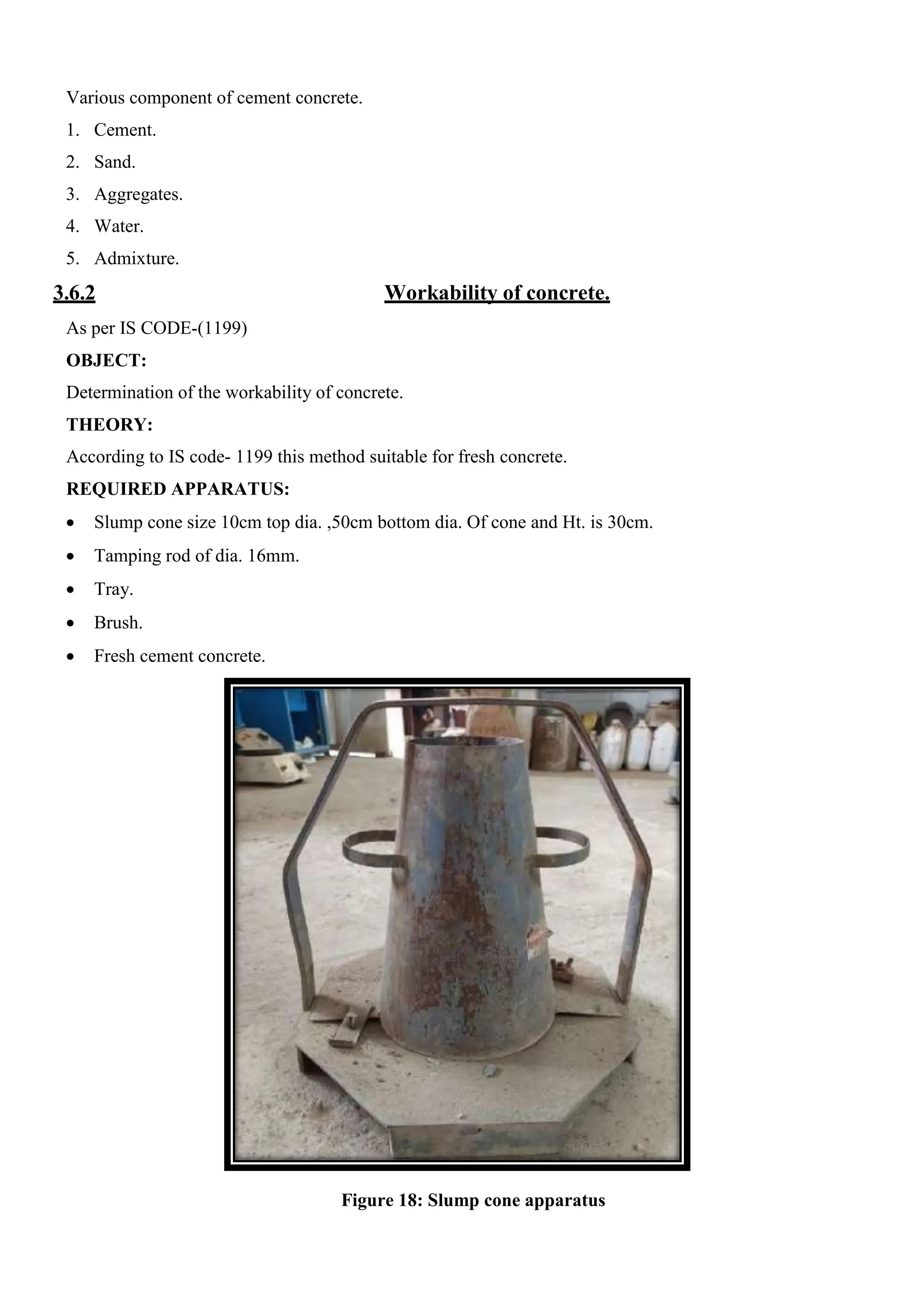 Various component of cement concrete.
1. Cement.
2. Sand.
3. Aggregates.
4. Water.
5. Admixture.
3.6.2 Workability of concrete.
As per IS CODE-(1199)
OBJECT:
Determination of the workability of concrete.
THEORY:
According to IS code- 1199 this method suitable for fresh concrete.
REQUIRED APPARATUS:
 Slump cone size 10cm top dia. ,50cm bottom dia. Of cone and Ht. is 30cm.
 Tamping rod of dia. 16mm.
 Tray.
 Brush.
 Fresh cement concrete.
Figure 18: Slump cone apparatus
 