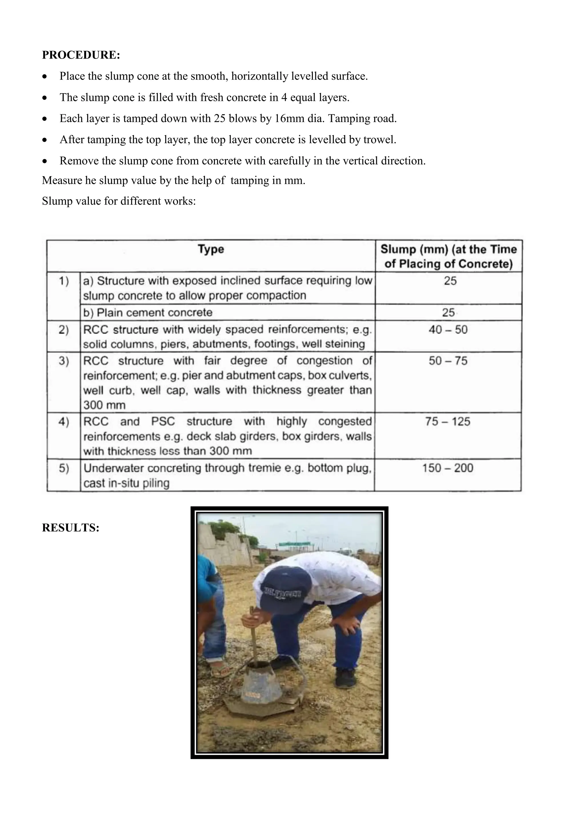 PROCEDURE:
 Place the slump cone at the smooth, horizontally levelled surface.
 The slump cone is filled with fresh concrete in 4 equal layers.
 Each layer is tamped down with 25 blows by 16mm dia. Tamping road.
 After tamping the top layer, the top layer concrete is levelled by trowel.
 Remove the slump cone from concrete with carefully in the vertical direction.
Measure he slump value by the help of tamping in mm.
Slump value for different works:
RESULTS:
 