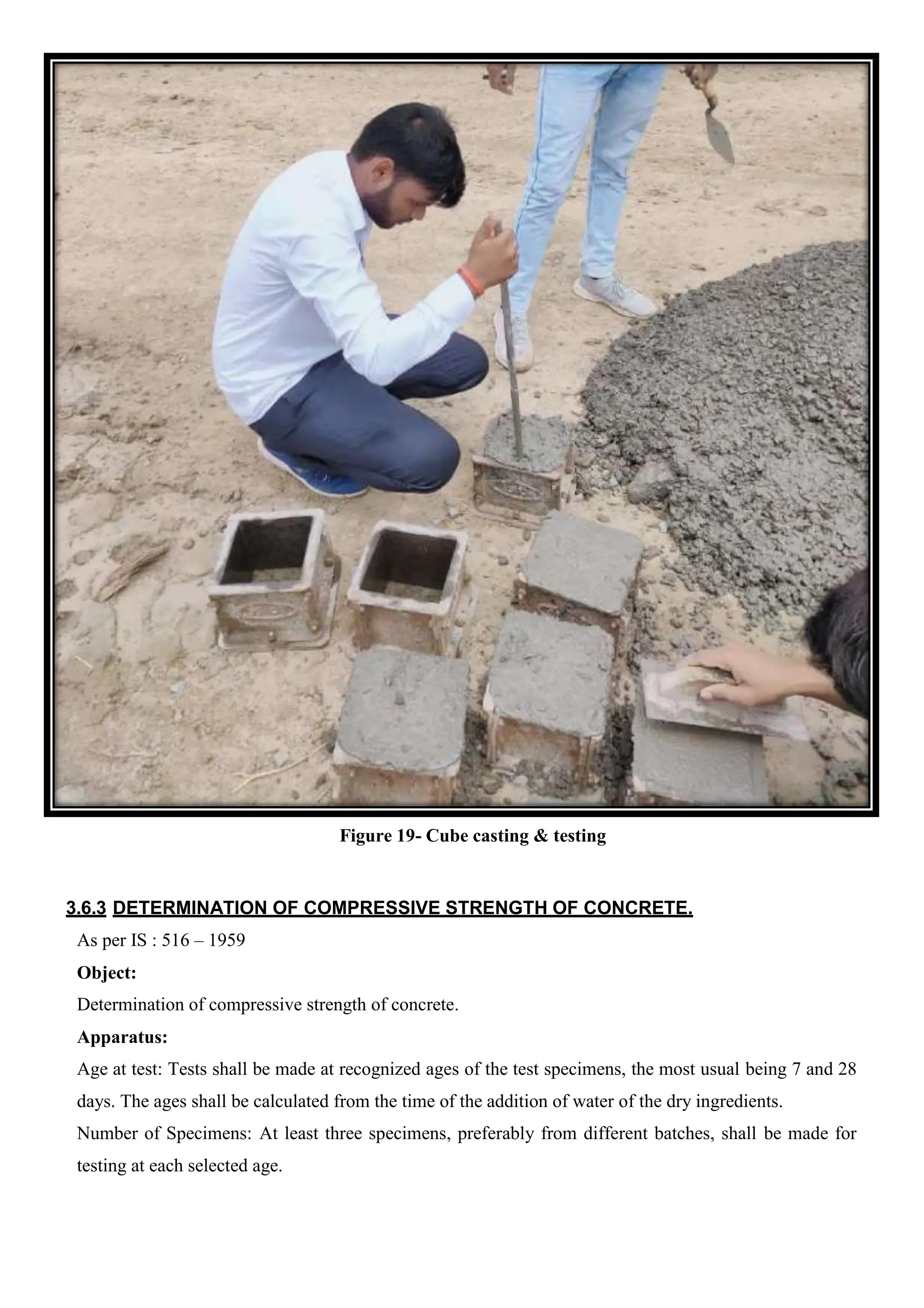 Figure 19- Cube casting & testing
3.6.3 DETERMINATION OF COMPRESSIVE STRENGTH OF CONCRETE.
As per IS : 516 – 1959
Object:
Determination of compressive strength of concrete.
Apparatus:
Age at test: Tests shall be made at recognized ages of the test specimens, the most usual being 7 and 28
days. The ages shall be calculated from the time of the addition of water of the dry ingredients.
Number of Specimens: At least three specimens, preferably from different batches, shall be made for
testing at each selected age.
 