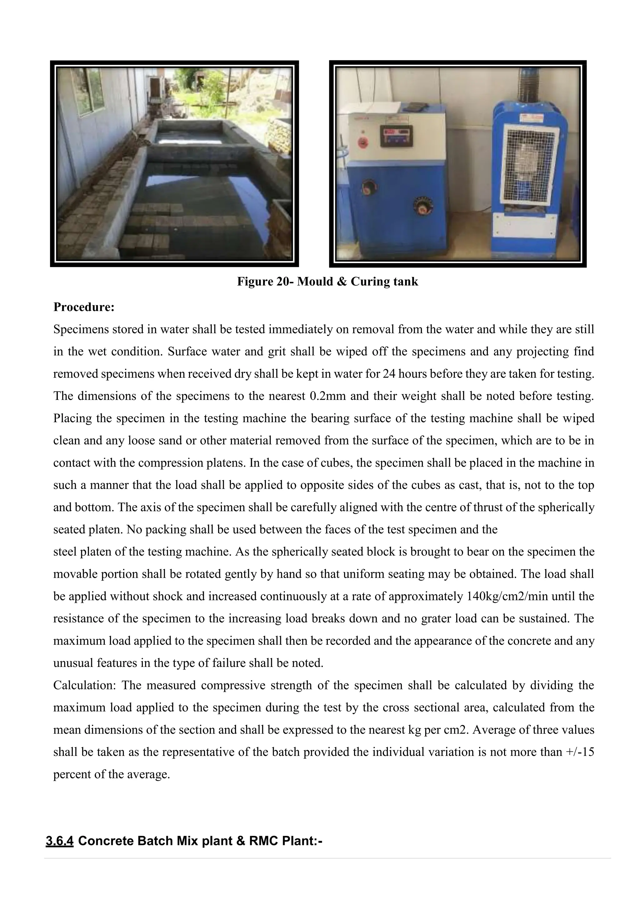 Figure 20- Mould & Curing tank
Procedure:
Specimens stored in water shall be tested immediately on removal from the water and while they are still
in the wet condition. Surface water and grit shall be wiped off the specimens and any projecting find
removed specimens when received dry shall be kept in water for 24 hours before they are taken for testing.
The dimensions of the specimens to the nearest 0.2mm and their weight shall be noted before testing.
Placing the specimen in the testing machine the bearing surface of the testing machine shall be wiped
clean and any loose sand or other material removed from the surface of the specimen, which are to be in
contact with the compression platens. In the case of cubes, the specimen shall be placed in the machine in
such a manner that the load shall be applied to opposite sides of the cubes as cast, that is, not to the top
and bottom. The axis of the specimen shall be carefully aligned with the centre of thrust of the spherically
seated platen. No packing shall be used between the faces of the test specimen and the
steel platen of the testing machine. As the spherically seated block is brought to bear on the specimen the
movable portion shall be rotated gently by hand so that uniform seating may be obtained. The load shall
be applied without shock and increased continuously at a rate of approximately 140kg/cm2/min until the
resistance of the specimen to the increasing load breaks down and no grater load can be sustained. The
maximum load applied to the specimen shall then be recorded and the appearance of the concrete and any
unusual features in the type of failure shall be noted.
Calculation: The measured compressive strength of the specimen shall be calculated by dividing the
maximum load applied to the specimen during the test by the cross sectional area, calculated from the
mean dimensions of the section and shall be expressed to the nearest kg per cm2. Average of three values
shall be taken as the representative of the batch provided the individual variation is not more than +/-15
percent of the average.
3.6.4 Concrete Batch Mix plant & RMC Plant:-
 