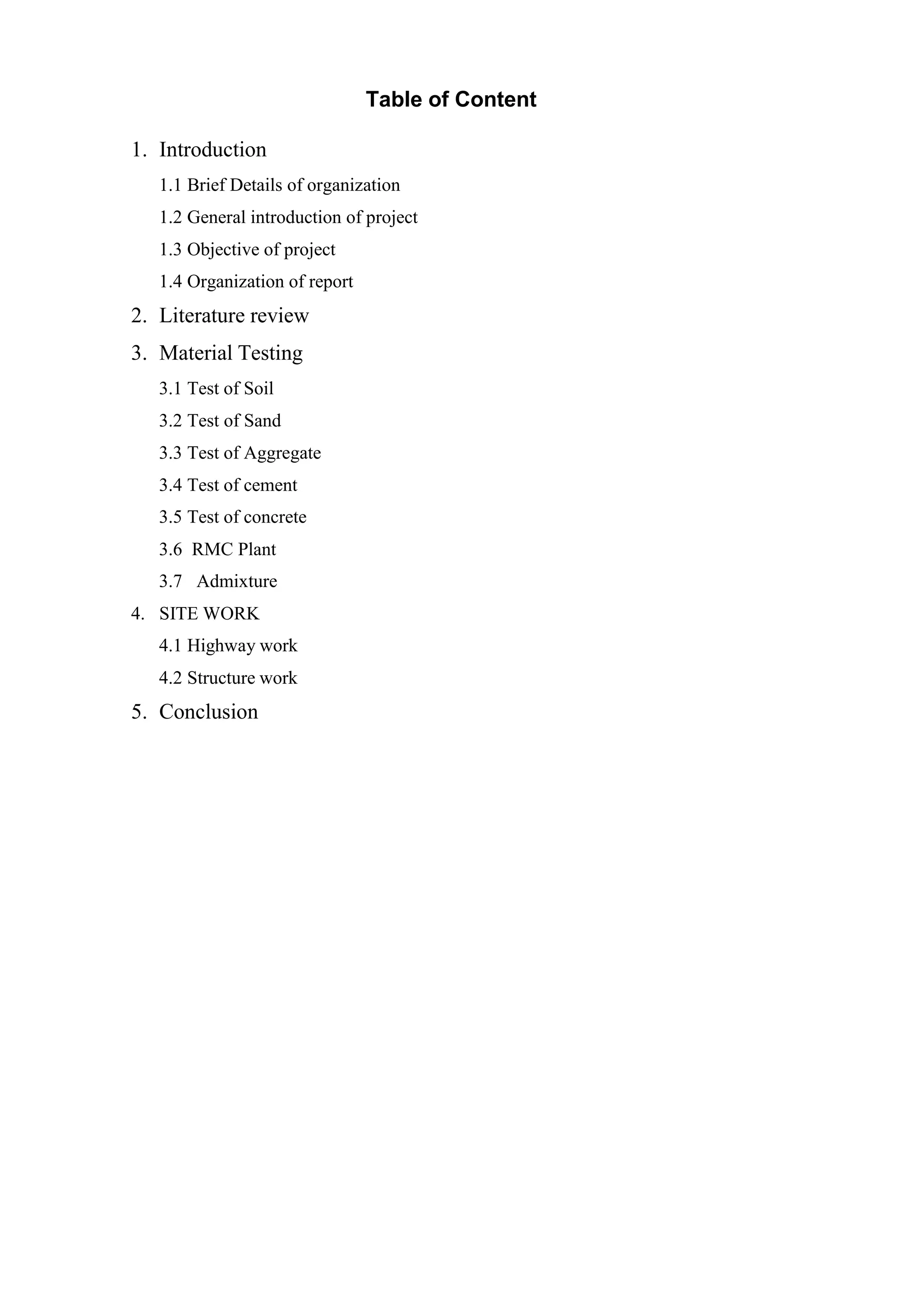 Table of Content
1. Introduction
1.1 Brief Details of organization
1.2 General introduction of project
1.3 Objective of project
1.4 Organization of report
2. Literature review
3. Material Testing
3.1 Test of Soil
3.2 Test of Sand
3.3 Test of Aggregate
3.4 Test of cement
3.5 Test of concrete
3.6 RMC Plant
3.7 Admixture
4. SITE WORK
4.1 Highway work
4.2 Structure work
5. Conclusion
 