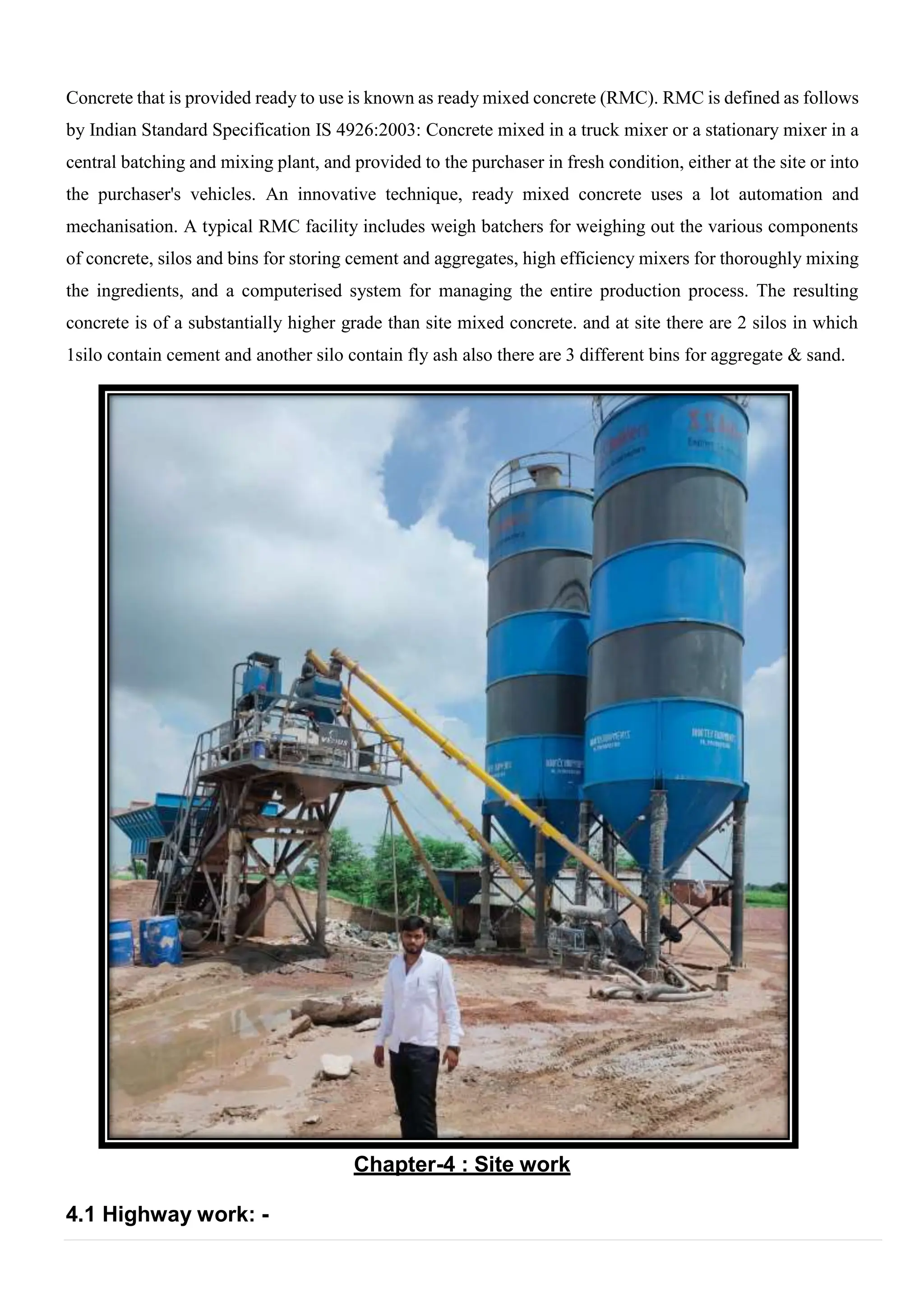 Concrete that is provided ready to use is known as ready mixed concrete (RMC). RMC is defined as follows
by Indian Standard Specification IS 4926:2003: Concrete mixed in a truck mixer or a stationary mixer in a
central batching and mixing plant, and provided to the purchaser in fresh condition, either at the site or into
the purchaser's vehicles. An innovative technique, ready mixed concrete uses a lot automation and
mechanisation. A typical RMC facility includes weigh batchers for weighing out the various components
of concrete, silos and bins for storing cement and aggregates, high efficiency mixers for thoroughly mixing
the ingredients, and a computerised system for managing the entire production process. The resulting
concrete is of a substantially higher grade than site mixed concrete. and at site there are 2 silos in which
1silo contain cement and another silo contain fly ash also there are 3 different bins for aggregate & sand.
Chapter-4 : Site work
4.1 Highway work: -
 