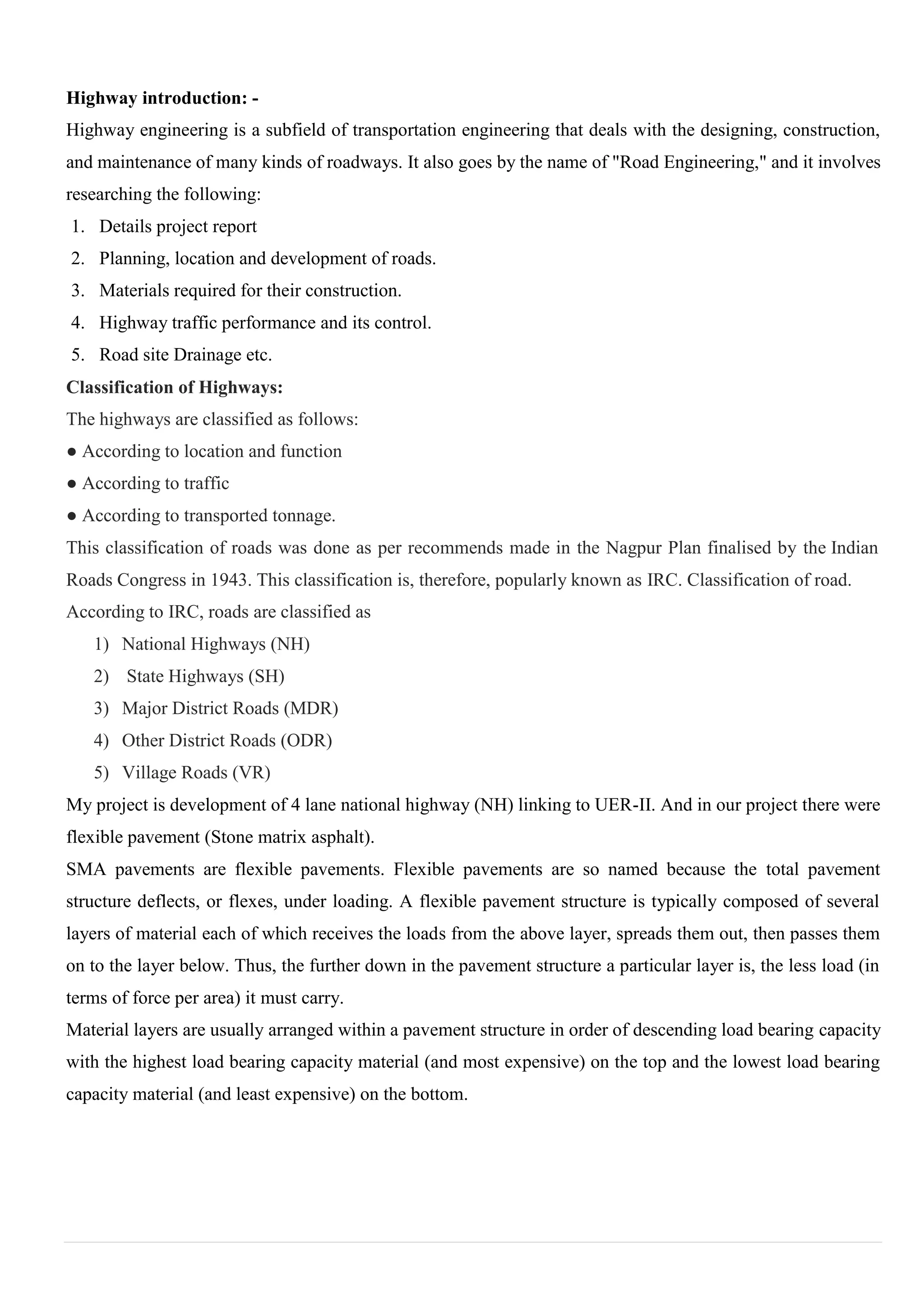 Highway introduction: -
Highway engineering is a subfield of transportation engineering that deals with the designing, construction,
and maintenance of many kinds of roadways. It also goes by the name of "Road Engineering," and it involves
researching the following:
1. Details project report
2. Planning, location and development of roads.
3. Materials required for their construction.
4. Highway traffic performance and its control.
5. Road site Drainage etc.
Classification of Highways:
The highways are classified as follows:
● According to location and function
● According to traffic
● According to transported tonnage.
This classification of roads was done as per recommends made in the Nagpur Plan finalised by the Indian
Roads Congress in 1943. This classification is, therefore, popularly known as IRC. Classification of road.
According to IRC, roads are classified as
1) National Highways (NH)
2) State Highways (SH)
3) Major District Roads (MDR)
4) Other District Roads (ODR)
5) Village Roads (VR)
My project is development of 4 lane national highway (NH) linking to UER-II. And in our project there were
flexible pavement (Stone matrix asphalt).
SMA pavements are flexible pavements. Flexible pavements are so named because the total pavement
structure deflects, or flexes, under loading. A flexible pavement structure is typically composed of several
layers of material each of which receives the loads from the above layer, spreads them out, then passes them
on to the layer below. Thus, the further down in the pavement structure a particular layer is, the less load (in
terms of force per area) it must carry.
Material layers are usually arranged within a pavement structure in order of descending load bearing capacity
with the highest load bearing capacity material (and most expensive) on the top and the lowest load bearing
capacity material (and least expensive) on the bottom.
 
