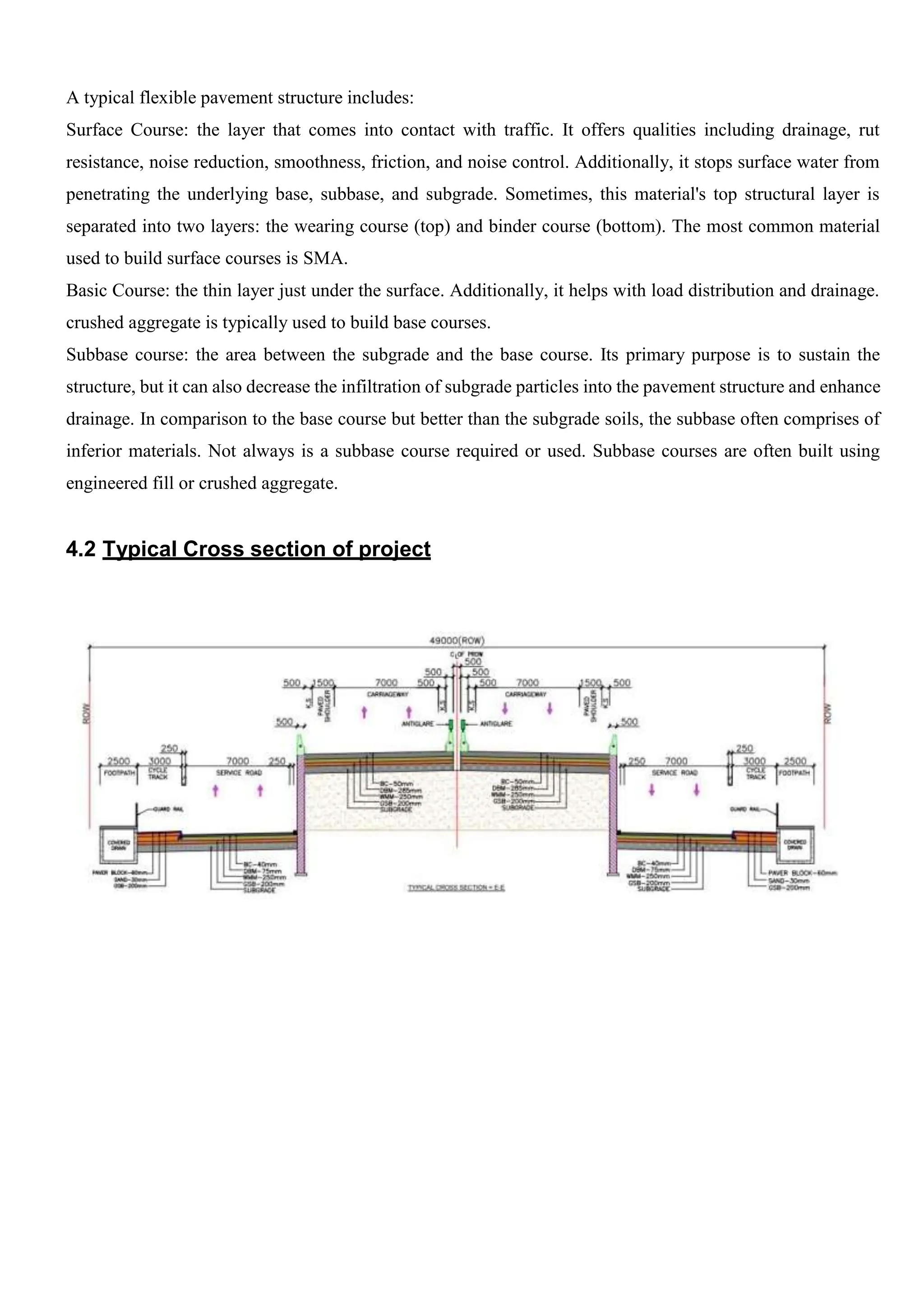 A typical flexible pavement structure includes:
Surface Course: the layer that comes into contact with traffic. It offers qualities including drainage, rut
resistance, noise reduction, smoothness, friction, and noise control. Additionally, it stops surface water from
penetrating the underlying base, subbase, and subgrade. Sometimes, this material's top structural layer is
separated into two layers: the wearing course (top) and binder course (bottom). The most common material
used to build surface courses is SMA.
Basic Course: the thin layer just under the surface. Additionally, it helps with load distribution and drainage.
crushed aggregate is typically used to build base courses.
Subbase course: the area between the subgrade and the base course. Its primary purpose is to sustain the
structure, but it can also decrease the infiltration of subgrade particles into the pavement structure and enhance
drainage. In comparison to the base course but better than the subgrade soils, the subbase often comprises of
inferior materials. Not always is a subbase course required or used. Subbase courses are often built using
engineered fill or crushed aggregate.
4.2 Typical Cross section of project
 