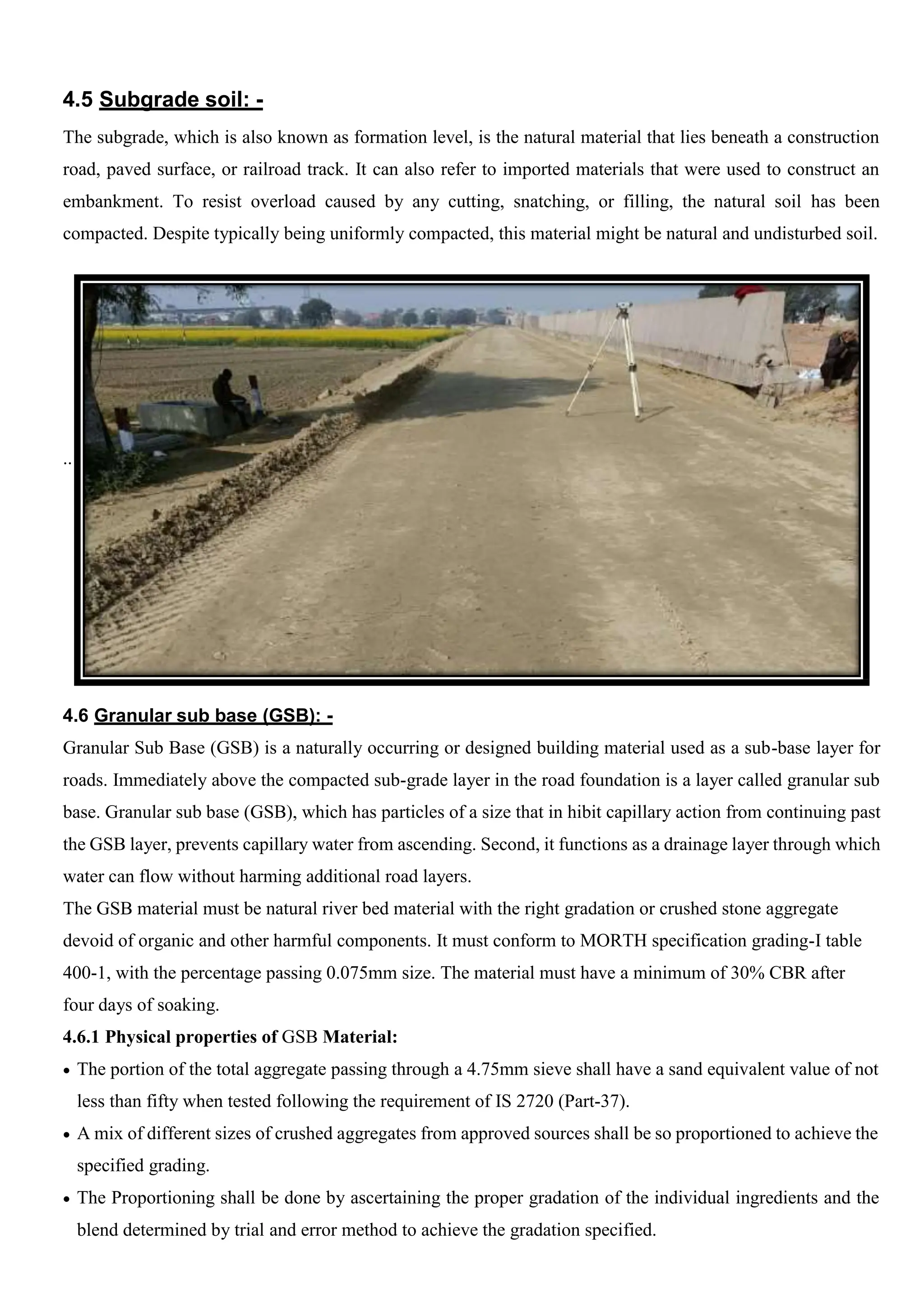 4.5 Subgrade soil: -
The subgrade, which is also known as formation level, is the natural material that lies beneath a construction
road, paved surface, or railroad track. It can also refer to imported materials that were used to construct an
embankment. To resist overload caused by any cutting, snatching, or filling, the natural soil has been
compacted. Despite typically being uniformly compacted, this material might be natural and undisturbed soil.
..
4.6 Granular sub base (GSB): -
Granular Sub Base (GSB) is a naturally occurring or designed building material used as a sub-base layer for
roads. Immediately above the compacted sub-grade layer in the road foundation is a layer called granular sub
base. Granular sub base (GSB), which has particles of a size that in hibit capillary action from continuing past
the GSB layer, prevents capillary water from ascending. Second, it functions as a drainage layer through which
water can flow without harming additional road layers.
The GSB material must be natural river bed material with the right gradation or crushed stone aggregate
devoid of organic and other harmful components. It must conform to MORTH specification grading-I table
400-1, with the percentage passing 0.075mm size. The material must have a minimum of 30% CBR after
four days of soaking.
4.6.1 Physical properties of GSB Material:
 The portion of the total aggregate passing through a 4.75mm sieve shall have a sand equivalent value of not
less than fifty when tested following the requirement of IS 2720 (Part-37).
 A mix of different sizes of crushed aggregates from approved sources shall be so proportioned to achieve the
specified grading.
 The Proportioning shall be done by ascertaining the proper gradation of the individual ingredients and the
blend determined by trial and error method to achieve the gradation specified.
 