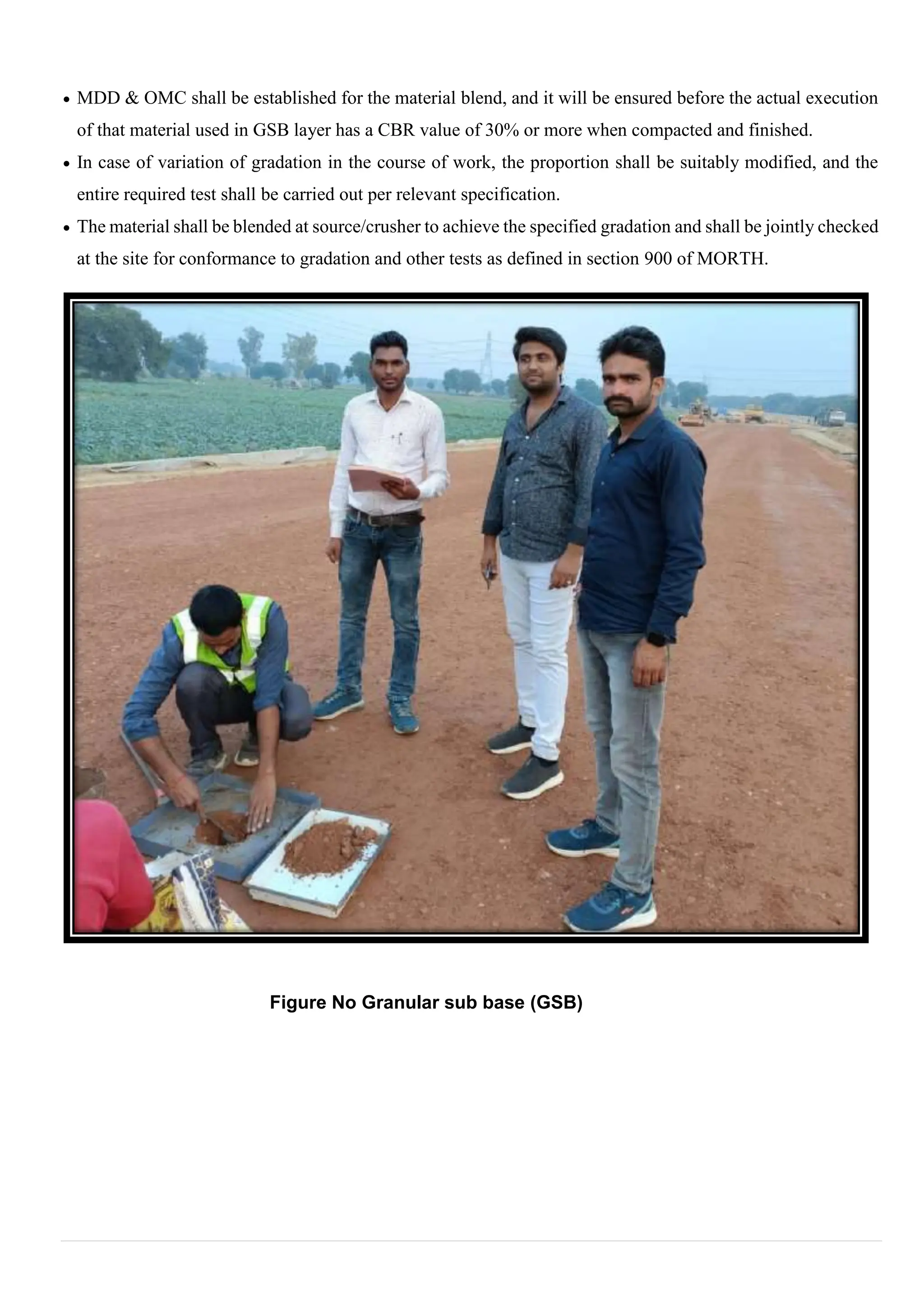  MDD & OMC shall be established for the material blend, and it will be ensured before the actual execution
of that material used in GSB layer has a CBR value of 30% or more when compacted and finished.
 In case of variation of gradation in the course of work, the proportion shall be suitably modified, and the
entire required test shall be carried out per relevant specification.
 The material shall be blended at source/crusher to achieve the specified gradation and shall be jointly checked
at the site for conformance to gradation and other tests as defined in section 900 of MORTH.
Figure No Granular sub base (GSB)
 