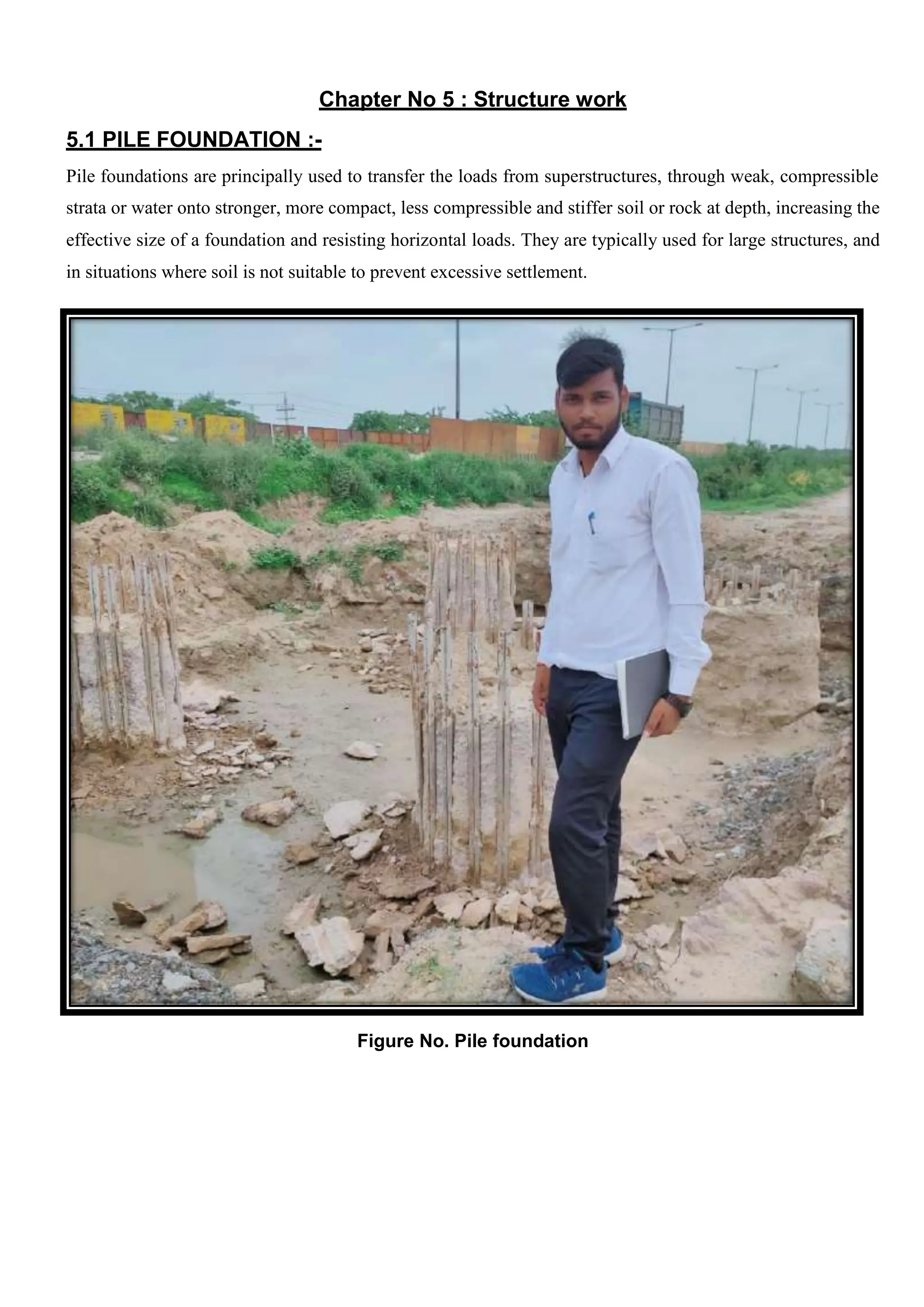 Chapter No 5 : Structure work
5.1 PILE FOUNDATION :-
Pile foundations are principally used to transfer the loads from superstructures, through weak, compressible
strata or water onto stronger, more compact, less compressible and stiffer soil or rock at depth, increasing the
effective size of a foundation and resisting horizontal loads. They are typically used for large structures, and
in situations where soil is not suitable to prevent excessive settlement.
Figure No. Pile foundation
 