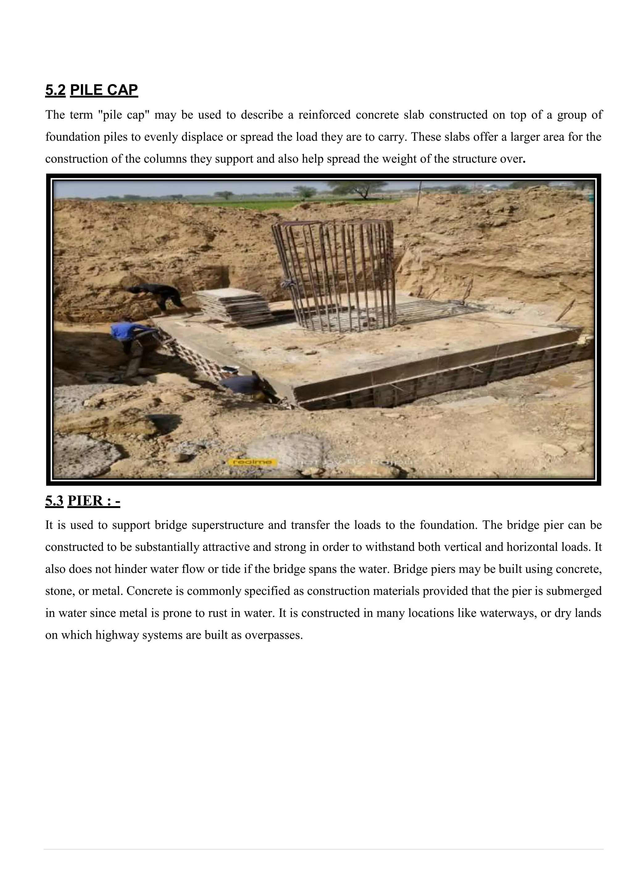 5.2 PILE CAP
The term "pile cap" may be used to describe a reinforced concrete slab constructed on top of a group of
foundation piles to evenly displace or spread the load they are to carry. These slabs offer a larger area for the
construction of the columns they support and also help spread the weight of the structure over.
5.3 PIER : -
It is used to support bridge superstructure and transfer the loads to the foundation. The bridge pier can be
constructed to be substantially attractive and strong in order to withstand both vertical and horizontal loads. It
also does not hinder water flow or tide if the bridge spans the water. Bridge piers may be built using concrete,
stone, or metal. Concrete is commonly specified as construction materials provided that the pier is submerged
in water since metal is prone to rust in water. It is constructed in many locations like waterways, or dry lands
on which highway systems are built as overpasses.
 