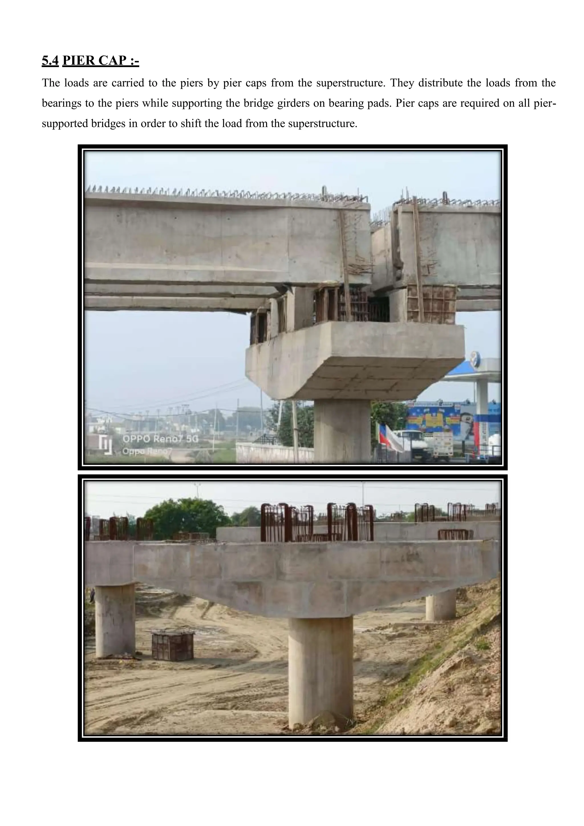 5.4 PIER CAP :-
The loads are carried to the piers by pier caps from the superstructure. They distribute the loads from the
bearings to the piers while supporting the bridge girders on bearing pads. Pier caps are required on all pier-
supported bridges in order to shift the load from the superstructure.
 
