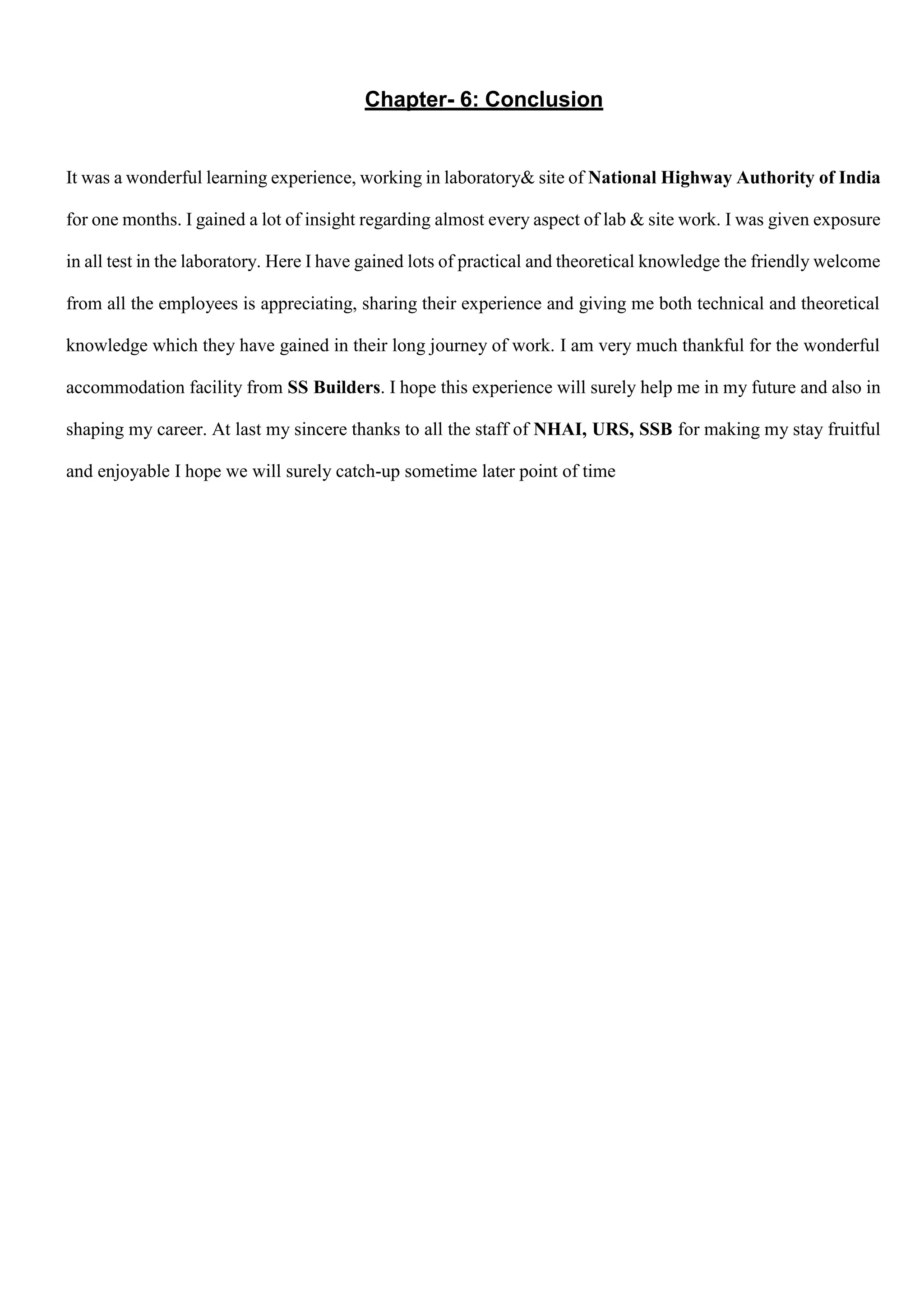 Chapter- 6: Conclusion
It was a wonderful learning experience, working in laboratory& site of National Highway Authority of India
for one months. I gained a lot of insight regarding almost every aspect of lab & site work. I was given exposure
in all test in the laboratory. Here I have gained lots of practical and theoretical knowledge the friendly welcome
from all the employees is appreciating, sharing their experience and giving me both technical and theoretical
knowledge which they have gained in their long journey of work. I am very much thankful for the wonderful
accommodation facility from SS Builders. I hope this experience will surely help me in my future and also in
shaping my career. At last my sincere thanks to all the staff of NHAI, URS, SSB for making my stay fruitful
and enjoyable I hope we will surely catch-up sometime later point of time
 