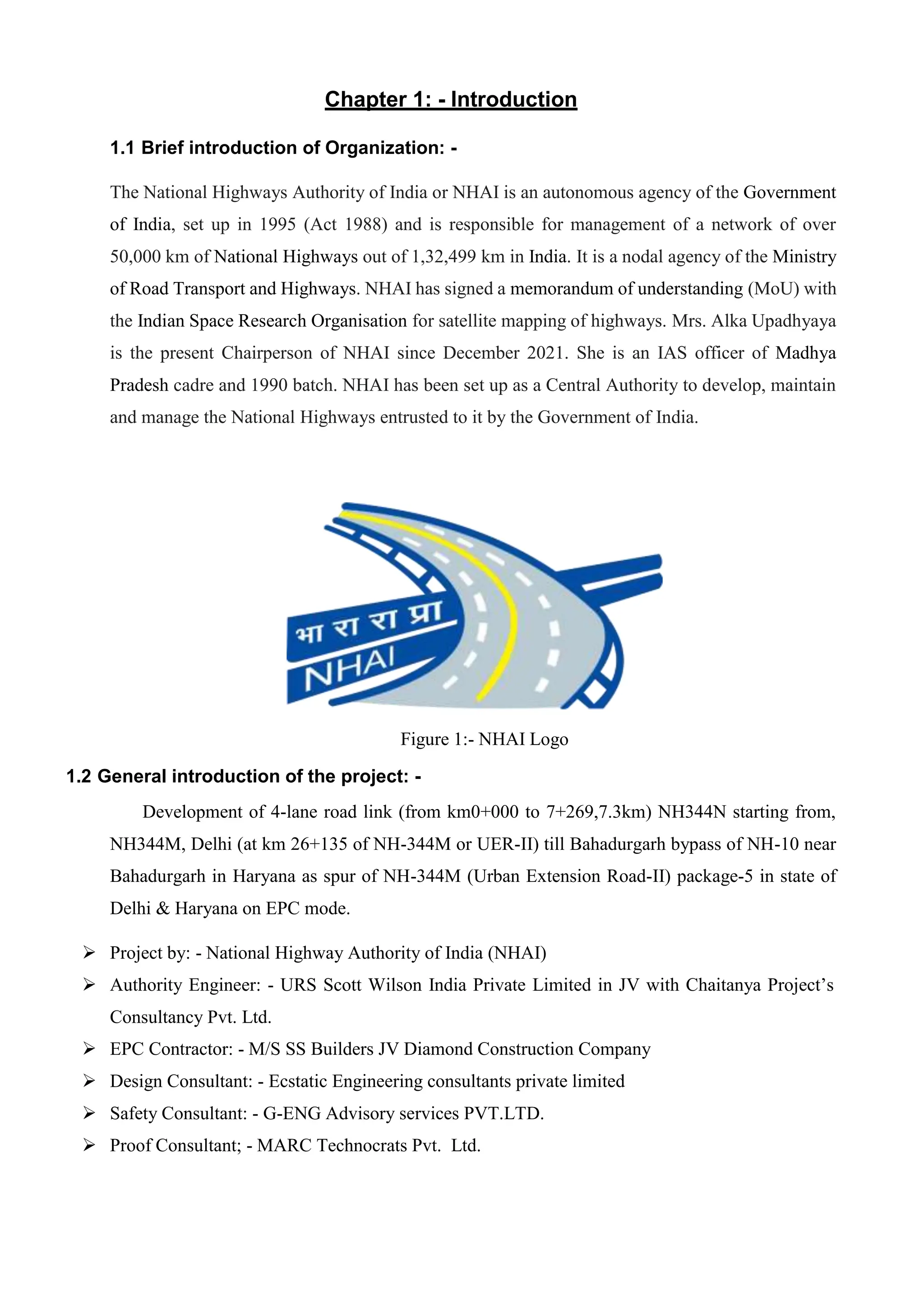 Chapter 1: - Introduction
1.1 Brief introduction of Organization: -
The National Highways Authority of India or NHAI is an autonomous agency of the Government
of India, set up in 1995 (Act 1988) and is responsible for management of a network of over
50,000 km of National Highways out of 1,32,499 km in India. It is a nodal agency of the Ministry
of Road Transport and Highways. NHAI has signed a memorandum of understanding (MoU) with
the Indian Space Research Organisation for satellite mapping of highways. Mrs. Alka Upadhyaya
is the present Chairperson of NHAI since December 2021. She is an IAS officer of Madhya
Pradesh cadre and 1990 batch. NHAI has been set up as a Central Authority to develop, maintain
and manage the National Highways entrusted to it by the Government of India.
Figure 1:- NHAI Logo
1.2 General introduction of the project: -
Development of 4-lane road link (from km0+000 to 7+269,7.3km) NH344N starting from,
NH344M, Delhi (at km 26+135 of NH-344M or UER-II) till Bahadurgarh bypass of NH-10 near
Bahadurgarh in Haryana as spur of NH-344M (Urban Extension Road-II) package-5 in state of
Delhi & Haryana on EPC mode.
 Project by: - National Highway Authority of India (NHAI)
 Authority Engineer: - URS Scott Wilson India Private Limited in JV with Chaitanya Project’s
Consultancy Pvt. Ltd.
 EPC Contractor: - M/S SS Builders JV Diamond Construction Company
 Design Consultant: - Ecstatic Engineering consultants private limited
 Safety Consultant: - G-ENG Advisory services PVT.LTD.
 Proof Consultant; - MARC Technocrats Pvt. Ltd.
 