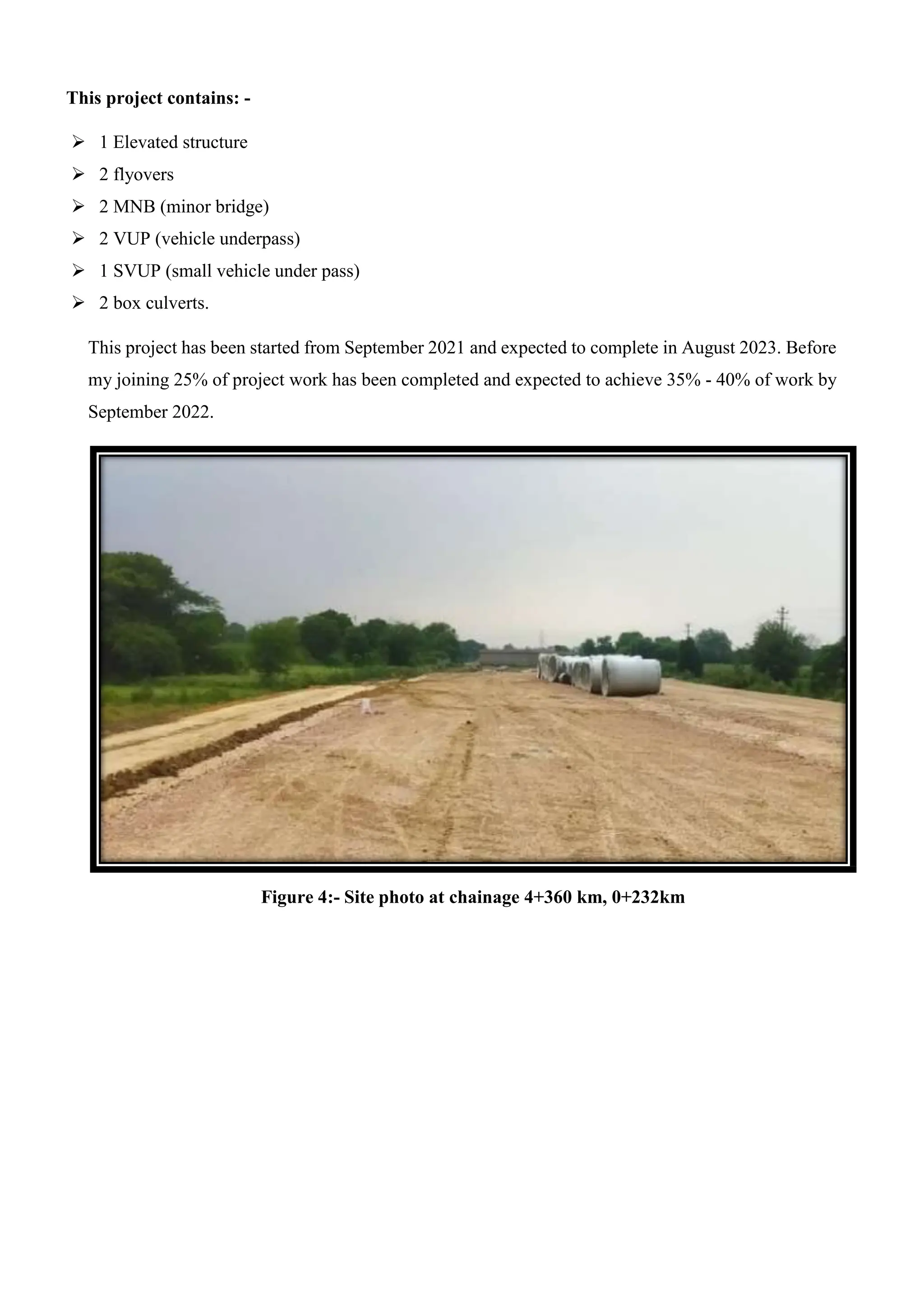 This project contains: -
 1 Elevated structure
 2 flyovers
 2 MNB (minor bridge)
 2 VUP (vehicle underpass)
 1 SVUP (small vehicle under pass)
 2 box culverts.
This project has been started from September 2021 and expected to complete in August 2023. Before
my joining 25% of project work has been completed and expected to achieve 35% - 40% of work by
September 2022.
Figure 4:- Site photo at chainage 4+360 km, 0+232km
 