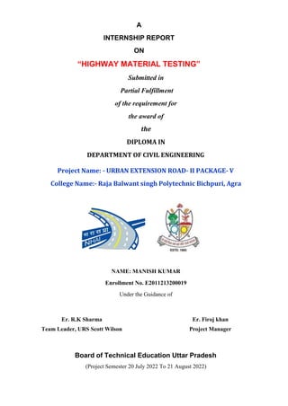 A
INTERNSHIP REPORT
ON
“HIGHWAY MATERIAL TESTING”
Submitted in
Partial Fulfillment
of the requirement for
the award of
the
DIPLOMA IN
DEPARTMENT OF CIVIL ENGINEERING
Project Name: - URBAN EXTENSION ROAD- II PACKAGE- V
College Name:- Raja Balwant singh Polytechnic Bichpuri, Agra
NAME: MANISH KUMAR
Enrollment No. E2011213200019
Under the Guidance of
Er. R.K Sharma Er. Firoj khan
Team Leader, URS Scott Wilson Project Manager
Board of Technical Education Uttar Pradesh
(Project Semester 20 July 2022 To 21 August 2022)
 