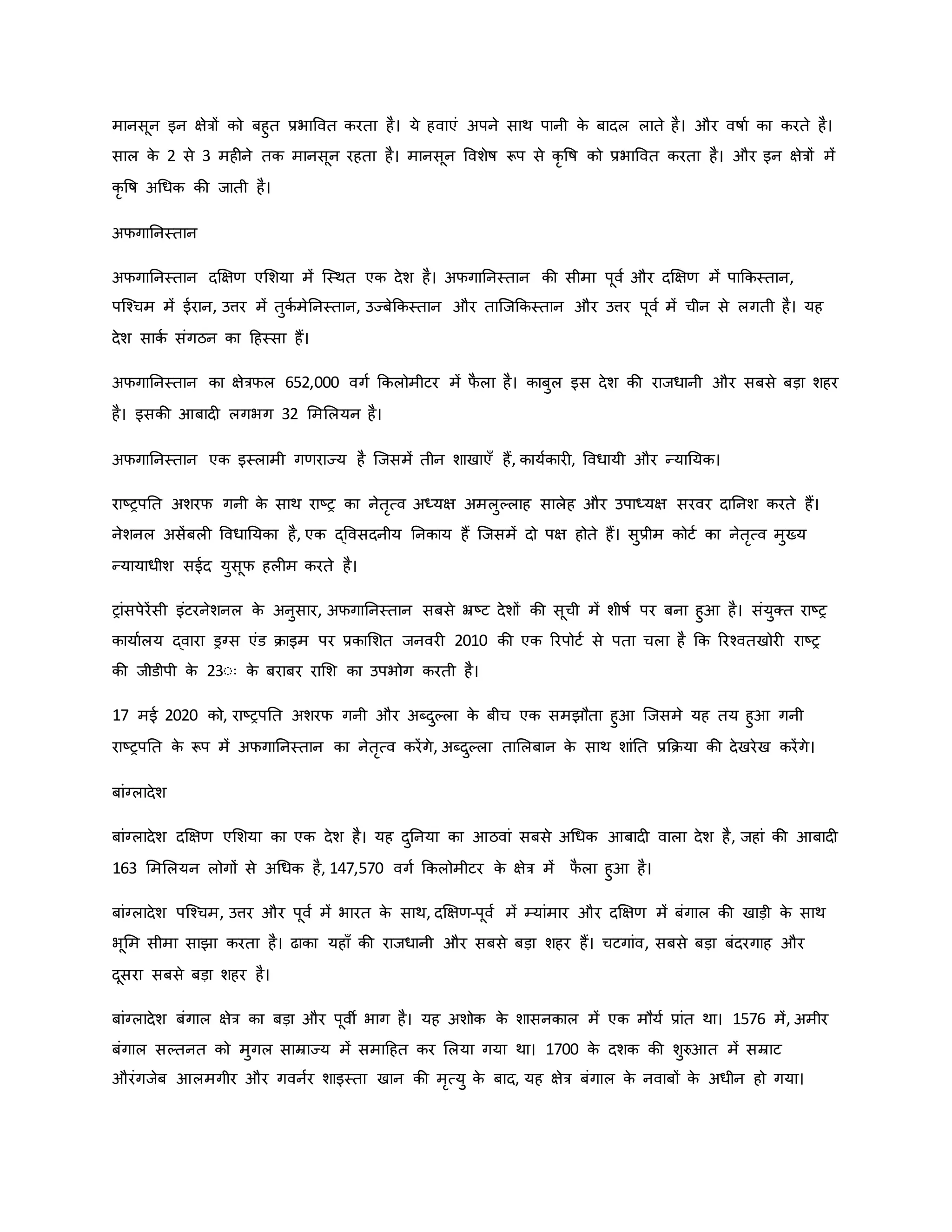 मानसून इन क्षेत्रों िो बहुत प्रभाववत िरता है। ये हवाएं अपने साथ पानी ि
े बादल लाते है। और वर्षाव िा िरते है।
साल ि
े 2 से 3 मह ने ति मानसून रहता है। मानसून ववशेर्ष रूप से िर वर्ष िो प्रभाववत िरता है। और इन क्षेत्रों में
िर वर्ष अथधि िी जाती है।
अफगाननस्तान
अफगाननस्तान दक्षक्षर् एमशया में जस्थत एि देश है। अफगाननस्तान िी सीमा पूवव और दक्षक्षर् में पाकिस्तान,
पजचचम में ईरान, उत्तर में तुिव मेननस्तान, उज्बेकिस्तान और ताजजकिस्तान और उत्तर पूवव में चीन से लगती है। यह
देश सािव संगठन िा हहस्सा हैं।
अफगाननस्तान िा क्षेत्रफल 652,000 वगव किलोमीटर में फ
ै ला है। िाबुल इस देश िी राजधानी और सबसे बड़ा शहर
है। इसिी आबाद लगभग 32 मममलयन है।
अफगाननस्तान एि इस्लामी गर्राज्य है जजसमें तीन शाखाएाँ हैं, िायविार , ववधायी और न्यानयि।
राष्ट्रपनत अशरफ गनी ि
े साथ राष्ट्र िा नेतरत्व अध्यक्ष अमलुकलाह सालेह और उपाध्यक्ष सरवर दाननश िरते हैं।
नेशनल असेंबल ववधानयिा है, एि द्ववसदनीय ननिाय हैं जजसमें दो पक्ष होते हैं। सुप्रीम िोटव िा नेतरत्व मुख्य
न्यायाधीश सईद युसूफ हल म िरते है।
रांसपेरेंसी इंटरनेशनल ि
े अनुसार, अफगाननस्तान सबसे भ्रष्ट्ट देशों िी सूची में शीर्षव पर बना हुआ है। संयुक्त राष्ट्र
िायावलय द्वारा ड्रग्स एंड िाइम पर प्रिामशत जनवर 2010 िी एि ररपोटव से पता चला है कि ररचवतखोर राष्ट्र
िी जीडीपी ि
े 23ःः ि
े बराबर रामश िा उपभोग िरती है।
17 मई 2020 िो, राष्ट्रपनत अशरफ गनी और अब्दुकला ि
े बीच एि समझौता हुआ जजसमे यह तय हुआ गनी
राष्ट्रपनत ि
े रूप में अफगाननस्तान िा नेतरत्व िरेंगे, अब्दुकला तामलबान ि
े साथ शांनत प्रकिया िी देखरेख िरेंगे।
बांग्लादेश
बांग्लादेश दक्षक्षर् एमशया िा एि देश है। यह दुननया िा आठवां सबसे अथधि आबाद वाला देश है, जहां िी आबाद
163 मममलयन लोगों से अथधि है, 147,570 वगव किलोमीटर ि
े क्षेत्र में फ
ै ला हुआ है।
बांग्लादेश पजचचम, उत्तर और पूवव में भारत ि
े साथ, दक्षक्षर्-पूवव में म्यांमार और दक्षक्षर् में बंगाल िी खाड़ी ि
े साथ
भूमम सीमा साझा िरता है। ढािा यहााँ िी राजधानी और सबसे बड़ा शहर हैं। चटगांव, सबसे बड़ा बंदरगाह और
दूसरा सबसे बड़ा शहर है।
बांग्लादेश बंगाल क्षेत्र िा बड़ा और पूवी भाग है। यह अशोि ि
े शासनिाल में एि मौयव प्रांत था। 1576 में, अमीर
बंगाल सकतनत िो मुगल साम्राज्य में समाहहत िर मलया गया था। 1700 ि
े दशि िी शुरुआत में सम्राट
औरंगजेब आलमगीर और गवनवर शाइस्ता खान िी मरत्यु ि
े बाद, यह क्षेत्र बंगाल ि
े नवाबों ि
े अधीन हो गया।
 