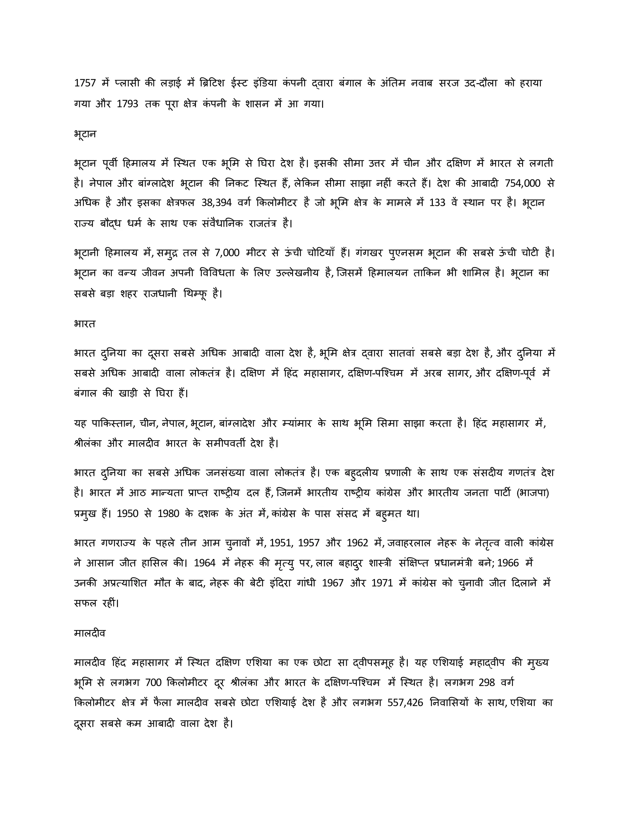 1757 में प्लासी िी लड़ाई में ब्रिहटश ईस्ट इंडडया ि
ं पनी द्वारा बंगाल ि
े अंनतम नवाब सरज उद-दौला िो हराया
गया और 1793 ति पूरा क्षेत्र ि
ं पनी ि
े शासन में आ गया।
भूटान
भूटान पूवी हहमालय में जस्थत एि भूमम से नघरा देश है। इसिी सीमा उत्तर में चीन और दक्षक्षर् में भारत से लगती
है। नेपाल और बांग्लादेश भूटान िी ननिट जस्थत हैं, लेकिन सीमा साझा नह ं िरते हैं। देश िी आबाद 754,000 से
अथधि है और इसिा क्षेत्रफल 38,394 वगव किलोमीटर है जो भूमम क्षेत्र ि
े मामले में 133 वें स्थान पर है। भूटान
राज्य बौद्ध धमव ि
े साथ एि संवैधाननि राजतंत्र है।
भूटानी हहमालय में, समुि तल से 7,000 मीटर से ऊ
ं ची चोहटयााँ हैं। गंगखर पुएनसम भूटान िी सबसे ऊ
ं ची चोट है।
भूटान िा वन्य जीवन अपनी ववववधता ि
े मलए उकलेखनीय है, जजसमें हहमालयन ताकिन भी शाममल है। भूटान िा
सबसे बड़ा शहर राजधानी थथम्फ
ू है।
भारत
भारत दुननया िा दूसरा सबसे अथधि आबाद वाला देश है, भूमम क्षेत्र द्वारा सातवां सबसे बड़ा देश है, और दुननया में
सबसे अथधि आबाद वाला लोितंत्र है। दक्षक्षर् में हहंद महासागर, दक्षक्षर्-पजचचम में अरब सागर, और दक्षक्षर्-पूवव में
बंगाल िी खाड़ी से नघरा हैं।
यह पाकिस्तान, चीन, नेपाल, भूटान, बांग्लादेश और म्यांमार ि
े साथ भूमम मसमा साझा िरता है। हहंद महासागर में,
श्ीलंिा और मालद व भारत ि
े समीपवती देश है।
भारत दुननया िा सबसे अथधि जनसंख्या वाला लोितंत्र है। एि बहुदल य प्रर्ाल ि
े साथ एि संसद य गर्तंत्र देश
है। भारत में आठ मान्यता प्राप्त राष्ट्र य दल हैं, जजनमें भारतीय राष्ट्र य िांग्रेस और भारतीय जनता पाटी (भाजपा)
प्रमुख हैं। 1950 से 1980 ि
े दशि ि
े अंत में, िांग्रेस ि
े पास संसद में बहुमत था।
भारत गर्राज्य ि
े पहले तीन आम चुनावों में, 1951, 1957 और 1962 में, जवाहरलाल नेहरू ि
े नेतरत्व वाल िांग्रेस
ने आसान जीत हामसल िी। 1964 में नेहरू िी मरत्यु पर, लाल बहादुर शास्त्री संक्षक्षप्त प्रधानमंत्री बने; 1966 में
उनिी अप्रत्यामशत मौत ि
े बाद, नेहरू िी बेट इंहदरा गांधी 1967 और 1971 में िांग्रेस िो चुनावी जीत हदलाने में
सफल रह ं।
मालद व
मालद व हहंद महासागर में जस्थत दक्षक्षर् एमशया िा एि छोटा सा द्वीपसमूह है। यह एमशयाई महाद्वीप िी मुख्य
भूमम से लगभग 700 किलोमीटर दूर श्ीलंिा और भारत ि
े दक्षक्षर्-पजचचम में जस्थत है। लगभग 298 वगव
किलोमीटर क्षेत्र में फ
ै ला मालद व सबसे छोटा एमशयाई देश है और लगभग 557,426 ननवामसयों ि
े साथ, एमशया िा
दूसरा सबसे िम आबाद वाला देश है।
 