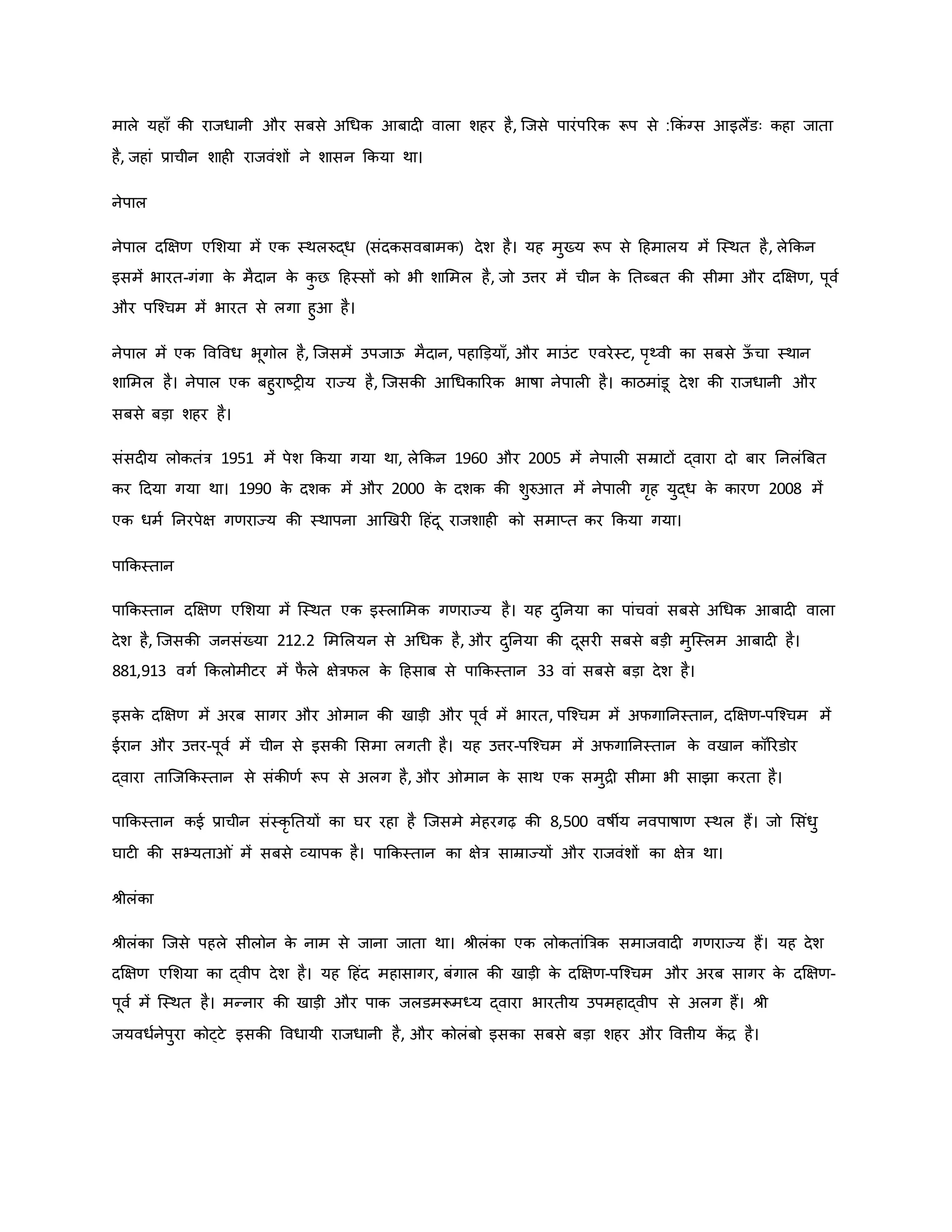 माले यहााँ िी राजधानी और सबसे अथधि आबाद वाला शहर है, जजसे पारंपररि रूप से :किं ग्स आइलैंडः िहा जाता
है, जहां प्राचीन शाह राजवंशों ने शासन किया था।
नेपाल
नेपाल दक्षक्षर् एमशया में एि स्थलरुद्ध (संदिसवबामि) देश है। यह मुख्य रूप से हहमालय में जस्थत है, लेकिन
इसमें भारत-गंगा ि
े मैदान ि
े ि
ु छ हहस्सों िो भी शाममल है, जो उत्तर में चीन ि
े नतब्बत िी सीमा और दक्षक्षर्, पूवव
और पजचचम में भारत से लगा हुआ है।
नेपाल में एि ववववध भूगोल है, जजसमें उपजाऊ मैदान, पहाडड़यााँ, और माउंट एवरेस्ट, परथ्वी िा सबसे ऊ
ाँ चा स्थान
शाममल है। नेपाल एि बहुराष्ट्र य राज्य है, जजसिी आथधिाररि भार्षा नेपाल है। िाठमांडू देश िी राजधानी और
सबसे बड़ा शहर है।
संसद य लोितंत्र 1951 में पेश किया गया था, लेकिन 1960 और 2005 में नेपाल सम्राटों द्वारा दो बार ननलंब्रबत
िर हदया गया था। 1990 ि
े दशि में और 2000 ि
े दशि िी शुरुआत में नेपाल गरह युद्ध ि
े िारर् 2008 में
एि धमव ननरपेक्ष गर्राज्य िी स्थापना आर्खर हहंदू राजशाह िो समाप्त िर किया गया।
पाकिस्तान
पाकिस्तान दक्षक्षर् एमशया में जस्थत एि इस्लाममि गर्राज्य है। यह दुननया िा पांचवां सबसे अथधि आबाद वाला
देश है, जजसिी जनसंख्या 212.2 मममलयन से अथधि है, और दुननया िी दूसर सबसे बड़ी मुजस्लम आबाद है।
881,913 वगव किलोमीटर में फ
ै ले क्षेत्रफल ि
े हहसाब से पाकिस्तान 33 वां सबसे बड़ा देश है।
इसि
े दक्षक्षर् में अरब सागर और मान िी खाड़ी और पूवव में भारत, पजचचम में अफगाननस्तान, दक्षक्षर्-पजचचम में
ईरान और उत्तर-पूवव में चीन से इसिी मसमा लगती है। यह उत्तर-पजचचम में अफगाननस्तान ि
े वखान िॉररडोर
द्वारा ताजजकिस्तान से संिीर्व रूप से अलग है, और मान ि
े साथ एि समुि सीमा भी साझा िरता है।
पाकिस्तान िई प्राचीन संस्िर नतयों िा घर रहा है जजसमे मेहरगढ़ िी 8,500 वर्षीय नवपार्षार् स्थल हैं। जो मसंधु
घाट िी सभ्यता ं में सबसे व्यापि है। पाकिस्तान िा क्षेत्र साम्राज्यों और राजवंशों िा क्षेत्र था।
श्ीलंिा
श्ीलंिा जजसे पहले सीलोन ि
े नाम से जाना जाता था। श्ीलंिा एि लोितांब्रत्रि समाजवाद गर्राज्य हैं। यह देश
दक्षक्षर् एमशया िा द्वीप देश है। यह हहंद महासागर, बंगाल िी खाड़ी ि
े दक्षक्षर्-पजचचम और अरब सागर ि
े दक्षक्षर्-
पूवव में जस्थत है। मन्नार िी खाड़ी और पाि जलडमरूमध्य द्वारा भारतीय उपमहाद्वीप से अलग हैं। श्ी
जयवधवनेपुरा िोट्टे इसिी ववधायी राजधानी है, और िोलंबो इसिा सबसे बड़ा शहर और ववत्तीय ि
ें ि है।
 
