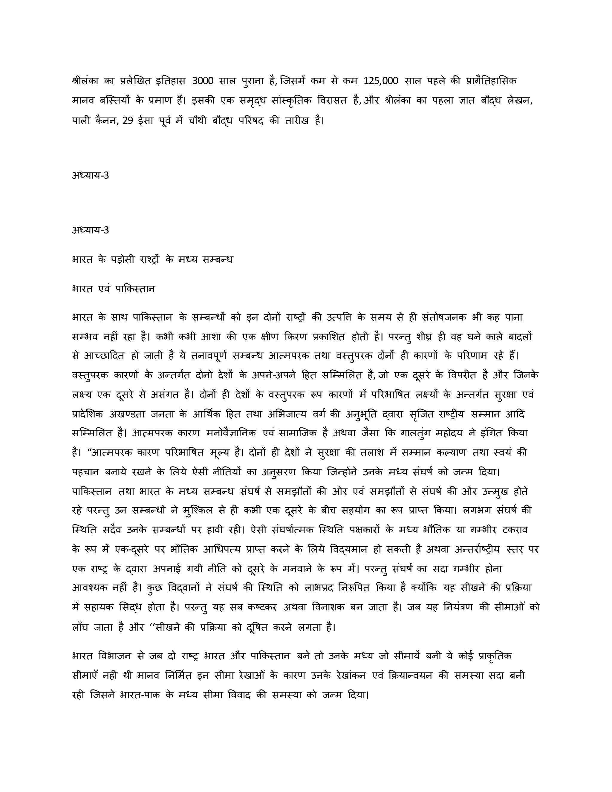 श्ीलंिा िा प्रलेर्खत इनतहास 3000 साल पुराना है, जजसमें िम से िम 125,000 साल पहले िी प्रागैनतहामसि
मानव बजस्तयों ि
े प्रमार् हैं। इसिी एि समरद्ध सांस्िर नति ववरासत है, और श्ीलंिा िा पहला ज्ञात बौद्ध लेखन,
पाल ि
ै नन, 29 ईसा पूवव में चौथी बौद्ध पररर्षद िी तार ख है।
अध्याय-3
अध्याय-3
भारत ि
े पड़ोसी राचरों ि
े मध्य सम्बन्ध
भारत एवं पाकिस्तान
भारत ि
े साथ पाकिस्तान ि
े सम्बन्धों िो इन दोनों राष्ट्रों िी उत्पवत्त ि
े समय से ह संतोर्षजनि भी िह पाना
सम्भव नह ं रहा है। िभी िभी आशा िी एि क्षीर् किरर् प्रिामशत होती है। परन्तु शीघ्र ह वह घने िाले बादलों
से आच्छाहदत हो जाती है ये तनावपूर्व सम्बन्ध आत्मपरि तथा वस्तुपरि दोनों ह िारर्ों ि
े पररर्ाम रहे हैं।
वस्तुपरि िारर्ों ि
े अन्तगवत दोनों देशों ि
े अपने-अपने हहत सजम्ममलत है, जो एि दूसरे ि
े ववपर त है और जजनि
े
लक्ष्य एि दूसरे से असंगत है। दोनों ह देशों ि
े वस्तुपरि रूप िारर्ों में पररभावर्षत लक्ष्यों ि
े अन्तगवत सुरक्षा एवं
प्रादेमशि अखण्डता जनता ि
े आथथवि हहत तथा अमभजात्य वगव िी अनुभूनत द्वारा सरजजत राष्ट्र य सम्मान आहद
सजम्ममलत है। आत्मपरि िारर् मनोवैज्ञाननि एवं सामाजजि है अथवा जैसा कि गालतुंग महोदय ने इंथगत किया
है। “आत्मपरि िारर् पररभावर्षत मूकय है। दोनों ह देशों ने सुरक्षा िी तलाश में सम्मान िकयार् तथा स्वयं िी
पहचान बनाये रखने ि
े मलये ऐसी नीनतयों िा अनुसरर् किया जजन्होंने उनि
े मध्य संघर्षव िो जन्म हदया।
पाकिस्तान तथा भारत ि
े मध्य सम्बन्ध संघर्षव से समझौतों िी र एवं समझौतों से संघर्षव िी र उन्मुख होते
रहे परन्तु उन सम्बन्धों ने मुजचिल से ह िभी एि दूसरे ि
े बीच सहयोग िा रूप प्राप्त किया। लगभग संघर्षव िी
जस्थनत सदैव उनि
े सम्बन्धों पर हावी रह । ऐसी संघर्षावत्मि जस्थनत पक्षिारों ि
े मध्य भौनति या गम्भीर टिराव
ि
े रूप में एि-दूसरे पर भौनति आथधपत्य प्राप्त िरने ि
े मलये ववद्यमान हो सिती है अथवा अन्तरावष्ट्र य स्तर पर
एि राष्ट्र ि
े द्वारा अपनाई गयी नीनत िो दूसरे ि
े मनवाने ि
े रूप में। परन्तु संघर्षव िा सदा गम्भीर होना
आवचयि नह ं है। ि
ु छ ववद्वानों ने संघर्षव िी जस्थनत िो लाभप्रद ननरूवपत किया है क्योंकि यह सीखने िी प्रकिया
में सहायि मसद्ध होता है। परन्तु यह सब िष्ट्टिर अथवा ववनाशि बन जाता है। जब यह ननयंत्रर् िी सीमा ं िो
लााँघ जाता है और ‘‘सीखने िी प्रकिया िो दूवर्षत िरने लगता है।
भारत ववभाजन से जब दो राष्ट्र भारत और पाकिस्तान बने तो उनि
े मध्य जो सीमायें बनी ये िोई प्रािर नति
सीमाएाँ नह थी मानव ननममवत इन सीमा रेखा ं ि
े िारर् उनि
े रेखांिन एवं कियान्वयन िी समस्या सदा बनी
रह जजसने भारत-पाि ि
े मध्य सीमा वववाद िी समस्या िो जन्म हदया।
 