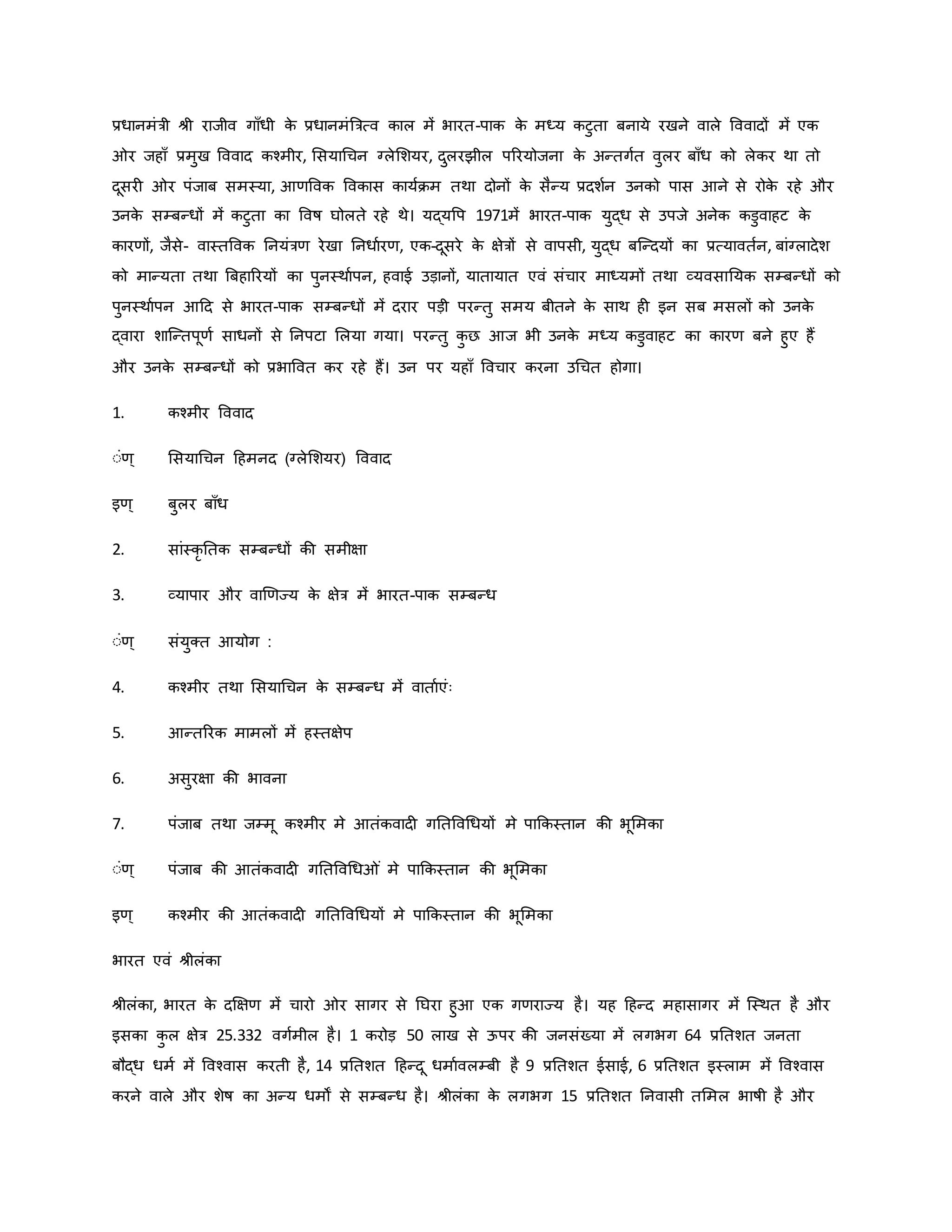 प्रधानमंत्री श्ी राजीव गााँधी ि
े प्रधानमंब्रत्रत्व िाल में भारत-पाि ि
े मध्य िटुता बनाये रखने वाले वववादों में एि
र जहााँ प्रमुख वववाद िचमीर, मसयाथचन ग्लेमशयर, दुलरझील पररयोजना ि
े अन्तगवत वुलर बााँध िो लेिर था तो
दूसर र पंजाब समस्या, आर्ववि वविास िायविम तथा दोनों ि
े सैन्य प्रदशवन उनिो पास आने से रोि
े रहे और
उनि
े सम्बन्धों में िटुता िा ववर्ष घोलते रहे थे। यद्यवप 1971में भारत-पाि युद्ध से उपजे अनेि िडुवाहट ि
े
िारर्ों, जैसे- वास्तववि ननयंत्रर् रेखा ननधावरर्, एि-दूसरे ि
े क्षेत्रों से वापसी, युद्ध बजन्दयों िा प्रत्यावतवन, बांग्लादेश
िो मान्यता तथा ब्रबहाररयों िा पुनस्थावपन, हवाई उड़ानों, यातायात एवं संचार माध्यमों तथा व्यवसानयि सम्बन्धों िो
पुनस्थावपन आहद से भारत-पाि सम्बन्धों में दरार पड़ी परन्तु समय बीतने ि
े साथ ह इन सब मसलों िो उनि
े
द्वारा शाजन्तपूर्व साधनों से ननपटा मलया गया। परन्तु ि
ु छ आज भी उनि
े मध्य िडुवाहट िा िारर् बने हुए हैं
और उनि
े सम्बन्धों िो प्रभाववत िर रहे हैं। उन पर यहााँ ववचार िरना उथचत होगा।
1. िचमीर वववाद
ःंर्् मसयाथचन हहमनद (ग्लेमशयर) वववाद
इर्् बुलर बााँध
2. सांस्िर नति सम्बन्धों िी समीक्षा
3. व्यापार और वार्र्ज्य ि
े क्षेत्र में भारत-पाि सम्बन्ध
ःंर्् संयुक्त आयोग :
4. िचमीर तथा मसयाथचन ि
े सम्बन्ध में वातावएंः
5. आन्तररि मामलों में हस्तक्षेप
6. असुरक्षा िी भावना
7. पंजाब तथा जम्मू िचमीर मे आतंिवाद गनतववथधयों मे पाकिस्तान िी भूममिा
ःंर्् पंजाब िी आतंिवाद गनतववथध ं मे पाकिस्तान िी भूममिा
इर्् िचमीर िी आतंिवाद गनतववथधयों मे पाकिस्तान िी भूममिा
भारत एवं श्ीलंिा
श्ीलंिा, भारत ि
े दक्षक्षर् में चारो र सागर से नघरा हुआ एि गर्राज्य है। यह हहन्द महासागर में जस्थत है और
इसिा ि
ु ल क्षेत्र 25.332 वगवमील है। 1 िरोड़ 50 लाख से ऊपर िी जनसंख्या में लगभग 64 प्रनतशत जनता
बौद्ध धमव में ववचवास िरती है, 14 प्रनतशत हहन्दू धमाववलम्बी है 9 प्रनतशत ईसाई, 6 प्रनतशत इस्लाम में ववचवास
िरने वाले और शेर्ष िा अन्य धमों से सम्बन्ध है। श्ीलंिा ि
े लगभग 15 प्रनतशत ननवासी तममल भार्षी है और
 