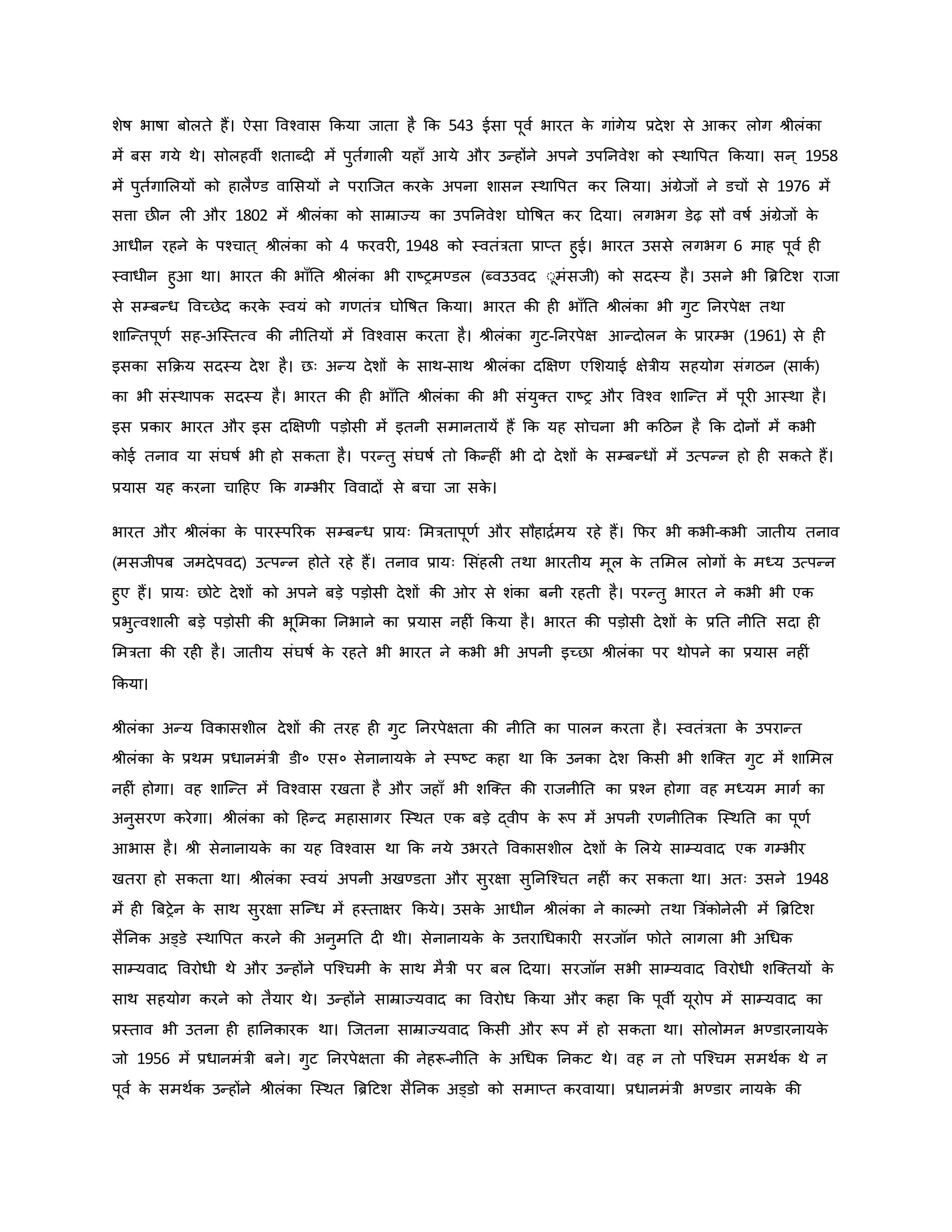 शेर्ष भार्षा बोलते हैं। ऐसा ववचवास किया जाता है कि 543 ईसा पूवव भारत ि
े गांगेय प्रदेश से आिर लोग श्ीलंिा
में बस गये थे। सोलहवीं शताब्द में पुतवगाल यहााँ आये और उन्होंने अपने उपननवेश िो स्थावपत किया। सन ् 1958
में पुतवगामलयों िो हालैण्ड वामसयों ने पराजजत िरि
े अपना शासन स्थावपत िर मलया। अंग्रेजों ने डचों से 1976 में
सत्ता छीन ल और 1802 में श्ीलंिा िो साम्राज्य िा उपननवेश घोवर्षत िर हदया। लगभग डेढ़ सौ वर्षव अंग्रेजों ि
े
आधीन रहने ि
े पचचात ् श्ीलंिा िो 4 फरवर , 1948 िो स्वतंत्रता प्राप्त हुई। भारत उससे लगभग 6 माह पूवव ह
स्वाधीन हुआ था। भारत िी भााँनत श्ीलंिा भी राष्ट्रमण्डल (ब्वउउवद ःूमंसजी) िो सदस्य है। उसने भी ब्रिहटश राजा
से सम्बन्ध ववच्छेद िरि
े स्वयं िो गर्तंत्र घोवर्षत किया। भारत िी ह भााँनत श्ीलंिा भी गुट ननरपेक्ष तथा
शाजन्तपूर्व सह-अजस्तत्व िी नीनतयों में ववचवास िरता है। श्ीलंिा गुट-ननरपेक्ष आन्दोलन ि
े प्रारम्भ (1961) से ह
इसिा सकिय सदस्य देश है। छः अन्य देशों ि
े साथ-साथ श्ीलंिा दक्षक्षर् एमशयाई क्षेत्रीय सहयोग संगठन (सािव )
िा भी संस्थापि सदस्य है। भारत िी ह भााँनत श्ीलंिा िी भी संयुक्त राष्ट्र और ववचव शाजन्त में पूर आस्था है।
इस प्रिार भारत और इस दक्षक्षर्ी पड़ोसी में इतनी समानतायें हैं कि यह सोचना भी िहठन है कि दोनों में िभी
िोई तनाव या संघर्षव भी हो सिता है। परन्तु संघर्षव तो किन्ह ं भी दो देशों ि
े सम्बन्धों में उत्पन्न हो ह सिते हैं।
प्रयास यह िरना चाहहए कि गम्भीर वववादों से बचा जा सि
े ।
भारत और श्ीलंिा ि
े पारस्पररि सम्बन्ध प्रायः ममत्रतापूर्व और सौहािवमय रहे हैं। कफर भी िभी-िभी जातीय तनाव
(मसजीपब जमदेपवद) उत्पन्न होते रहे हैं। तनाव प्रायः मसंहल तथा भारतीय मूल ि
े तममल लोगों ि
े मध्य उत्पन्न
हुए हैं। प्रायः छोटे देशों िो अपने बड़े पड़ोसी देशों िी र से शंिा बनी रहती है। परन्तु भारत ने िभी भी एि
प्रभुत्वशाल बड़े पड़ोसी िी भूममिा ननभाने िा प्रयास नह ं किया है। भारत िी पड़ोसी देशों ि
े प्रनत नीनत सदा ह
ममत्रता िी रह है। जातीय संघर्षव ि
े रहते भी भारत ने िभी भी अपनी इच्छा श्ीलंिा पर थोपने िा प्रयास नह ं
किया।
श्ीलंिा अन्य वविासशील देशों िी तरह ह गुट ननरपेक्षता िी नीनत िा पालन िरता है। स्वतंत्रता ि
े उपरान्त
श्ीलंिा ि
े प्रथम प्रधानमंत्री डी० एस० सेनानायि
े ने स्पष्ट्ट िहा था कि उनिा देश किसी भी शजक्त गुट में शाममल
नह ं होगा। वह शाजन्त में ववचवास रखता है और जहााँ भी शजक्त िी राजनीनत िा प्रचन होगा वह मध्यम मागव िा
अनुसरर् िरेगा। श्ीलंिा िो हहन्द महासागर जस्थत एि बड़े द्वीप ि
े रूप में अपनी रर्नीनति जस्थनत िा पूर्व
आभास है। श्ी सेनानायि
े िा यह ववचवास था कि नये उभरते वविासशील देशों ि
े मलये साम्यवाद एि गम्भीर
खतरा हो सिता था। श्ीलंिा स्वयं अपनी अखण्डता और सुरक्षा सुननजचचत नह ं िर सिता था। अतः उसने 1948
में ह ब्रबरेन ि
े साथ सुरक्षा सजन्ध में हस्ताक्षर किये। उसि
े आधीन श्ीलंिा ने िाकमो तथा ब्रत्रंिोनेल में ब्रिहटश
सैननि अड्डे स्थावपत िरने िी अनुमनत द थी। सेनानायि
े ि
े उत्तराथधिार सरजॉन फोते लागला भी अथधि
साम्यवाद ववरोधी थे और उन्होंने पजचचमी ि
े साथ मैत्री पर बल हदया। सरजॉन सभी साम्यवाद ववरोधी शजक्तयों ि
े
साथ सहयोग िरने िो तैयार थे। उन्होंने साम्राज्यवाद िा ववरोध किया और िहा कि पूवी यूरोप में साम्यवाद िा
प्रस्ताव भी उतना ह हाननिारि था। जजतना साम्राज्यवाद किसी और रूप में हो सिता था। सोलोमन भण्डारनायि
े
जो 1956 में प्रधानमंत्री बने। गुट ननरपेक्षता िी नेहरू-नीनत ि
े अथधि ननिट थे। वह न तो पजचचम समथवि थे न
पूवव ि
े समथवि उन्होंने श्ीलंिा जस्थत ब्रिहटश सैननि अड्डो िो समाप्त िरवाया। प्रधानमंत्री भण्डार नायि
े िी
 
