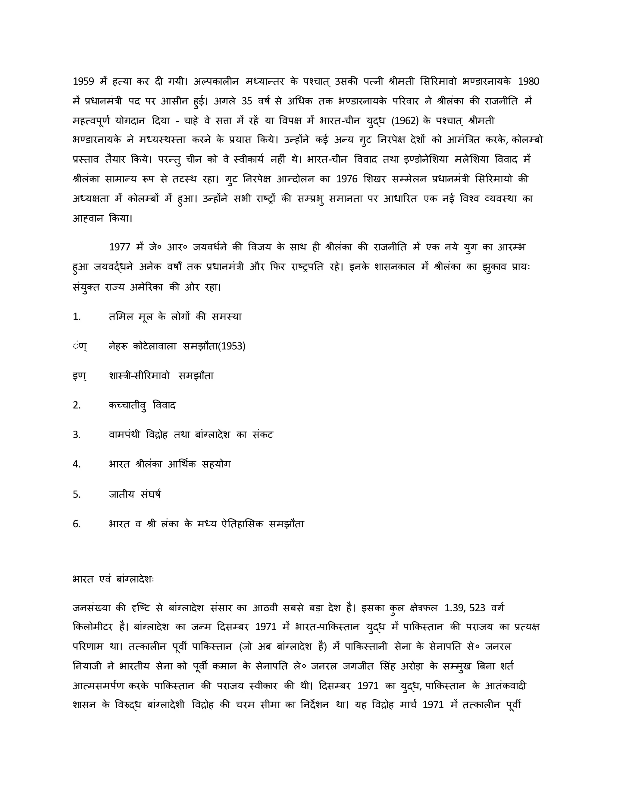 1959 में हत्या िर द गयी। अकपिाल न मध्यान्तर ि
े पचचात ् उसिी पत्नी श्ीमती मसररमावो भण्डारनायि
े 1980
में प्रधानमंत्री पद पर आसीन हुई। अगले 35 वर्षव से अथधि ति भण्डारनायि
े पररवार ने श्ीलंिा िी राजनीनत में
महत्वपूर्व योगदान हदया - चाहे वे सत्ता में रहें या ववपक्ष में भारत-चीन युद्ध (1962) ि
े पचचात ् श्ीमती
भण्डारनायि
े ने मध्यस्थस्ता िरने ि
े प्रयास किये। उन्होंने िई अन्य गुट ननरपेक्ष देशों िो आमंब्रत्रत िरि
े , िोलम्बो
प्रस्ताव तैयार किये। परन्तु चीन िो वे स्वीिायव नह ं थे। भारत-चीन वववाद तथा इण्डोनेमशया मलेमशया वववाद में
श्ीलंिा सामान्य रूप से तटस्थ रहा। गुट ननरपेक्ष आन्दोलन िा 1976 मशखर सम्मेलन प्रधानमंत्री मसररमायो िी
अध्यक्षता में िोलम्बों में हुआ। उन्होंने सभी राष्ट्रों िी सम्प्रभु समानता पर आधाररत एि नई ववचव व्यवस्था िा
आह्वान किया।
1977 में जे० आर० जयवधवने िी ववजय ि
े साथ ह श्ीलंिा िी राजनीनत में एि नये युग िा आरम्भ
हुआ जयवद्वधने अनेि वर्षों ति प्रधानमंत्री और कफर राष्ट्रपनत रहे। इनि
े शासनिाल में श्ीलंिा िा झुिाव प्रायः
संयुक्त राज्य अमेररिा िी र रहा।
1. तममल मूल ि
े लोगों िी समस्या
ःंर्् नेहरू िोटेलावाला समझौता(1953)
इर्् शास्त्री-सीररमावो समझौता
2. िच्चातीवु वववाद
3. वामपंथी वविोह तथा बांग्लादेश िा संिट
4. भारत श्ीलंिा आथथवि सहयोग
5. जातीय संघर्षव
6. भारत व श्ी लंिा ि
े मध्य ऐनतहामसि समझौता
भारत एवं बांग्लादेशः
जनसंख्या िी दृजष्ट्ट से बांग्लादेश संसार िा आठवी सबसे बड़ा देश है। इसिा ि
ु ल क्षेत्रफल 1.39, 523 वगव
किलोमीटर है। बांग्लादेश िा जन्म हदसम्बर 1971 में भारत-पाकिस्तान युद्ध में पाकिस्तान िी पराजय िा प्रत्यक्ष
पररर्ाम था। तत्िाल न पूवी पाकिस्तान (जो अब बांग्लादेश है) में पाकिस्तानी सेना ि
े सेनापनत से० जनरल
ननयाजी ने भारतीय सेना िो पूवी िमान ि
े सेनापनत ले० जनरल जगजीत मसंह अरोड़ा ि
े सम्मुख ब्रबना शतव
आत्मसमपवर् िरि
े पाकिस्तान िी पराजय स्वीिार िी थी। हदसम्बर 1971 िा युद्ध, पाकिस्तान ि
े आतंिवाद
शासन ि
े ववरुद्ध बांग्लादेशी वविोह िी चरम सीमा िा ननदेशन था। यह वविोह माचव 1971 में तत्िाल न पूवी
 