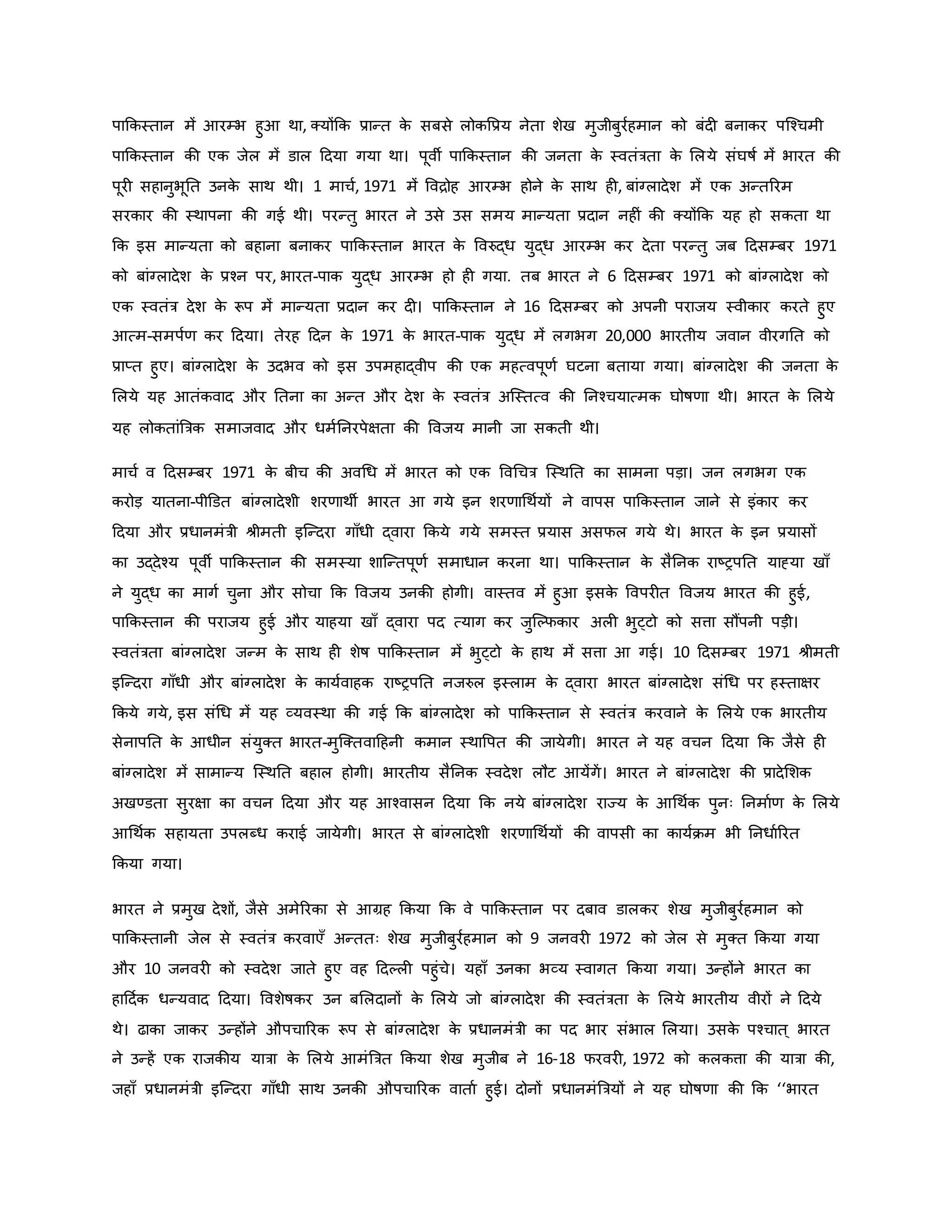 पाकिस्तान में आरम्भ हुआ था, क्योंकि प्रान्त ि
े सबसे लोिवप्रय नेता शेख मुजीबुरवहमान िो बंद बनािर पजचचमी
पाकिस्तान िी एि जेल में डाल हदया गया था। पूवी पाकिस्तान िी जनता ि
े स्वतंत्रता ि
े मलये संघर्षव में भारत िी
पूर सहानुभूनत उनि
े साथ थी। 1 माचव, 1971 में वविोह आरम्भ होने ि
े साथ ह , बांग्लादेश में एि अन्तररम
सरिार िी स्थापना िी गई थी। परन्तु भारत ने उसे उस समय मान्यता प्रदान नह ं िी क्योंकि यह हो सिता था
कि इस मान्यता िो बहाना बनािर पाकिस्तान भारत ि
े ववरुद्ध युद्ध आरम्भ िर देता परन्तु जब हदसम्बर 1971
िो बांग्लादेश ि
े प्रचन पर, भारत-पाि युद्ध आरम्भ हो ह गया. तब भारत ने 6 हदसम्बर 1971 िो बांग्लादेश िो
एि स्वतंत्र देश ि
े रूप में मान्यता प्रदान िर द । पाकिस्तान ने 16 हदसम्बर िो अपनी पराजय स्वीिार िरते हुए
आत्म-समपवर् िर हदया। तेरह हदन ि
े 1971 ि
े भारत-पाि युद्ध में लगभग 20,000 भारतीय जवान वीरगनत िो
प्राप्त हुए। बांग्लादेश ि
े उदभव िो इस उपमहाद्वीप िी एि महत्वपूर्व घटना बताया गया। बांग्लादेश िी जनता ि
े
मलये यह आतंिवाद और नतना िा अन्त और देश ि
े स्वतंत्र अजस्तत्व िी ननचचयात्मि घोर्षर्ा थी। भारत ि
े मलये
यह लोितांब्रत्रि समाजवाद और धमवननरपेक्षता िी ववजय मानी जा सिती थी।
माचव व हदसम्बर 1971 ि
े बीच िी अवथध में भारत िो एि ववथचत्र जस्थनत िा सामना पड़ा। जन लगभग एि
िरोड़ यातना-पीडडत बांग्लादेशी शरर्ाथी भारत आ गये इन शरर्ाथथवयों ने वापस पाकिस्तान जाने से इंिार िर
हदया और प्रधानमंत्री श्ीमती इजन्दरा गााँधी द्वारा किये गये समस्त प्रयास असफल गये थे। भारत ि
े इन प्रयासों
िा उद्देचय पूवी पाकिस्तान िी समस्या शाजन्तपूर्व समाधान िरना था। पाकिस्तान ि
े सैननि राष्ट्रपनत याह्या खााँ
ने युद्ध िा मागव चुना और सोचा कि ववजय उनिी होगी। वास्तव में हुआ इसि
े ववपर त ववजय भारत िी हुई,
पाकिस्तान िी पराजय हुई और याहया खााँ द्वारा पद त्याग िर जुजकफिार अल भुट्टो िो सत्ता सौंपनी पड़ी।
स्वतंत्रता बांग्लादेश जन्म ि
े साथ ह शेर्ष पाकिस्तान में भुट्टो ि
े हाथ में सत्ता आ गई। 10 हदसम्बर 1971 श्ीमती
इजन्दरा गााँधी और बांग्लादेश ि
े िायववाहि राष्ट्रपनत नजरुल इस्लाम ि
े द्वारा भारत बांग्लादेश संथध पर हस्ताक्षर
किये गये, इस संथध में यह व्यवस्था िी गई कि बांग्लादेश िो पाकिस्तान से स्वतंत्र िरवाने ि
े मलये एि भारतीय
सेनापनत ि
े आधीन संयुक्त भारत-मुजक्तवाहहनी िमान स्थावपत िी जायेगी। भारत ने यह वचन हदया कि जैसे ह
बांग्लादेश में सामान्य जस्थनत बहाल होगी। भारतीय सैननि स्वदेश लौट आयेंगें। भारत ने बांग्लादेश िी प्रादेमशि
अखण्डता सुरक्षा िा वचन हदया और यह आचवासन हदया कि नये बांग्लादेश राज्य ि
े आथथवि पुनः ननमावर् ि
े मलये
आथथवि सहायता उपलब्ध िराई जायेगी। भारत से बांग्लादेशी शरर्ाथथवयों िी वापसी िा िायविम भी ननधावररत
किया गया।
भारत ने प्रमुख देशों, जैसे अमेररिा से आग्रह किया कि वे पाकिस्तान पर दबाव डालिर शेख मुजीबुरवहमान िो
पाकिस्तानी जेल से स्वतंत्र िरवाएाँ अन्ततः शेख मुजीबुरवहमान िो 9 जनवर 1972 िो जेल से मुक्त किया गया
और 10 जनवर िो स्वदेश जाते हुए वह हदकल पहुंचे। यहााँ उनिा भव्य स्वागत किया गया। उन्होंने भारत िा
हाहदवि धन्यवाद हदया। ववशेर्षिर उन बमलदानों ि
े मलये जो बांग्लादेश िी स्वतंत्रता ि
े मलये भारतीय वीरों ने हदये
थे। ढािा जािर उन्होंने औपचाररि रूप से बांग्लादेश ि
े प्रधानमंत्री िा पद भार संभाल मलया। उसि
े पचचात ् भारत
ने उन्हें एि राजिीय यात्रा ि
े मलये आमंब्रत्रत किया शेख मुजीब ने 16-18 फरवर , 1972 िो िलित्ता िी यात्रा िी,
जहााँ प्रधानमंत्री इजन्दरा गााँधी साथ उनिी औपचाररि वाताव हुई। दोनों प्रधानमंब्रत्रयों ने यह घोर्षर्ा िी कि ‘‘भारत
 