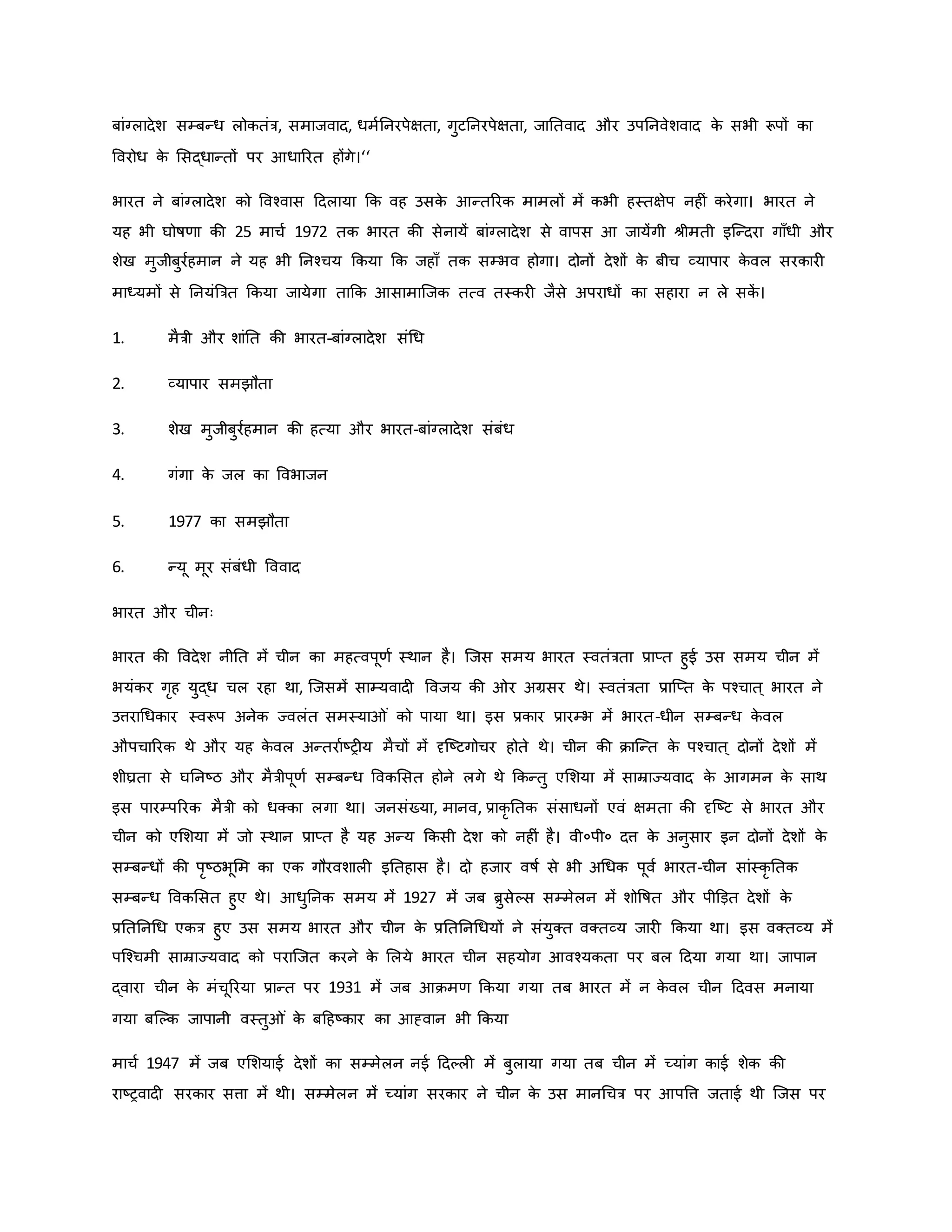बांग्लादेश सम्बन्ध लोितंत्र, समाजवाद, धमवननरपेक्षता, गुटननरपेक्षता, जानतवाद और उपननवेशवाद ि
े सभी रूपों िा
ववरोध ि
े मसद्धान्तों पर आधाररत होंगे।‘‘
भारत ने बांग्लादेश िो ववचवास हदलाया कि वह उसि
े आन्तररि मामलों में िभी हस्तक्षेप नह ं िरेगा। भारत ने
यह भी घोर्षर्ा िी 25 माचव 1972 ति भारत िी सेनायें बांग्लादेश से वापस आ जायेंगी श्ीमती इजन्दरा गााँधी और
शेख मुजीबुरवहमान ने यह भी ननचचय किया कि जहााँ ति सम्भव होगा। दोनों देशों ि
े बीच व्यापार ि
े वल सरिार
माध्यमों से ननयंब्रत्रत किया जायेगा ताकि आसामाजजि तत्व तस्िर जैसे अपराधों िा सहारा न ले सि
ें ।
1. मैत्री और शांनत िी भारत-बांग्लादेश संथध
2. व्यापार समझौता
3. शेख मुजीबुरवहमान िी हत्या और भारत-बांग्लादेश संबंध
4. गंगा ि
े जल िा ववभाजन
5. 1977 िा समझौता
6. न्यू मूर संबंधी वववाद
भारत और चीनः
भारत िी ववदेश नीनत में चीन िा महत्वपूर्व स्थान है। जजस समय भारत स्वतंत्रता प्राप्त हुई उस समय चीन में
भयंिर गरह युद्ध चल रहा था, जजसमें साम्यवाद ववजय िी र अग्रसर थे। स्वतंत्रता प्राजप्त ि
े पचचात ् भारत ने
उत्तराथधिार स्वरूप अनेि ज्वलंत समस्या ं िो पाया था। इस प्रिार प्रारम्भ में भारत-धीन सम्बन्ध ि
े वल
औपचाररि थे और यह ि
े वल अन्तरावष्ट्र य मैचों में दृजष्ट्टगोचर होते थे। चीन िी िाजन्त ि
े पचचात ् दोनों देशों में
शीघ्रता से घननष्ट्ठ और मैत्रीपूर्व सम्बन्ध वविमसत होने लगे थे किन्तु एमशया में साम्राज्यवाद ि
े आगमन ि
े साथ
इस पारम्पररि मैत्री िो धक्िा लगा था। जनसंख्या, मानव, प्रािर नति संसाधनों एवं क्षमता िी दृजष्ट्ट से भारत और
चीन िो एमशया में जो स्थान प्राप्त है यह अन्य किसी देश िो नह ं है। वी०पी० दत्त ि
े अनुसार इन दोनों देशों ि
े
सम्बन्धों िी परष्ट्ठभूमम िा एि गौरवशाल इनतहास है। दो हजार वर्षव से भी अथधि पूवव भारत-चीन सांस्िर नति
सम्बन्ध वविमसत हुए थे। आधुननि समय में 1927 में जब िुसेकस सम्मेलन में शोवर्षत और पीडड़त देशों ि
े
प्रनतननथध एित्र हुए उस समय भारत और चीन ि
े प्रनतननथधयों ने संयुक्त वक्तव्य जार किया था। इस वक्तव्य में
पजचचमी साम्राज्यवाद िो पराजजत िरने ि
े मलये भारत चीन सहयोग आवचयिता पर बल हदया गया था। जापान
द्वारा चीन ि
े मंचूररया प्रान्त पर 1931 में जब आिमर् किया गया तब भारत में न ि
े वल चीन हदवस मनाया
गया बजकि जापानी वस्तु ं ि
े बहहष्ट्िार िा आह्वान भी किया
माचव 1947 में जब एमशयाई देशों िा सम्मेलन नई हदकल में बुलाया गया तब चीन में च्यांग िाई शेि िी
राष्ट्रवाद सरिार सत्ता में थी। सम्मेलन में च्यांग सरिार ने चीन ि
े उस मानथचत्र पर आपवत्त जताई थी जजस पर
 