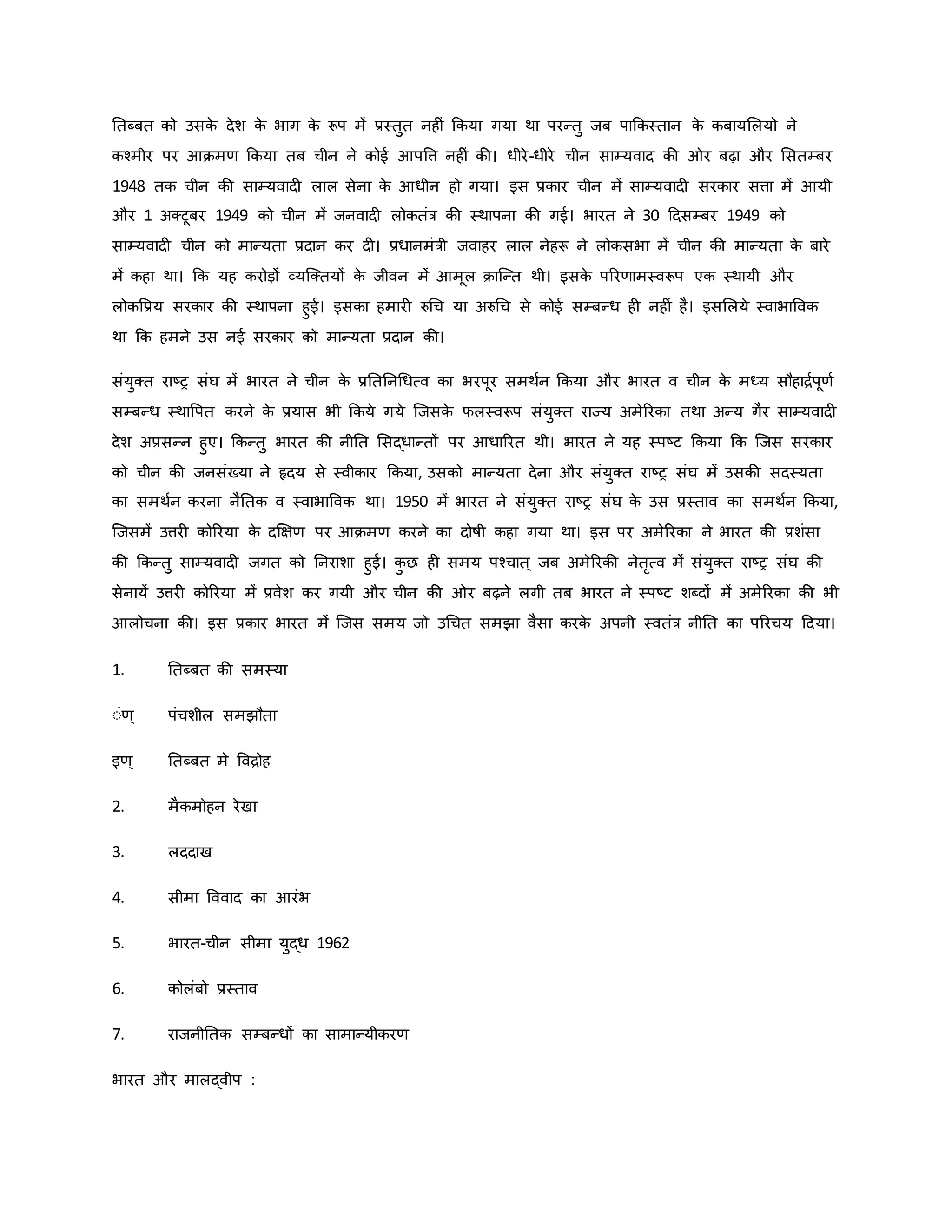 नतब्बत िो उसि
े देश ि
े भाग ि
े रूप में प्रस्तुत नह ं किया गया था परन्तु जब पाकिस्तान ि
े िबायमलयो ने
िचमीर पर आिमर् किया तब चीन ने िोई आपवत्त नह ं िी। धीरे-धीरे चीन साम्यवाद िी र बढ़ा और मसतम्बर
1948 ति चीन िी साम्यवाद लाल सेना ि
े आधीन हो गया। इस प्रिार चीन में साम्यवाद सरिार सत्ता में आयी
और 1 अक्टूबर 1949 िो चीन में जनवाद लोितंत्र िी स्थापना िी गई। भारत ने 30 हदसम्बर 1949 िो
साम्यवाद चीन िो मान्यता प्रदान िर द । प्रधानमंत्री जवाहर लाल नेहरू ने लोिसभा में चीन िी मान्यता ि
े बारे
में िहा था। कि यह िरोड़ों व्यजक्तयों ि
े जीवन में आमूल िाजन्त थी। इसि
े पररर्ामस्वरूप एि स्थायी और
लोिवप्रय सरिार िी स्थापना हुई। इसिा हमार रुथच या अरुथच से िोई सम्बन्ध ह नह ं है। इसमलये स्वाभाववि
था कि हमने उस नई सरिार िो मान्यता प्रदान िी।
संयुक्त राष्ट्र संघ में भारत ने चीन ि
े प्रनतननथधत्व िा भरपूर समथवन किया और भारत व चीन ि
े मध्य सौहािवपूर्व
सम्बन्ध स्थावपत िरने ि
े प्रयास भी किये गये जजसि
े फलस्वरूप संयुक्त राज्य अमेररिा तथा अन्य गैर साम्यवाद
देश अप्रसन्न हुए। किन्तु भारत िी नीनत मसद्धान्तों पर आधाररत थी। भारत ने यह स्पष्ट्ट किया कि जजस सरिार
िो चीन िी जनसंख्या ने हृदय से स्वीिार किया, उसिो मान्यता देना और संयुक्त राष्ट्र संघ में उसिी सदस्यता
िा समथवन िरना नैनति व स्वाभाववि था। 1950 में भारत ने संयुक्त राष्ट्र संघ ि
े उस प्रस्ताव िा समथवन किया,
जजसमें उत्तर िोररया ि
े दक्षक्षर् पर आिमर् िरने िा दोर्षी िहा गया था। इस पर अमेररिा ने भारत िी प्रशंसा
िी किन्तु साम्यवाद जगत िो ननराशा हुई। ि
ु छ ह समय पचचात ् जब अमेररिी नेतरत्व में संयुक्त राष्ट्र संघ िी
सेनायें उत्तर िोररया में प्रवेश िर गयी और चीन िी र बढ़ने लगी तब भारत ने स्पष्ट्ट शब्दों में अमेररिा िी भी
आलोचना िी। इस प्रिार भारत में जजस समय जो उथचत समझा वैसा िरि
े अपनी स्वतंत्र नीनत िा पररचय हदया।
1. नतब्बत िी समस्या
ःंर्् पंचशील समझौता
इर्् नतब्बत मे वविोह
2. मैिमोहन रेखा
3. लददाख
4. सीमा वववाद िा आरंभ
5. भारत-चीन सीमा युद्ध 1962
6. िोलंबो प्रस्ताव
7. राजनीनति सम्बन्धों िा सामान्यीिरर्
भारत और मालद्वीप :
 