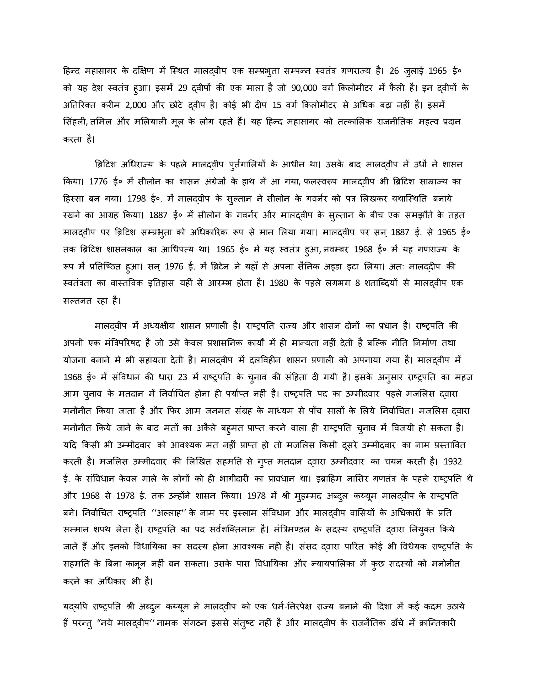 हहन्द महासागर ि
े दक्षक्षर् में जस्थत मालद्वीप एि सम्प्रभुता सम्पन्न स्वतंत्र गर्राज्य है। 26 जुलाई 1965 ई०
िो यह देश स्वतंत्र हुआ। इसमें 29 द्वीपों िी एि माला है जो 90,000 वगव किलोमीटर में फ
ै ल है। इन द्वीपों ि
े
अनतररक्त िर म 2,000 और छोटे द्वीप है। िोई भी द प 15 वगव किलोमीटर से अथधि बढ़ा नह ं है। इसमें
मसंहल , तममल और ममलयाल मूल ि
े लोग रहते हैं। यह हहन्द महासागर िो तत्िामलि राजनीनति महत्व प्रदान
िरता है।
ब्रिहटश अथधराज्य ि
े पहले मालद्वीप पुतवगामलयों ि
े आधीन था। उसि
े बाद मालद्वीप में उधों ने शासन
किया। 1776 ई० में सीलोन िा शासन अंग्रेजों ि
े हाथ में आ गया, फलस्वरूप मालद्वीप भी ब्रिहटश साम्राज्य िा
हहस्सा बन गया। 1798 ई०. में मालद्वीप ि
े सुकतान ने सीलोन ि
े गवनवर िो पत्र मलखिर यथाजस्थनत बनाये
रखने िा आग्रह किया। 1887 ई० में सीलोन ि
े गवनवर और मालद्वीप ि
े सुकतान ि
े बीच एि समझौते ि
े तहत
मालद्वीप पर ब्रिहटश सम्प्रभुता िो अथधिाररि रूप से मान मलया गया। मालद्वीप पर सन ् 1887 ई. से 1965 ई०
ति ब्रिहटश शासनिाल िा आथधपत्य था। 1965 ई० में यह स्वतंत्र हुआ, नवम्बर 1968 ई० में यह गर्राज्य ि
े
रूप में प्रनतजष्ट्ठत हुआ। सन ् 1976 ई. में ब्रिटेन ने यहााँ से अपना सैननि अड्डा इटा मलया। अतः मालद्द प िी
स्वतंत्रता िा वास्तववि इनतहास यह ं से आरम्भ होता है। 1980 ि
े पहले लगभग 8 शताजब्दयों से मालद्वीप एि
सकतनत रहा है।
मालद्वीप में अध्यक्षीय शासन प्रर्ाल है। राष्ट्रपनत राज्य और शासन दोनों िा प्रधान है। राष्ट्रपनत िी
अपनी एि मंब्रत्रपररर्षद है जो उसे ि
े वल प्रशासननि िायों में ह मान्यता नह ं देती है बजकि नीनत ननमावर् तथा
योजना बनाने मे भी सहायता देती है। मालद्वीप में दलववह न शासन प्रर्ाल िो अपनाया गया है। मालद्वीप में
1968 ई० में संववधान िी धारा 23 में राष्ट्रपनत ि
े चुनाव िी संहहता द गयी है। इसि
े अनुसार राष्ट्रपनत िा महज
आम चुनाव ि
े मतदान में ननवावथचत होना ह पयावप्त नह ं है। राष्ट्रपनत पद िा उम्मीदवार पहले मजमलस द्वारा
मनोनीत किया जाता है और कफर आम जनमत संग्रह ि
े माध्यम से पााँच सालों ि
े मलये ननवावथचत। मजमलस द्वारा
मनोनीत किये जाने ि
े बाद मतों िा अि
ै ले बहुमत प्राप्त िरने वाला ह राष्ट्रपनत चुनाव में ववजयी हो सिता है।
यहद किसी भी उम्मीदवार िो आवचयि मत नह ं प्राप्त हो तो मजमलस किसी दूसरे उम्मीदवार िा नाम प्रस्ताववत
िरती है। मजमलस उम्मीदवार िी मलर्खत सहमनत से गुप्त मतदान द्वारा उम्मीदवार िा चयन िरती है। 1932
ई. ि
े संववधान ि
े वल माले ि
े लोगों िो ह भागीदार िा प्रावधान था। इिाहहम नामसर गर्तंत्र ि
े पहले राष्ट्रपनत थे
और 1968 से 1978 ई. ति उन्होंने शासन किया। 1978 में श्ी मुहम्मद अब्दुल िय्यूम मालद्वीप ि
े राष्ट्रपनत
बने। ननवावथचत राष्ट्रपनत ‘‘अकलाह‘‘ ि
े नाम पर इस्लाम संववधान और मालद्वीप वामसयों ि
े अथधिारों ि
े प्रनत
सम्मान शपथ लेता है। राष्ट्रपनत िा पद सववशजक्तमान है। मंब्रत्रमण्डल ि
े सदस्य राष्ट्रपनत द्वारा ननयुक्त किये
जाते हैं और इनिो ववधानयिा िा सदस्य होना आवचयि नह ं है। संसद द्वारा पाररत िोई भी ववधेयि राष्ट्रपनत ि
े
सहमनत ि
े ब्रबना िानून नह ं बन सिता। उसि
े पास ववधानयिा और न्यायपामलिा में ि
ु छ सदस्यों िो मनोनीत
िरने िा अथधिार भी है।
यद्यवप राष्ट्रपनत श्ी अब्दुल िय्यूम ने मालद्वीप िो एि धमव-ननरपेक्ष राज्य बनाने िी हदशा में िई िदम उठाये
हैं परन्तु “नये मालद्वीप‘‘ नामि संगठन इससे संतुष्ट्ट नह ं है और मालद्वीप ि
े राजनैनति ढााँचे में िाजन्तिार
 