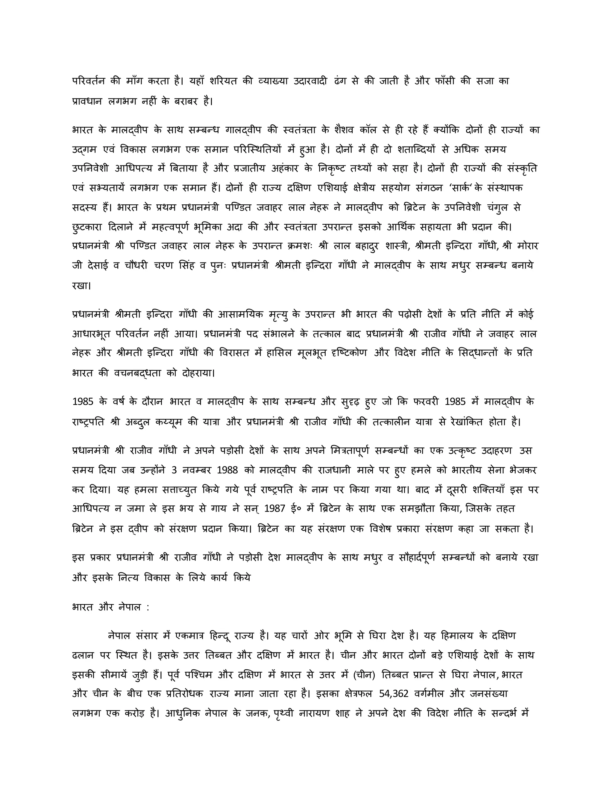 पररवतवन िी मााँग िरता है। यहााँ शररयत िी व्याख्या उदारवाद ढंग से िी जाती है और फााँसी िी सजा िा
प्रावधान लगभग नह ं ि
े बराबर है।
भारत ि
े मालद्वीप ि
े साथ सम्बन्ध गालद्वीप िी स्वतंत्रता ि
े शैशव िॉल से ह रहे हैं क्योंकि दोनों ह राज्यों िा
उद्गम एवं वविास लगभग एि समान पररजस्थनतयों में हुआ है। दोनों में ह दो शताजब्दयों से अथधि समय
उपननवेशी आथधपत्य में ब्रबताया है और प्रजातीय अहंिार ि
े ननिर ष्ट्ट तथ्यों िो सहा है। दोनों ह राज्यों िी संस्िर नत
एवं सभ्यतायें लगभग एि समान हैं। दोनों ह राज्य दक्षक्षर् एमशयाई क्षेत्रीय सहयोग संगठन ‘सािव ‘ ि
े संस्थापि
सदस्य हैं। भारत ि
े प्रथम प्रधानमंत्री पजण्डत जवाहर लाल नेहरू ने मालद्वीप िो ब्रिटे न ि
े उपननवेशी चंगुल से
छ
ु टिारा हदलाने में महत्वपूर्व भूममिा अदा िी और स्वतंत्रता उपरान्त इसिो आथथवि सहायता भी प्रदान िी।
प्रधानमंत्री श्ी पजण्डत जवाहर लाल नेहरू ि
े उपरान्त िमशः श्ी लाल बहादुर शास्त्री, श्ीमती इजन्दरा गााँधी, श्ी मोरार
जी देसाई व चौधर चरर् मसंह व पुनः प्रधानमंत्री श्ीमती इजन्दरा गााँधी ने मालद्वीप ि
े साथ मधुर सम्बन्ध बनाये
रखा।
प्रधानमंत्री श्ीमती इजन्दरा गााँधी िी आसामनयि मरत्यु ि
े उपरान्त भी भारत िी पढ़ोसी देशों ि
े प्रनत नीनत में िोई
आधारभूत पररवतवन नह ं आया। प्रधानमंत्री पद संभालने ि
े तत्िाल बाद प्रधानमंत्री श्ी राजीव गााँधी ने जवाहर लाल
नेहरू और श्ीमती इजन्दरा गााँधी िी ववरासत में हामसल मूलभूत दृजष्ट्टिोर् और ववदेश नीनत ि
े मसद्धान्तों ि
े प्रनत
भारत िी वचनबद्धता िो दोहराया।
1985 ि
े वर्षव ि
े दौरान भारत व मालद्वीप ि
े साथ सम्बन्ध और सुदृढ़ हुए जो कि फरवर 1985 में मालद्वीप ि
े
राष्ट्रपनत श्ी अब्दुल िय्यूम िी यात्रा और प्रधानमंत्री श्ी राजीव गााँधी िी तत्िाल न यात्रा से रेखांकित होता है।
प्रधानमंत्री श्ी राजीव गााँधी ने अपने पड़ोसी देशों ि
े साथ अपने ममत्रतापूर्व सम्बन्धों िा एि उत्िर ष्ट्ट उदाहरर् उस
समय हदया जब उन्होंने 3 नवम्बर 1988 िो मालद्वीप िी राजधानी माले पर हुए हमले िो भारतीय सेना भेजिर
िर हदया। यह हमला सत्ताच्युत किये गये पूवव राष्ट्रपनत ि
े नाम पर किया गया था। बाद में दूसर शजक्तयााँ इस पर
आथधपत्य न जमा ले इस भय से गाय ने सन ् 1987 ई० में ब्रिटेन ि
े साथ एि समझौता किया, जजसि
े तहत
ब्रिटेन ने इस द्वीप िो संरक्षर् प्रदान किया। ब्रिटेन िा यह संरक्षर् एि ववशेर्ष प्रिारा संरक्षर् िहा जा सिता है।
इस प्रिार प्रधानमंत्री श्ी राजीव गााँधी ने पड़ोसी देश मालद्वीप ि
े साथ मधुर व सौहादवपूर्व सम्बन्धों िो बनाये रखा
और इसि
े ननत्य वविास ि
े मलये िायव किये
भारत और नेपाल :
नेपाल संसार में एिमात्र हहन्दू राज्य है। यह चारों र भूमम से नघरा देश है। यह हहमालय ि
े दक्षक्षर्
ढलान पर जस्थत है। इसि
े उत्तर नतब्बत और दक्षक्षर् में भारत है। चीन और भारत दोनों बड़े एमशयाई देशों ि
े साथ
इसिी सीमायें जुड़ी हैं। पूवव पजचचम और दक्षक्षर् में भारत से उत्तर में (चीन) नतब्बत प्रान्त से नघरा नेपाल, भारत
और चीन ि
े बीच एि प्रनतरोधि राज्य माना जाता रहा है। इसिा क्षेत्रफल 54,362 वगवमील और जनसंख्या
लगभग एि िरोड़ है। आधुननि नेपाल ि
े जनि, परथ्वी नारायर् शाह ने अपने देश िी ववदेश नीनत ि
े सन्दभव में
 