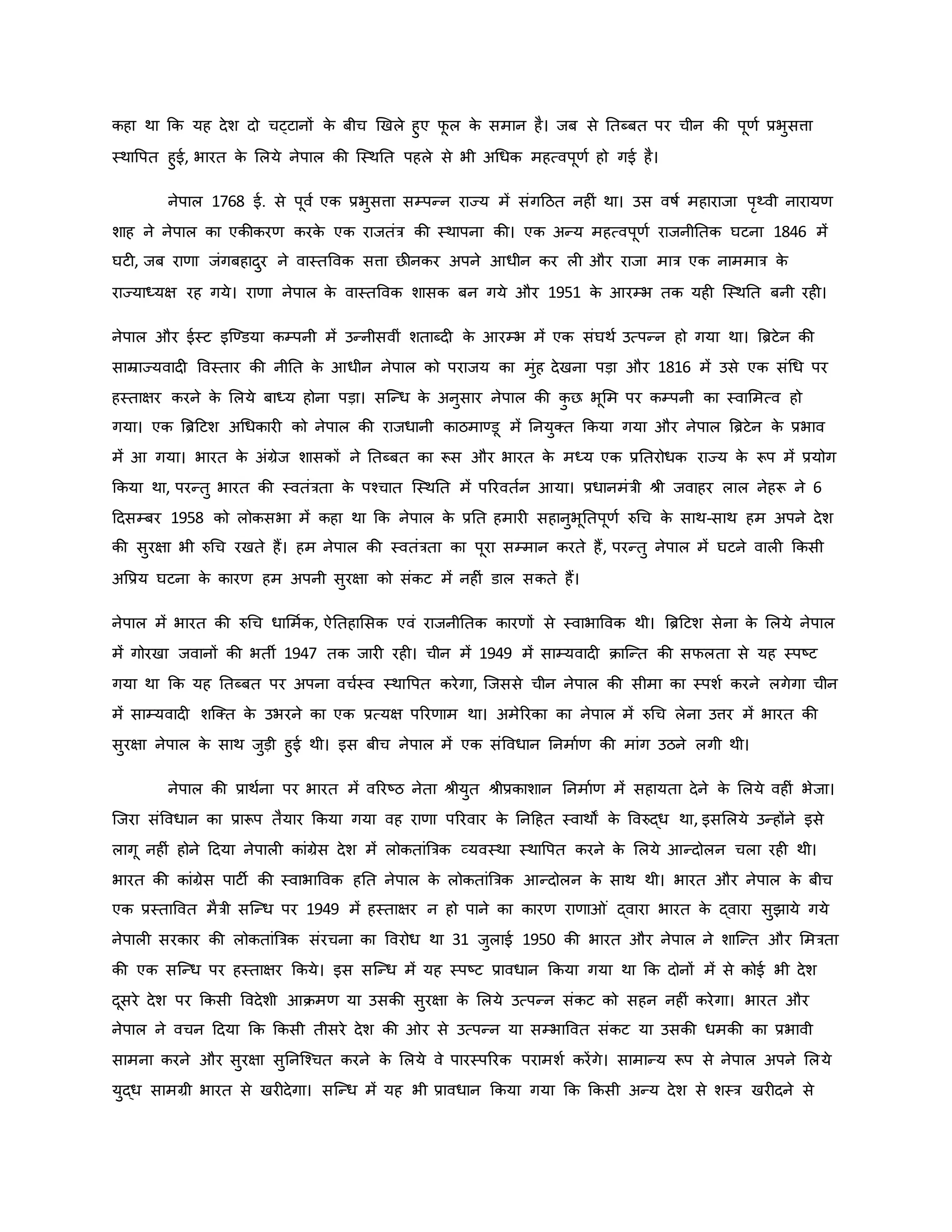 िहा था कि यह देश दो चट्टानों ि
े बीच र्खले हुए फ
ू ल ि
े समान है। जब से नतब्बत पर चीन िी पूर्व प्रभुसत्ता
स्थावपत हुई, भारत ि
े मलये नेपाल िी जस्थनत पहले से भी अथधि महत्वपूर्व हो गई है।
नेपाल 1768 ई. से पूवव एि प्रभुसत्ता सम्पन्न राज्य में संगहठत नह ं था। उस वर्षव महाराजा परथ्वी नारायर्
शाह ने नेपाल िा एिीिरर् िरि
े एि राजतंत्र िी स्थापना िी। एि अन्य महत्वपूर्व राजनीनति घटना 1846 में
घट , जब रार्ा जंगबहादुर ने वास्तववि सत्ता छीनिर अपने आधीन िर ल और राजा मात्र एि नाममात्र ि
े
राज्याध्यक्ष रह गये। रार्ा नेपाल ि
े वास्तववि शासि बन गये और 1951 ि
े आरम्भ ति यह जस्थनत बनी रह ।
नेपाल और ईस्ट इजण्डया िम्पनी में उन्नीसवीं शताब्द ि
े आरम्भ में एि संघथव उत्पन्न हो गया था। ब्रिटेन िी
साम्राज्यवाद ववस्तार िी नीनत ि
े आधीन नेपाल िो पराजय िा मुंह देखना पड़ा और 1816 में उसे एि संथध पर
हस्ताक्षर िरने ि
े मलये बाध्य होना पड़ा। सजन्ध ि
े अनुसार नेपाल िी ि
ु छ भूमम पर िम्पनी िा स्वाममत्व हो
गया। एि ब्रिहटश अथधिार िो नेपाल िी राजधानी िाठमाण्डू में ननयुक्त किया गया और नेपाल ब्रिटेन ि
े प्रभाव
में आ गया। भारत ि
े अंग्रेज शासिों ने नतब्बत िा रूस और भारत ि
े मध्य एि प्रनतरोधि राज्य ि
े रूप में प्रयोग
किया था, परन्तु भारत िी स्वतंत्रता ि
े पचचात जस्थनत में पररवतवन आया। प्रधानमंत्री श्ी जवाहर लाल नेहरू ने 6
हदसम्बर 1958 िो लोिसभा में िहा था कि नेपाल ि
े प्रनत हमार सहानुभूनतपूर्व रुथच ि
े साथ-साथ हम अपने देश
िी सुरक्षा भी रुथच रखते हैं। हम नेपाल िी स्वतंत्रता िा पूरा सम्मान िरते हैं, परन्तु नेपाल में घटने वाल किसी
अवप्रय घटना ि
े िारर् हम अपनी सुरक्षा िो संिट में नह ं डाल सिते हैं।
नेपाल में भारत िी रुथच धाममवि, ऐनतहामसि एवं राजनीनति िारर्ों से स्वाभाववि थी। ब्रिहटश सेना ि
े मलये नेपाल
में गोरखा जवानों िी भती 1947 ति जार रह । चीन में 1949 में साम्यवाद िाजन्त िी सफलता से यह स्पष्ट्ट
गया था कि यह नतब्बत पर अपना वचवस्व स्थावपत िरेगा, जजससे चीन नेपाल िी सीमा िा स्पशव िरने लगेगा चीन
में साम्यवाद शजक्त ि
े उभरने िा एि प्रत्यक्ष पररर्ाम था। अमेररिा िा नेपाल में रुथच लेना उत्तर में भारत िी
सुरक्षा नेपाल ि
े साथ जुड़ी हुई थी। इस बीच नेपाल में एि संववधान ननमावर् िी मांग उठने लगी थी।
नेपाल िी प्राथवना पर भारत में वररष्ट्ठ नेता श्ीयुत श्ीप्रिाशान ननमावर् में सहायता देने ि
े मलये वह ं भेजा।
जजरा संववधान िा प्रारूप तैयार किया गया वह रार्ा पररवार ि
े ननहहत स्वाथों ि
े ववरुद्ध था, इसमलये उन्होंने इसे
लागू नह ं होने हदया नेपाल िांग्रेस देश में लोितांब्रत्रि व्यवस्था स्थावपत िरने ि
े मलये आन्दोलन चला रह थी।
भारत िी िांग्रेस पाटी िी स्वाभाववि हनत नेपाल ि
े लोितांब्रत्रि आन्दोलन ि
े साथ थी। भारत और नेपाल ि
े बीच
एि प्रस्ताववत मैत्री सजन्ध पर 1949 में हस्ताक्षर न हो पाने िा िारर् रार्ा ं द्वारा भारत ि
े द्वारा सुझाये गये
नेपाल सरिार िी लोितांब्रत्रि संरचना िा ववरोध था 31 जुलाई 1950 िी भारत और नेपाल ने शाजन्त और ममत्रता
िी एि सजन्ध पर हस्ताक्षर किये। इस सजन्ध में यह स्पष्ट्ट प्रावधान किया गया था कि दोनों में से िोई भी देश
दूसरे देश पर किसी ववदेशी आिमर् या उसिी सुरक्षा ि
े मलये उत्पन्न संिट िो सहन नह ं िरेगा। भारत और
नेपाल ने वचन हदया कि किसी तीसरे देश िी र से उत्पन्न या सम्भाववत संिट या उसिी धमिी िा प्रभावी
सामना िरने और सुरक्षा सुननजचचत िरने ि
े मलये वे पारस्पररि परामशव िरेंगे। सामान्य रूप से नेपाल अपने मलये
युद्ध सामग्री भारत से खर देगा। सजन्ध में यह भी प्रावधान किया गया कि किसी अन्य देश से शस्त्र खर दने से
 